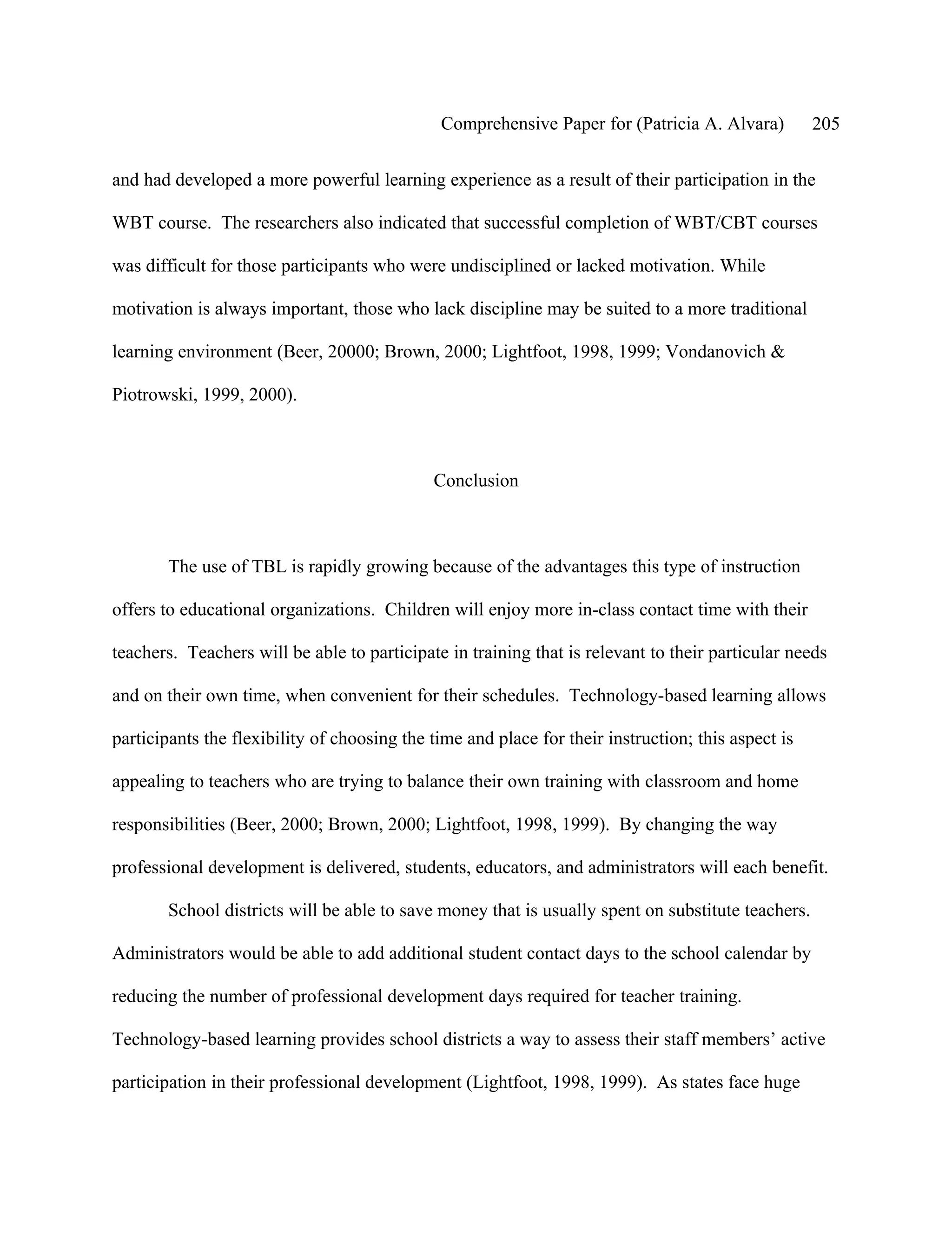 Comprehensive Paper for (Patricia A. Alvara)          205

and had developed a more powerful learning experience as a result of their participation in the

WBT course. The researchers also indicated that successful completion of WBT/CBT courses

was difficult for those participants who were undisciplined or lacked motivation. While

motivation is always important, those who lack discipline may be suited to a more traditional

learning environment (Beer, 20000; Brown, 2000; Lightfoot, 1998, 1999; Vondanovich &

Piotrowski, 1999, 2000).



                                             Conclusion



       The use of TBL is rapidly growing because of the advantages this type of instruction

offers to educational organizations. Children will enjoy more in-class contact time with their

teachers. Teachers will be able to participate in training that is relevant to their particular needs

and on their own time, when convenient for their schedules. Technology-based learning allows

participants the flexibility of choosing the time and place for their instruction; this aspect is

appealing to teachers who are trying to balance their own training with classroom and home

responsibilities (Beer, 2000; Brown, 2000; Lightfoot, 1998, 1999). By changing the way

professional development is delivered, students, educators, and administrators will each benefit.

       School districts will be able to save money that is usually spent on substitute teachers.

Administrators would be able to add additional student contact days to the school calendar by

reducing the number of professional development days required for teacher training.

Technology-based learning provides school districts a way to assess their staff members’ active

participation in their professional development (Lightfoot, 1998, 1999). As states face huge
 