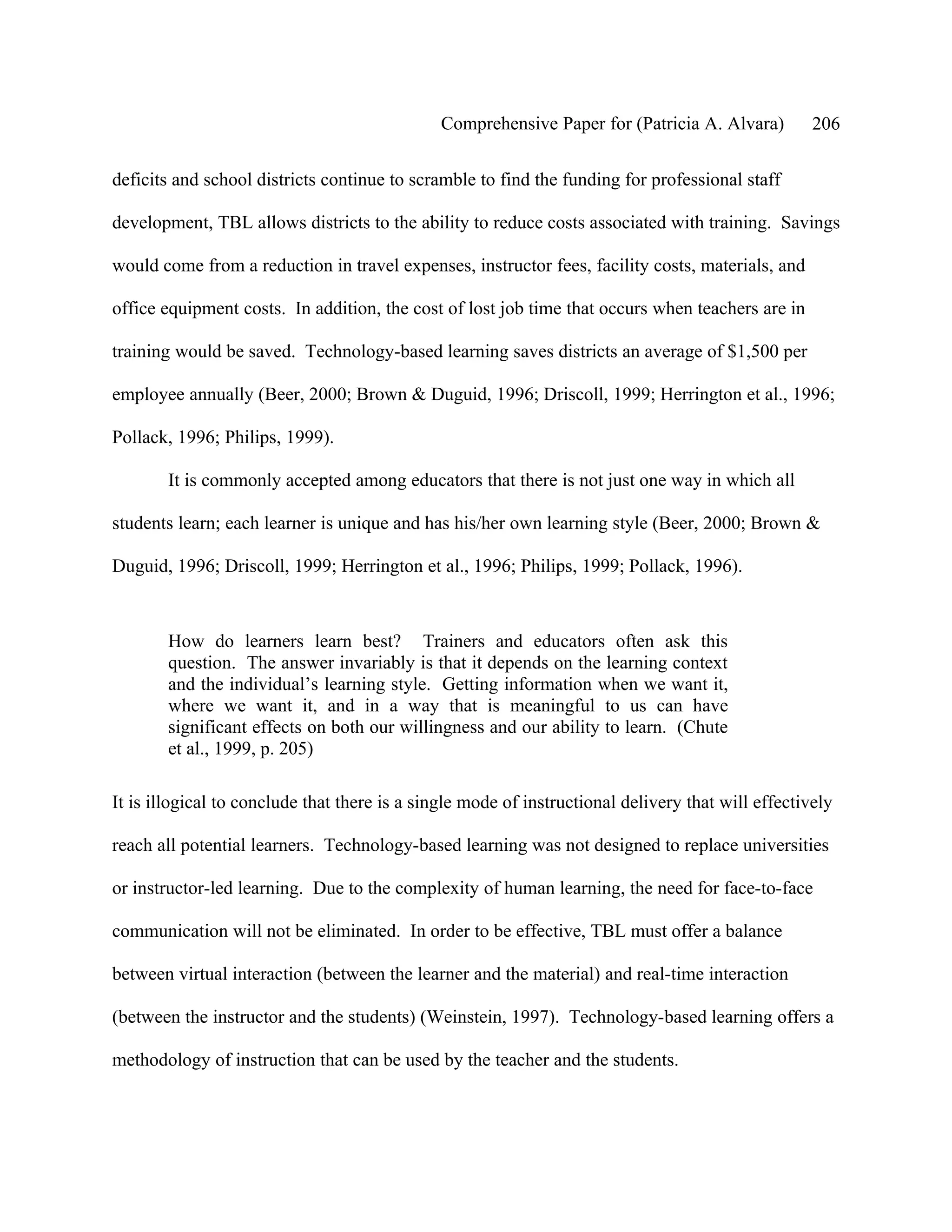 Comprehensive Paper for (Patricia A. Alvara)         206

deficits and school districts continue to scramble to find the funding for professional staff

development, TBL allows districts to the ability to reduce costs associated with training. Savings

would come from a reduction in travel expenses, instructor fees, facility costs, materials, and

office equipment costs. In addition, the cost of lost job time that occurs when teachers are in

training would be saved. Technology-based learning saves districts an average of $1,500 per

employee annually (Beer, 2000; Brown & Duguid, 1996; Driscoll, 1999; Herrington et al., 1996;

Pollack, 1996; Philips, 1999).

        It is commonly accepted among educators that there is not just one way in which all

students learn; each learner is unique and has his/her own learning style (Beer, 2000; Brown &

Duguid, 1996; Driscoll, 1999; Herrington et al., 1996; Philips, 1999; Pollack, 1996).



        How do learners learn best? Trainers and educators often ask this
        question. The answer invariably is that it depends on the learning context
        and the individual’s learning style. Getting information when we want it,
        where we want it, and in a way that is meaningful to us can have
        significant effects on both our willingness and our ability to learn. (Chute
        et al., 1999, p. 205)

It is illogical to conclude that there is a single mode of instructional delivery that will effectively

reach all potential learners. Technology-based learning was not designed to replace universities

or instructor-led learning. Due to the complexity of human learning, the need for face-to-face

communication will not be eliminated. In order to be effective, TBL must offer a balance

between virtual interaction (between the learner and the material) and real-time interaction

(between the instructor and the students) (Weinstein, 1997). Technology-based learning offers a

methodology of instruction that can be used by the teacher and the students.
 