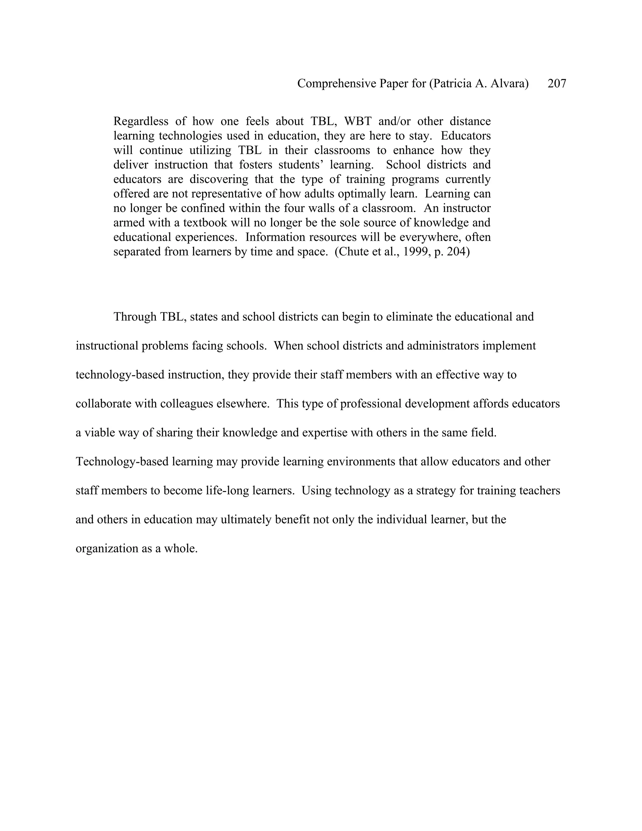 Comprehensive Paper for (Patricia A. Alvara)     207

       Regardless of how one feels about TBL, WBT and/or other distance
       learning technologies used in education, they are here to stay. Educators
       will continue utilizing TBL in their classrooms to enhance how they
       deliver instruction that fosters students’ learning. School districts and
       educators are discovering that the type of training programs currently
       offered are not representative of how adults optimally learn. Learning can
       no longer be confined within the four walls of a classroom. An instructor
       armed with a textbook will no longer be the sole source of knowledge and
       educational experiences. Information resources will be everywhere, often
       separated from learners by time and space. (Chute et al., 1999, p. 204)




       Through TBL, states and school districts can begin to eliminate the educational and

instructional problems facing schools. When school districts and administrators implement

technology-based instruction, they provide their staff members with an effective way to

collaborate with colleagues elsewhere. This type of professional development affords educators

a viable way of sharing their knowledge and expertise with others in the same field.

Technology-based learning may provide learning environments that allow educators and other

staff members to become life-long learners. Using technology as a strategy for training teachers

and others in education may ultimately benefit not only the individual learner, but the

organization as a whole.
 