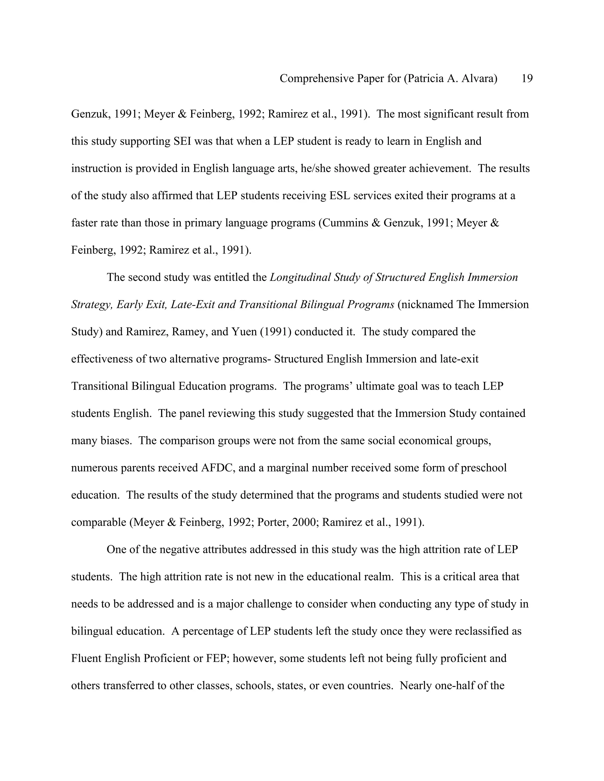 Comprehensive Paper for (Patricia A. Alvara)            19

Genzuk, 1991; Meyer & Feinberg, 1992; Ramirez et al., 1991). The most significant result from

this study supporting SEI was that when a LEP student is ready to learn in English and

instruction is provided in English language arts, he/she showed greater achievement. The results

of the study also affirmed that LEP students receiving ESL services exited their programs at a

faster rate than those in primary language programs (Cummins & Genzuk, 1991; Meyer &

Feinberg, 1992; Ramirez et al., 1991).

       The second study was entitled the Longitudinal Study of Structured English Immersion

Strategy, Early Exit, Late-Exit and Transitional Bilingual Programs (nicknamed The Immersion

Study) and Ramirez, Ramey, and Yuen (1991) conducted it. The study compared the

effectiveness of two alternative programs- Structured English Immersion and late-exit

Transitional Bilingual Education programs. The programs’ ultimate goal was to teach LEP

students English. The panel reviewing this study suggested that the Immersion Study contained

many biases. The comparison groups were not from the same social economical groups,

numerous parents received AFDC, and a marginal number received some form of preschool

education. The results of the study determined that the programs and students studied were not

comparable (Meyer & Feinberg, 1992; Porter, 2000; Ramirez et al., 1991).

       One of the negative attributes addressed in this study was the high attrition rate of LEP

students. The high attrition rate is not new in the educational realm. This is a critical area that

needs to be addressed and is a major challenge to consider when conducting any type of study in

bilingual education. A percentage of LEP students left the study once they were reclassified as

Fluent English Proficient or FEP; however, some students left not being fully proficient and

others transferred to other classes, schools, states, or even countries. Nearly one-half of the
 