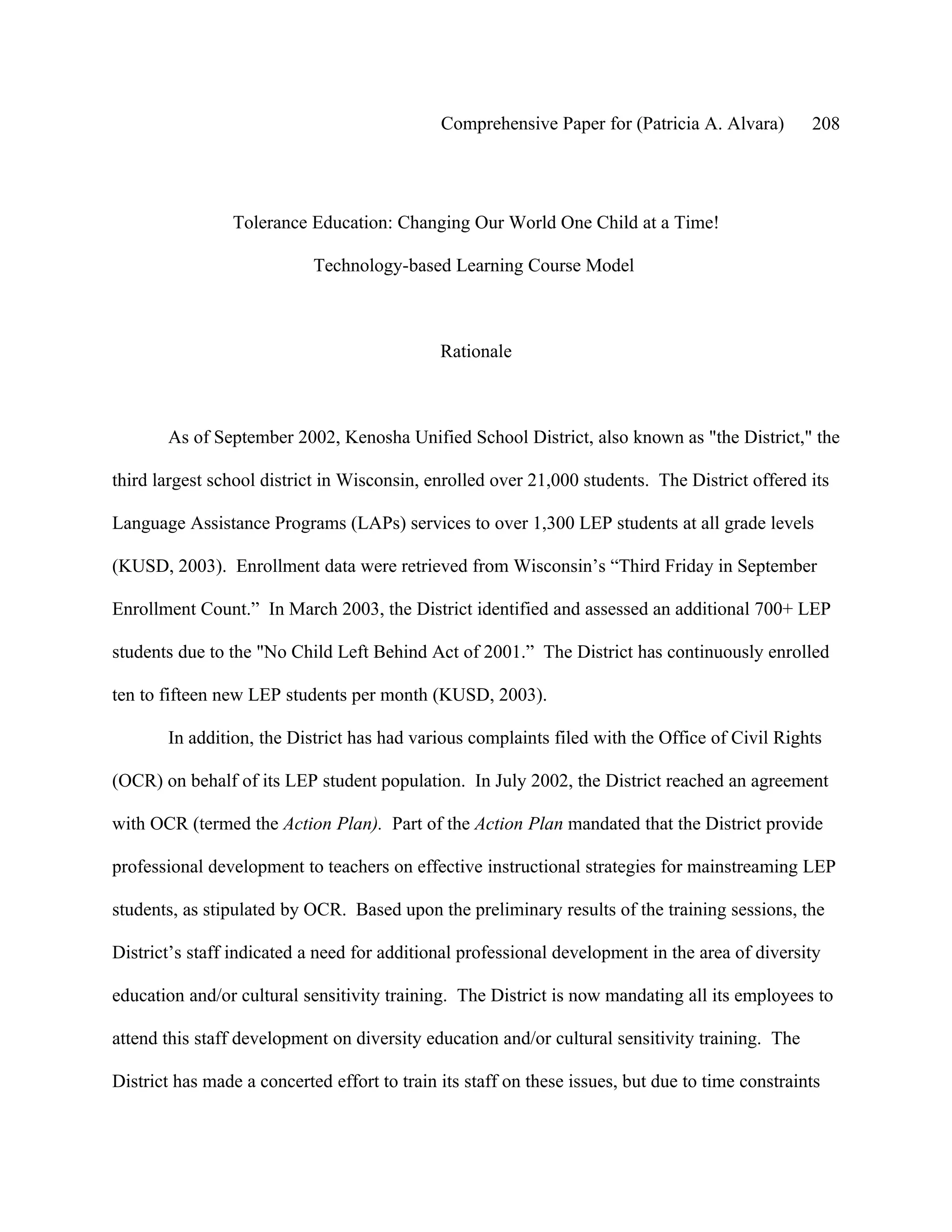 Comprehensive Paper for (Patricia A. Alvara)        208




                 Tolerance Education: Changing Our World One Child at a Time!

                            Technology-based Learning Course Model



                                              Rationale



       As of September 2002, Kenosha Unified School District, also known as "the District," the

third largest school district in Wisconsin, enrolled over 21,000 students. The District offered its

Language Assistance Programs (LAPs) services to over 1,300 LEP students at all grade levels

(KUSD, 2003). Enrollment data were retrieved from Wisconsin’s “Third Friday in September

Enrollment Count.” In March 2003, the District identified and assessed an additional 700+ LEP

students due to the "No Child Left Behind Act of 2001.” The District has continuously enrolled

ten to fifteen new LEP students per month (KUSD, 2003).

       In addition, the District has had various complaints filed with the Office of Civil Rights

(OCR) on behalf of its LEP student population. In July 2002, the District reached an agreement

with OCR (termed the Action Plan). Part of the Action Plan mandated that the District provide

professional development to teachers on effective instructional strategies for mainstreaming LEP

students, as stipulated by OCR. Based upon the preliminary results of the training sessions, the

District’s staff indicated a need for additional professional development in the area of diversity

education and/or cultural sensitivity training. The District is now mandating all its employees to

attend this staff development on diversity education and/or cultural sensitivity training. The

District has made a concerted effort to train its staff on these issues, but due to time constraints
 