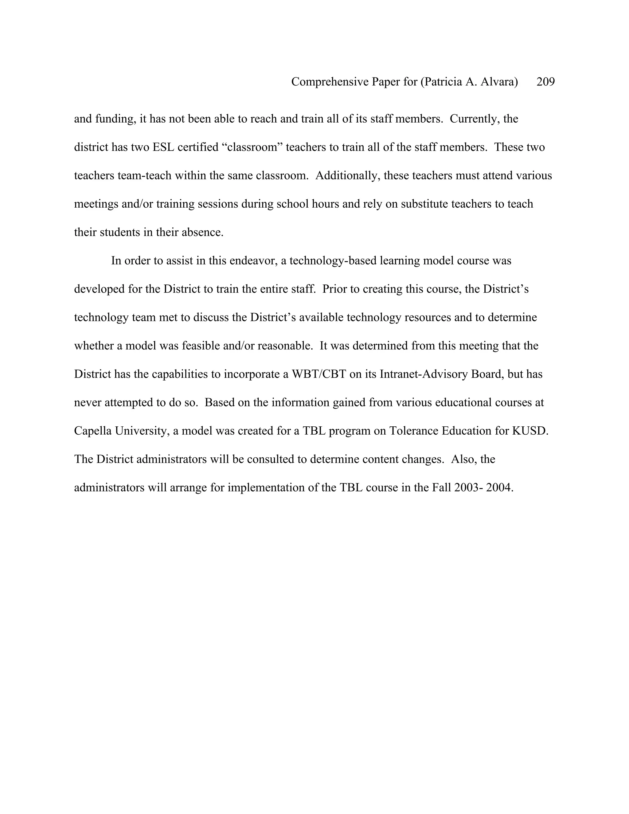 Comprehensive Paper for (Patricia A. Alvara)           209

and funding, it has not been able to reach and train all of its staff members. Currently, the

district has two ESL certified “classroom” teachers to train all of the staff members. These two

teachers team-teach within the same classroom. Additionally, these teachers must attend various

meetings and/or training sessions during school hours and rely on substitute teachers to teach

their students in their absence.

        In order to assist in this endeavor, a technology-based learning model course was

developed for the District to train the entire staff. Prior to creating this course, the District’s

technology team met to discuss the District’s available technology resources and to determine

whether a model was feasible and/or reasonable. It was determined from this meeting that the

District has the capabilities to incorporate a WBT/CBT on its Intranet-Advisory Board, but has

never attempted to do so. Based on the information gained from various educational courses at

Capella University, a model was created for a TBL program on Tolerance Education for KUSD.

The District administrators will be consulted to determine content changes. Also, the

administrators will arrange for implementation of the TBL course in the Fall 2003- 2004.
 