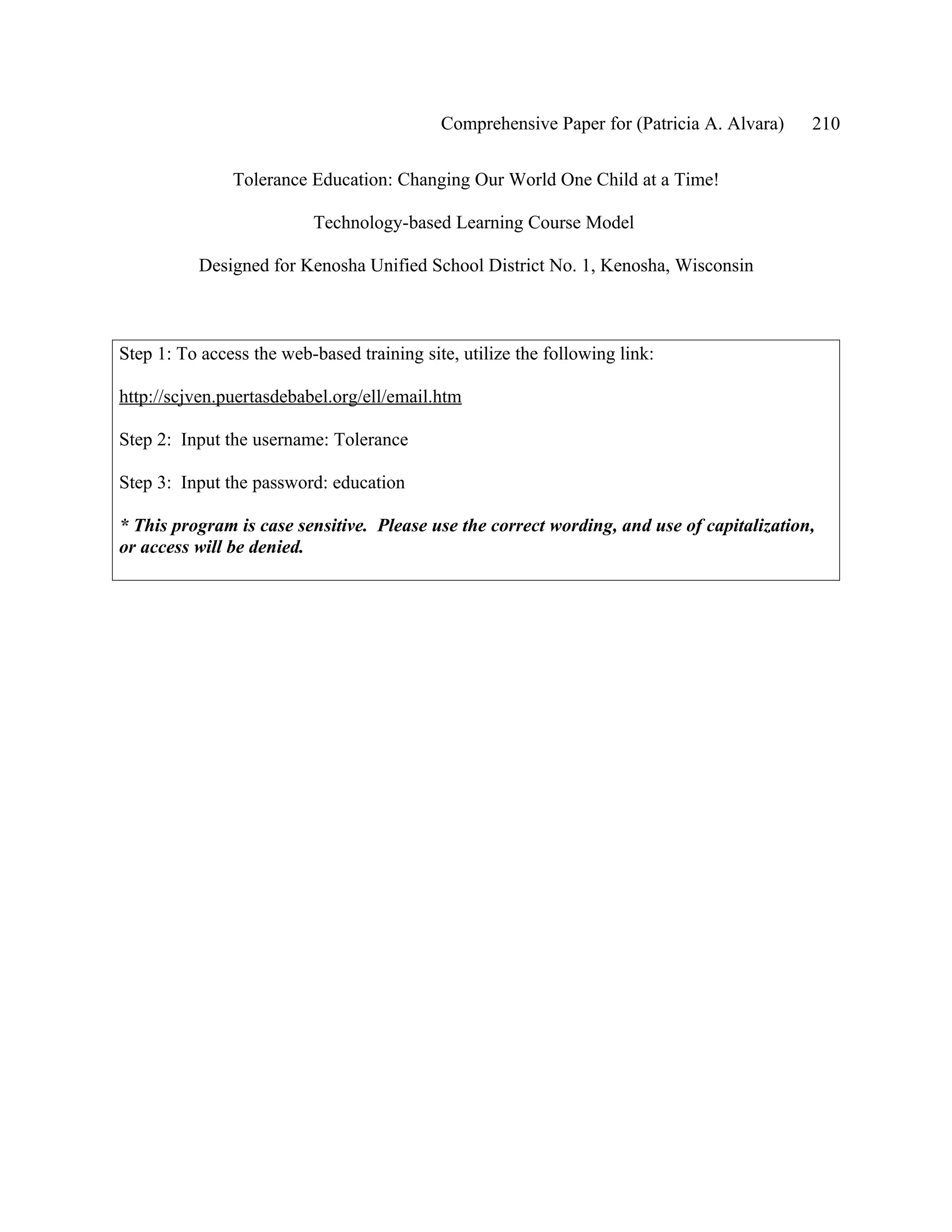 Comprehensive Paper for (Patricia A. Alvara)   210

               Tolerance Education: Changing Our World One Child at a Time!

                          Technology-based Learning Course Model

           Designed for Kenosha Unified School District No. 1, Kenosha, Wisconsin



Step 1: To access the web-based training site, utilize the following link:

http://scjven.puertasdebabel.org/ell/email.htm

Step 2: Input the username: Tolerance

Step 3: Input the password: education

* This program is case sensitive. Please use the correct wording, and use of capitalization,
or access will be denied.
 