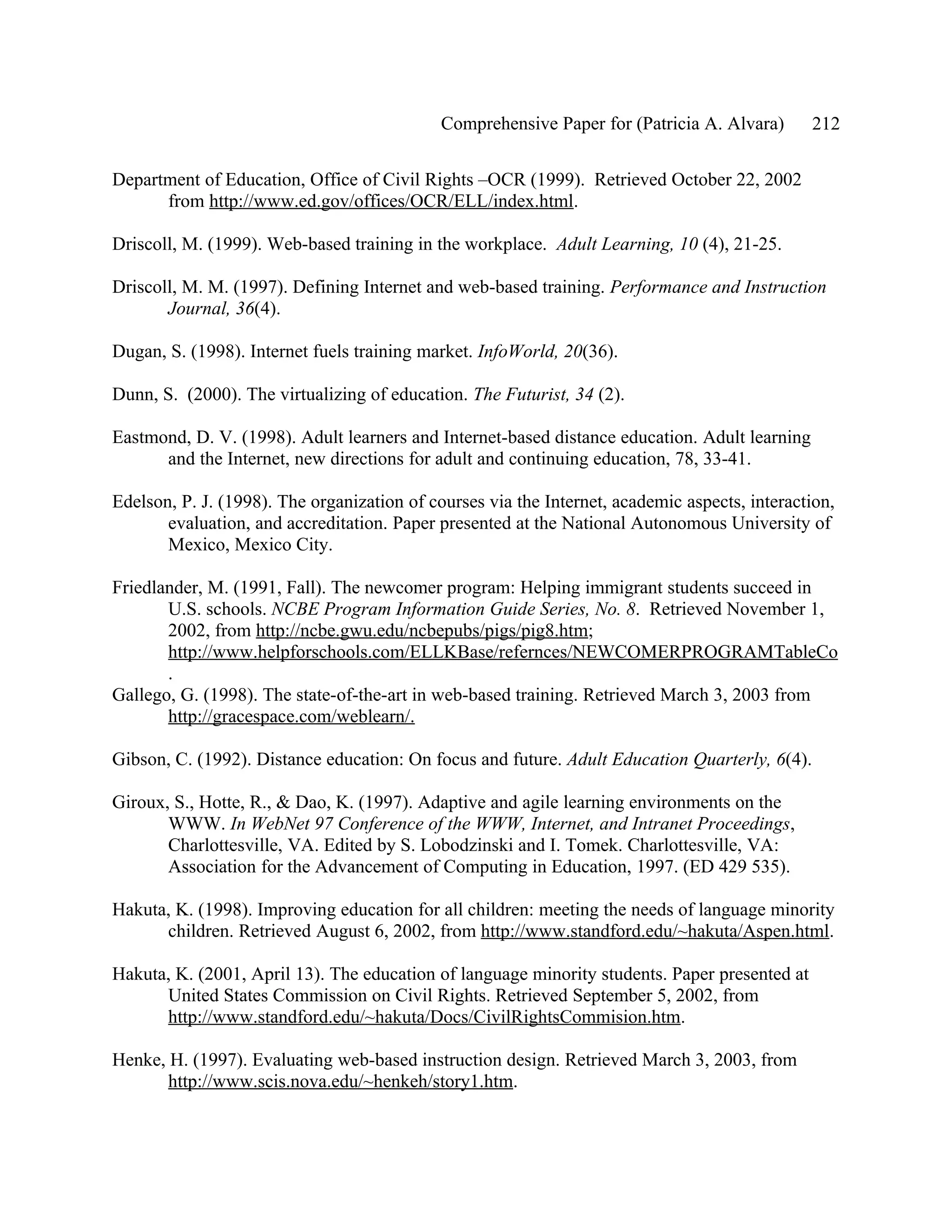Comprehensive Paper for (Patricia A. Alvara)      212

Department of Education, Office of Civil Rights –OCR (1999). Retrieved October 22, 2002
      from http://www.ed.gov/offices/OCR/ELL/index.html.

Driscoll, M. (1999). Web-based training in the workplace. Adult Learning, 10 (4), 21-25.

Driscoll, M. M. (1997). Defining Internet and web-based training. Performance and Instruction
       Journal, 36(4).

Dugan, S. (1998). Internet fuels training market. InfoWorld, 20(36).

Dunn, S. (2000). The virtualizing of education. The Futurist, 34 (2).

Eastmond, D. V. (1998). Adult learners and Internet-based distance education. Adult learning
      and the Internet, new directions for adult and continuing education, 78, 33-41.

Edelson, P. J. (1998). The organization of courses via the Internet, academic aspects, interaction,
       evaluation, and accreditation. Paper presented at the National Autonomous University of
       Mexico, Mexico City.

Friedlander, M. (1991, Fall). The newcomer program: Helping immigrant students succeed in
       U.S. schools. NCBE Program Information Guide Series, No. 8. Retrieved November 1,
       2002, from http://ncbe.gwu.edu/ncbepubs/pigs/pig8.htm;
       http://www.helpforschools.com/ELLKBase/refernces/NEWCOMERPROGRAMTableCo
       .
Gallego, G. (1998). The state-of-the-art in web-based training. Retrieved March 3, 2003 from
       http://gracespace.com/weblearn/.

Gibson, C. (1992). Distance education: On focus and future. Adult Education Quarterly, 6(4).

Giroux, S., Hotte, R., & Dao, K. (1997). Adaptive and agile learning environments on the
       WWW. In WebNet 97 Conference of the WWW, Internet, and Intranet Proceedings,
       Charlottesville, VA. Edited by S. Lobodzinski and I. Tomek. Charlottesville, VA:
       Association for the Advancement of Computing in Education, 1997. (ED 429 535).

Hakuta, K. (1998). Improving education for all children: meeting the needs of language minority
      children. Retrieved August 6, 2002, from http://www.standford.edu/~hakuta/Aspen.html.

Hakuta, K. (2001, April 13). The education of language minority students. Paper presented at
      United States Commission on Civil Rights. Retrieved September 5, 2002, from
      http://www.standford.edu/~hakuta/Docs/CivilRightsCommision.htm.

Henke, H. (1997). Evaluating web-based instruction design. Retrieved March 3, 2003, from
       http://www.scis.nova.edu/~henkeh/story1.htm.
 