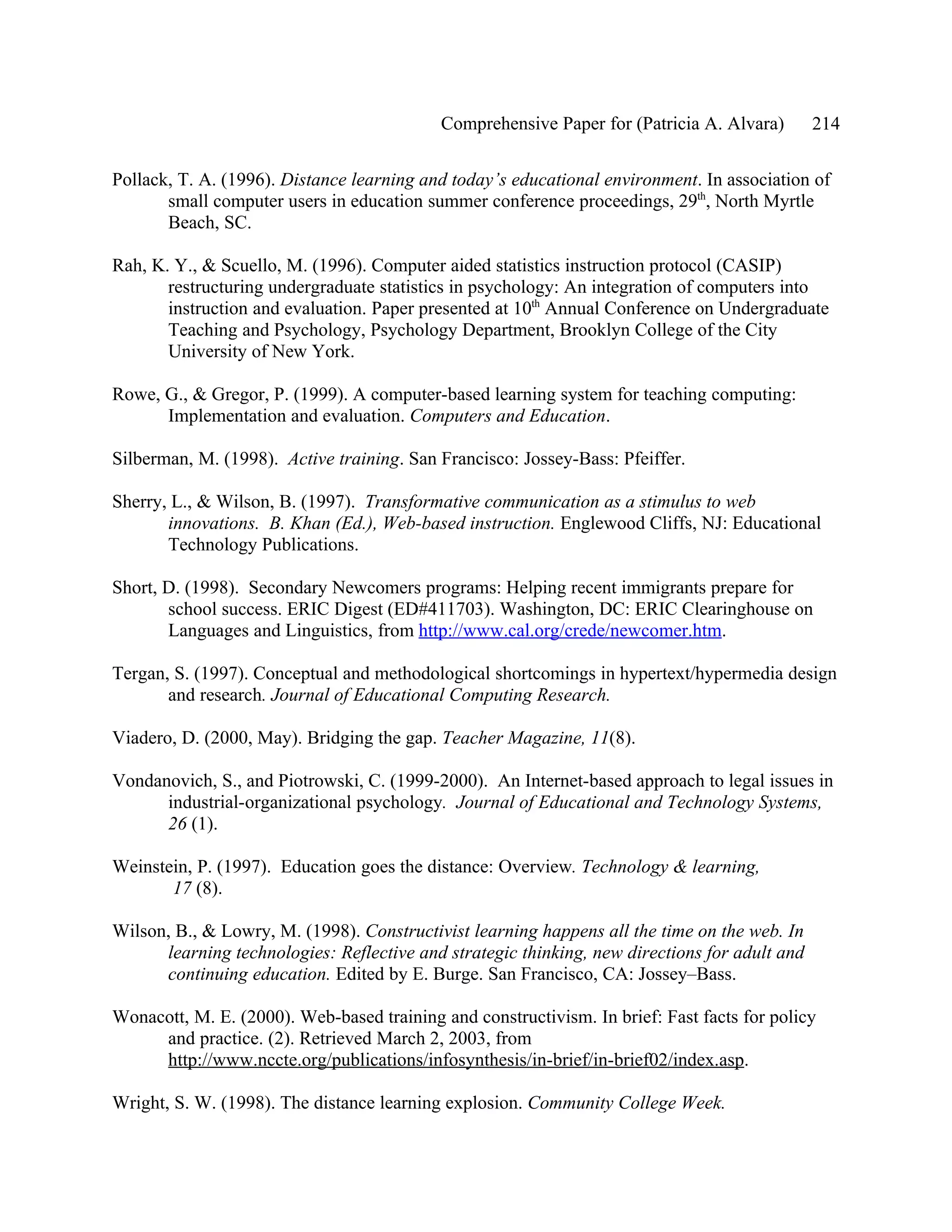 Comprehensive Paper for (Patricia A. Alvara)        214

Pollack, T. A. (1996). Distance learning and today’s educational environment. In association of
       small computer users in education summer conference proceedings, 29th, North Myrtle
       Beach, SC.

Rah, K. Y., & Scuello, M. (1996). Computer aided statistics instruction protocol (CASIP)
       restructuring undergraduate statistics in psychology: An integration of computers into
       instruction and evaluation. Paper presented at 10th Annual Conference on Undergraduate
       Teaching and Psychology, Psychology Department, Brooklyn College of the City
       University of New York.

Rowe, G., & Gregor, P. (1999). A computer-based learning system for teaching computing:
      Implementation and evaluation. Computers and Education.

Silberman, M. (1998). Active training. San Francisco: Jossey-Bass: Pfeiffer.

Sherry, L., & Wilson, B. (1997). Transformative communication as a stimulus to web
       innovations. B. Khan (Ed.), Web-based instruction. Englewood Cliffs, NJ: Educational
       Technology Publications.

Short, D. (1998). Secondary Newcomers programs: Helping recent immigrants prepare for
       school success. ERIC Digest (ED#411703). Washington, DC: ERIC Clearinghouse on
       Languages and Linguistics, from http://www.cal.org/crede/newcomer.htm.

Tergan, S. (1997). Conceptual and methodological shortcomings in hypertext/hypermedia design
       and research. Journal of Educational Computing Research.

Viadero, D. (2000, May). Bridging the gap. Teacher Magazine, 11(8).

Vondanovich, S., and Piotrowski, C. (1999-2000). An Internet-based approach to legal issues in
      industrial-organizational psychology. Journal of Educational and Technology Systems,
      26 (1).

Weinstein, P. (1997). Education goes the distance: Overview. Technology & learning,
       17 (8).

Wilson, B., & Lowry, M. (1998). Constructivist learning happens all the time on the web. In
      learning technologies: Reflective and strategic thinking, new directions for adult and
      continuing education. Edited by E. Burge. San Francisco, CA: Jossey–Bass.

Wonacott, M. E. (2000). Web-based training and constructivism. In brief: Fast facts for policy
     and practice. (2). Retrieved March 2, 2003, from
     http://www.nccte.org/publications/infosynthesis/in-brief/in-brief02/index.asp.

Wright, S. W. (1998). The distance learning explosion. Community College Week.
 