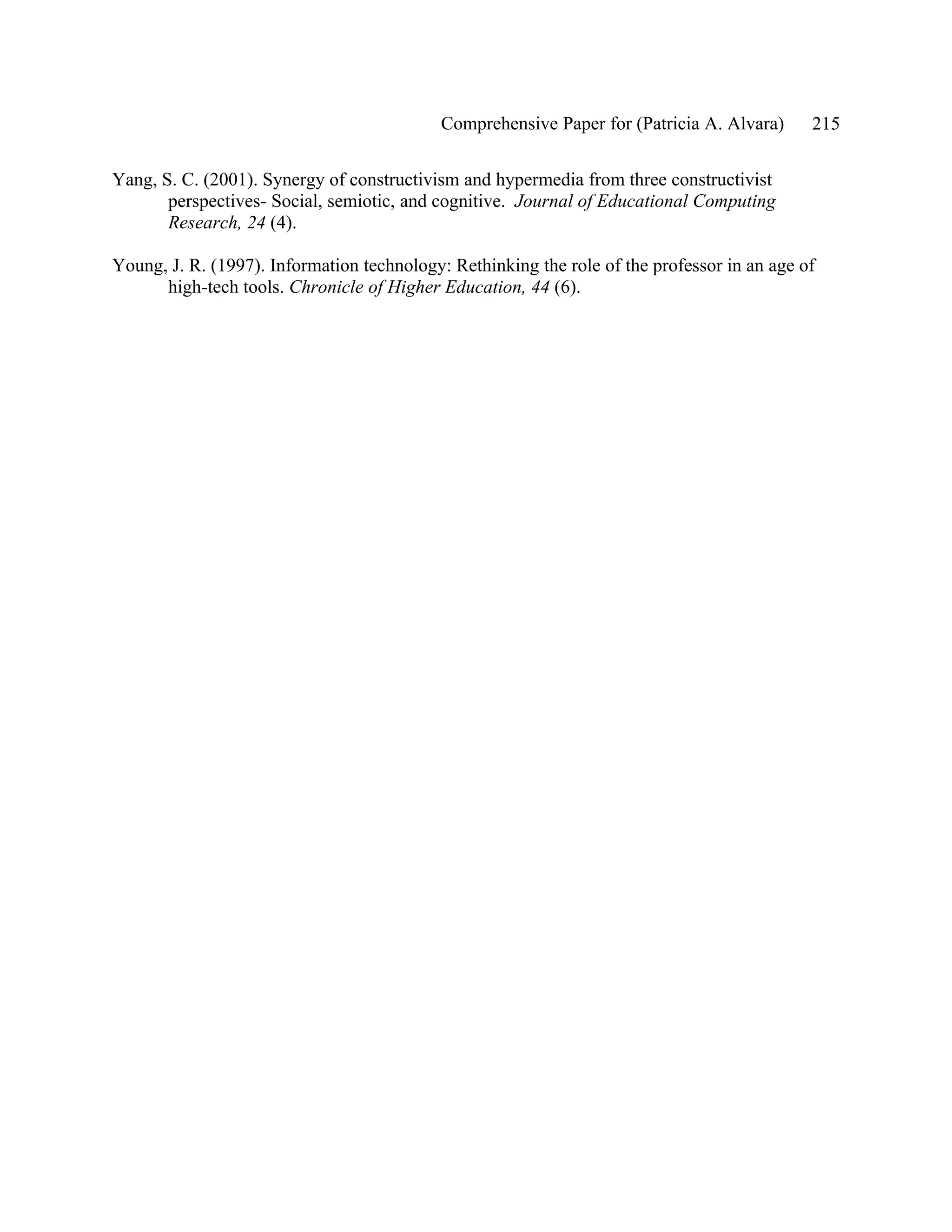 Comprehensive Paper for (Patricia A. Alvara)     215

Yang, S. C. (2001). Synergy of constructivism and hypermedia from three constructivist
       perspectives- Social, semiotic, and cognitive. Journal of Educational Computing
       Research, 24 (4).

Young, J. R. (1997). Information technology: Rethinking the role of the professor in an age of
      high-tech tools. Chronicle of Higher Education, 44 (6).
 