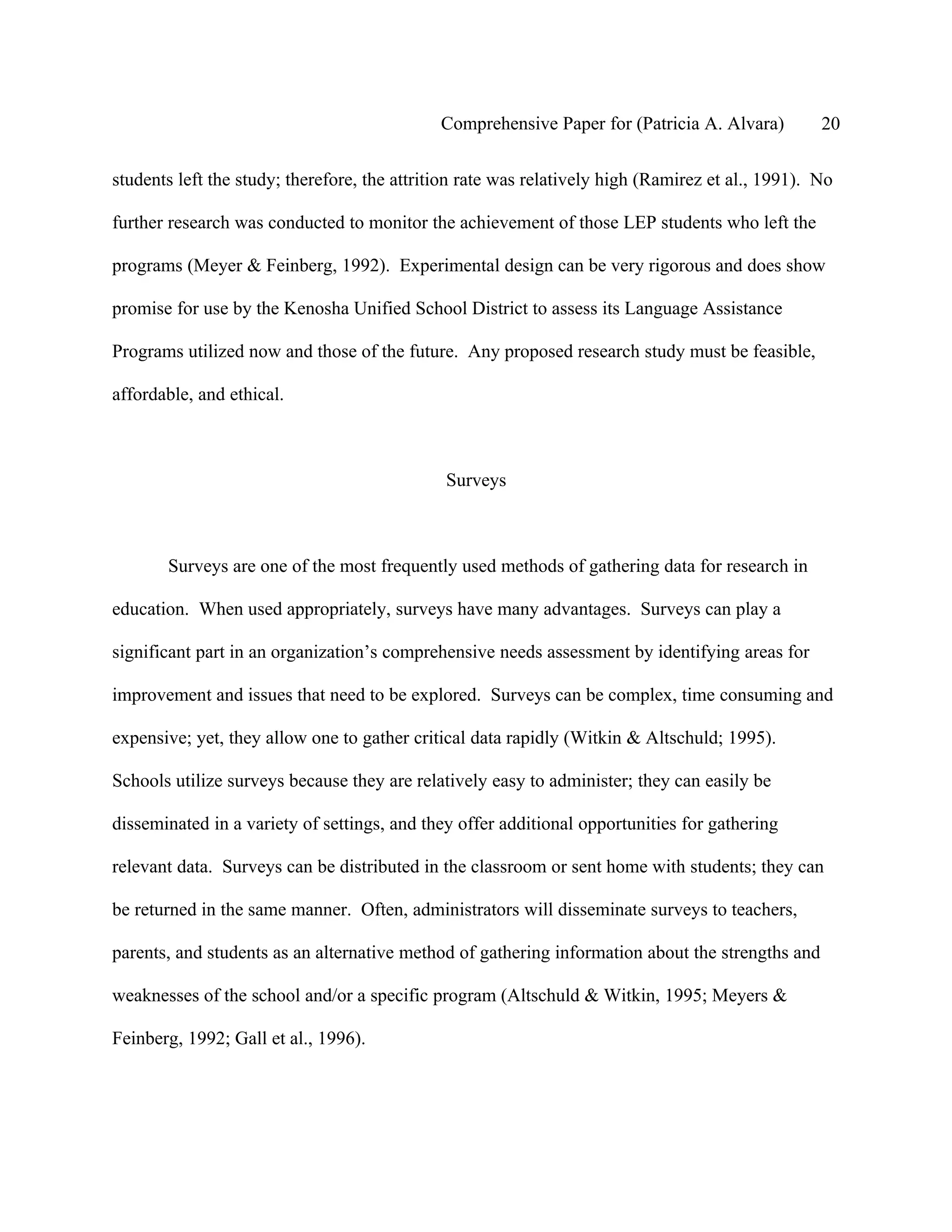 Comprehensive Paper for (Patricia A. Alvara)         20

students left the study; therefore, the attrition rate was relatively high (Ramirez et al., 1991). No

further research was conducted to monitor the achievement of those LEP students who left the

programs (Meyer & Feinberg, 1992). Experimental design can be very rigorous and does show

promise for use by the Kenosha Unified School District to assess its Language Assistance

Programs utilized now and those of the future. Any proposed research study must be feasible,

affordable, and ethical.



                                              Surveys



       Surveys are one of the most frequently used methods of gathering data for research in

education. When used appropriately, surveys have many advantages. Surveys can play a

significant part in an organization’s comprehensive needs assessment by identifying areas for

improvement and issues that need to be explored. Surveys can be complex, time consuming and

expensive; yet, they allow one to gather critical data rapidly (Witkin & Altschuld; 1995).

Schools utilize surveys because they are relatively easy to administer; they can easily be

disseminated in a variety of settings, and they offer additional opportunities for gathering

relevant data. Surveys can be distributed in the classroom or sent home with students; they can

be returned in the same manner. Often, administrators will disseminate surveys to teachers,

parents, and students as an alternative method of gathering information about the strengths and

weaknesses of the school and/or a specific program (Altschuld & Witkin, 1995; Meyers &

Feinberg, 1992; Gall et al., 1996).
 
