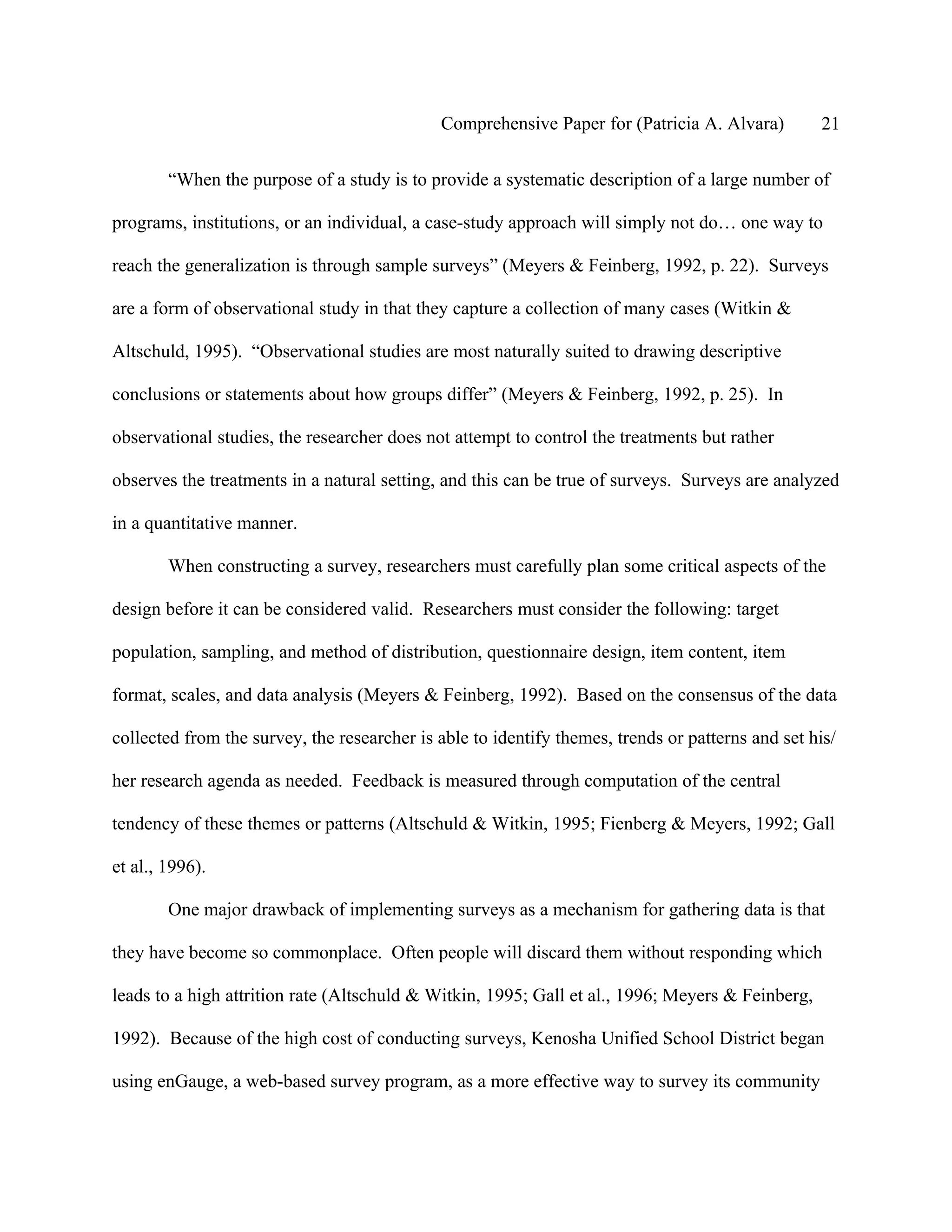 Comprehensive Paper for (Patricia A. Alvara)          21

        “When the purpose of a study is to provide a systematic description of a large number of

programs, institutions, or an individual, a case-study approach will simply not do… one way to

reach the generalization is through sample surveys” (Meyers & Feinberg, 1992, p. 22). Surveys

are a form of observational study in that they capture a collection of many cases (Witkin &

Altschuld, 1995). “Observational studies are most naturally suited to drawing descriptive

conclusions or statements about how groups differ” (Meyers & Feinberg, 1992, p. 25). In

observational studies, the researcher does not attempt to control the treatments but rather

observes the treatments in a natural setting, and this can be true of surveys. Surveys are analyzed

in a quantitative manner.

        When constructing a survey, researchers must carefully plan some critical aspects of the

design before it can be considered valid. Researchers must consider the following: target

population, sampling, and method of distribution, questionnaire design, item content, item

format, scales, and data analysis (Meyers & Feinberg, 1992). Based on the consensus of the data

collected from the survey, the researcher is able to identify themes, trends or patterns and set his/

her research agenda as needed. Feedback is measured through computation of the central

tendency of these themes or patterns (Altschuld & Witkin, 1995; Fienberg & Meyers, 1992; Gall

et al., 1996).

        One major drawback of implementing surveys as a mechanism for gathering data is that

they have become so commonplace. Often people will discard them without responding which

leads to a high attrition rate (Altschuld & Witkin, 1995; Gall et al., 1996; Meyers & Feinberg,

1992). Because of the high cost of conducting surveys, Kenosha Unified School District began

using enGauge, a web-based survey program, as a more effective way to survey its community
 