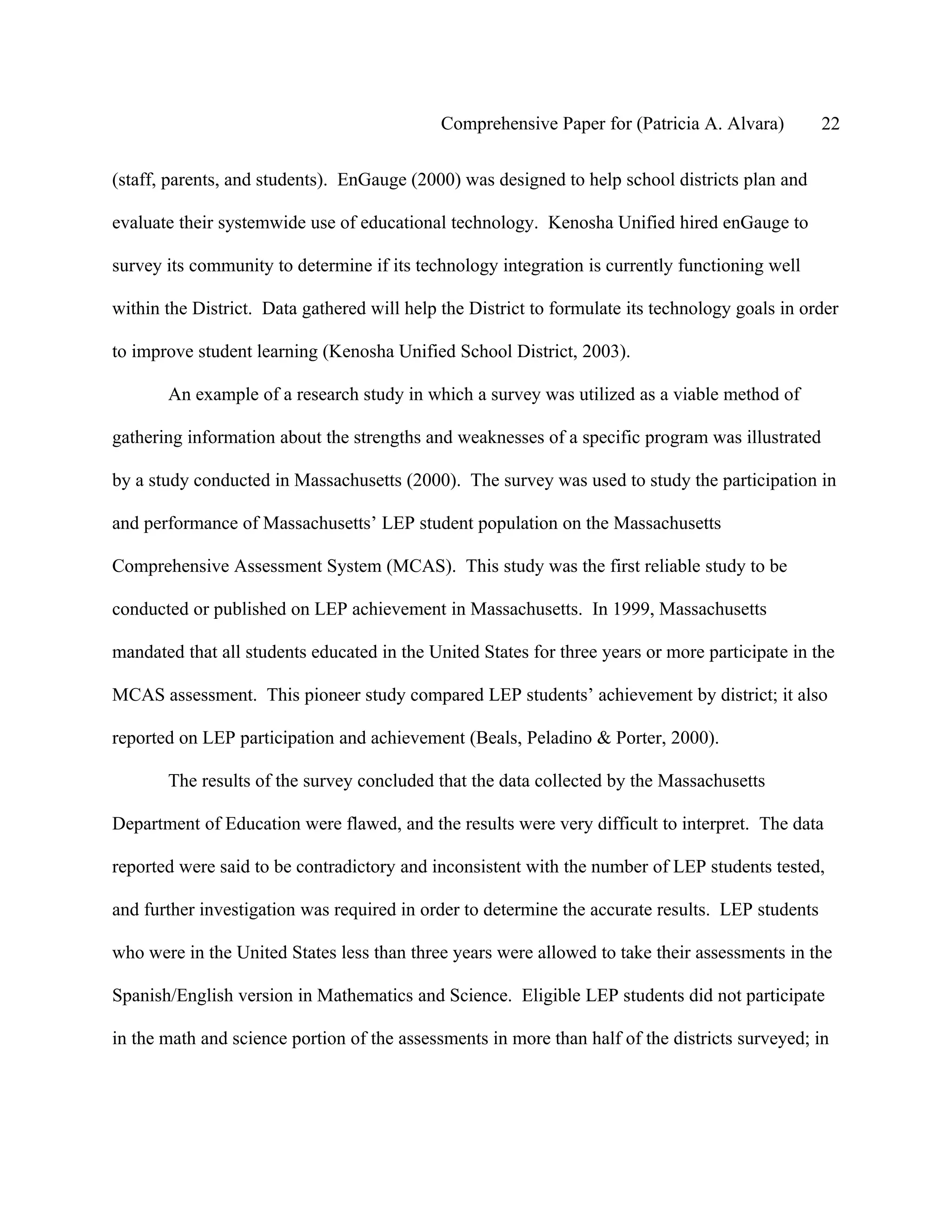 Comprehensive Paper for (Patricia A. Alvara)         22

(staff, parents, and students). EnGauge (2000) was designed to help school districts plan and

evaluate their systemwide use of educational technology. Kenosha Unified hired enGauge to

survey its community to determine if its technology integration is currently functioning well

within the District. Data gathered will help the District to formulate its technology goals in order

to improve student learning (Kenosha Unified School District, 2003).

       An example of a research study in which a survey was utilized as a viable method of

gathering information about the strengths and weaknesses of a specific program was illustrated

by a study conducted in Massachusetts (2000). The survey was used to study the participation in

and performance of Massachusetts’ LEP student population on the Massachusetts

Comprehensive Assessment System (MCAS). This study was the first reliable study to be

conducted or published on LEP achievement in Massachusetts. In 1999, Massachusetts

mandated that all students educated in the United States for three years or more participate in the

MCAS assessment. This pioneer study compared LEP students’ achievement by district; it also

reported on LEP participation and achievement (Beals, Peladino & Porter, 2000).

       The results of the survey concluded that the data collected by the Massachusetts

Department of Education were flawed, and the results were very difficult to interpret. The data

reported were said to be contradictory and inconsistent with the number of LEP students tested,

and further investigation was required in order to determine the accurate results. LEP students

who were in the United States less than three years were allowed to take their assessments in the

Spanish/English version in Mathematics and Science. Eligible LEP students did not participate

in the math and science portion of the assessments in more than half of the districts surveyed; in
 