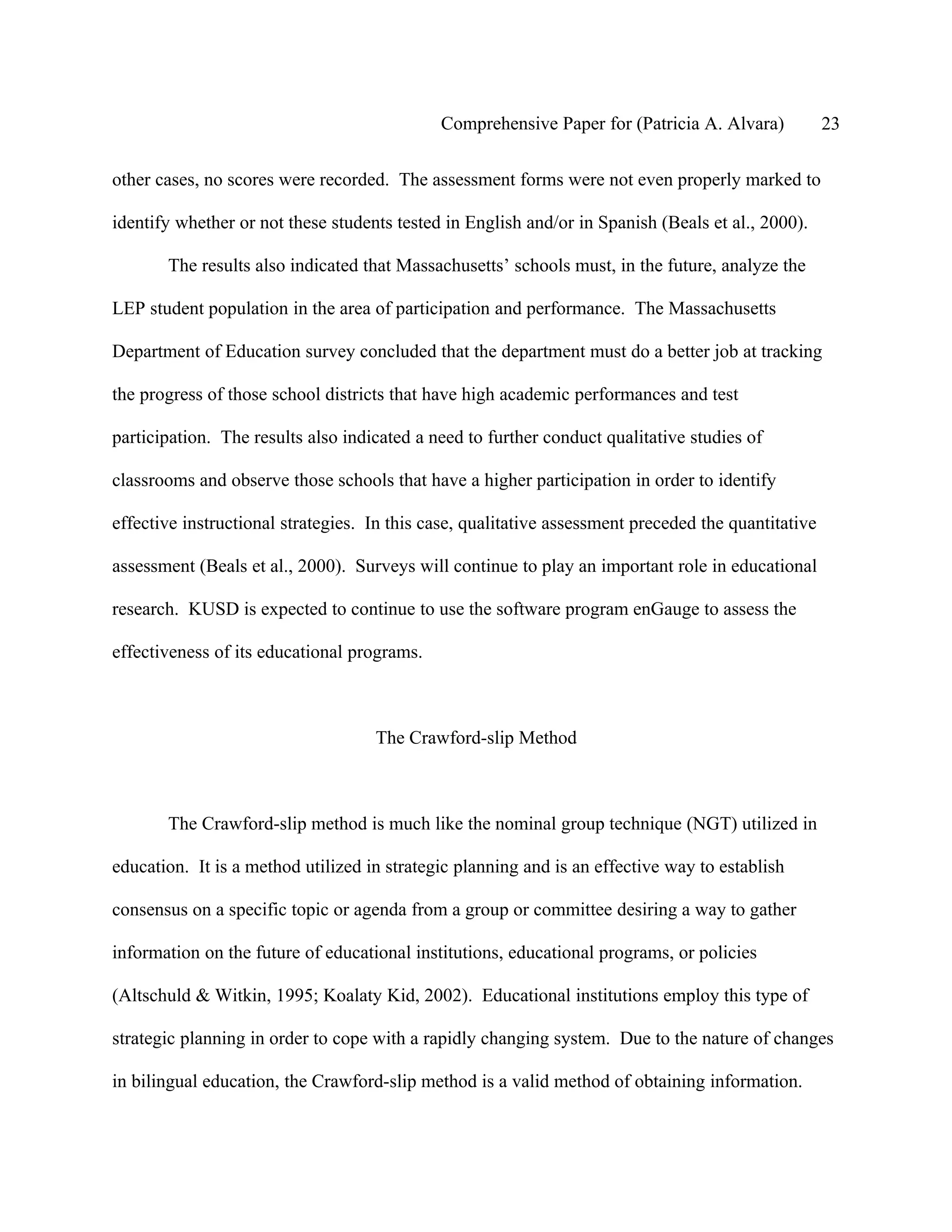 Comprehensive Paper for (Patricia A. Alvara)            23

other cases, no scores were recorded. The assessment forms were not even properly marked to

identify whether or not these students tested in English and/or in Spanish (Beals et al., 2000).

       The results also indicated that Massachusetts’ schools must, in the future, analyze the

LEP student population in the area of participation and performance. The Massachusetts

Department of Education survey concluded that the department must do a better job at tracking

the progress of those school districts that have high academic performances and test

participation. The results also indicated a need to further conduct qualitative studies of

classrooms and observe those schools that have a higher participation in order to identify

effective instructional strategies. In this case, qualitative assessment preceded the quantitative

assessment (Beals et al., 2000). Surveys will continue to play an important role in educational

research. KUSD is expected to continue to use the software program enGauge to assess the

effectiveness of its educational programs.



                                    The Crawford-slip Method



       The Crawford-slip method is much like the nominal group technique (NGT) utilized in

education. It is a method utilized in strategic planning and is an effective way to establish

consensus on a specific topic or agenda from a group or committee desiring a way to gather

information on the future of educational institutions, educational programs, or policies

(Altschuld & Witkin, 1995; Koalaty Kid, 2002). Educational institutions employ this type of

strategic planning in order to cope with a rapidly changing system. Due to the nature of changes

in bilingual education, the Crawford-slip method is a valid method of obtaining information.
 