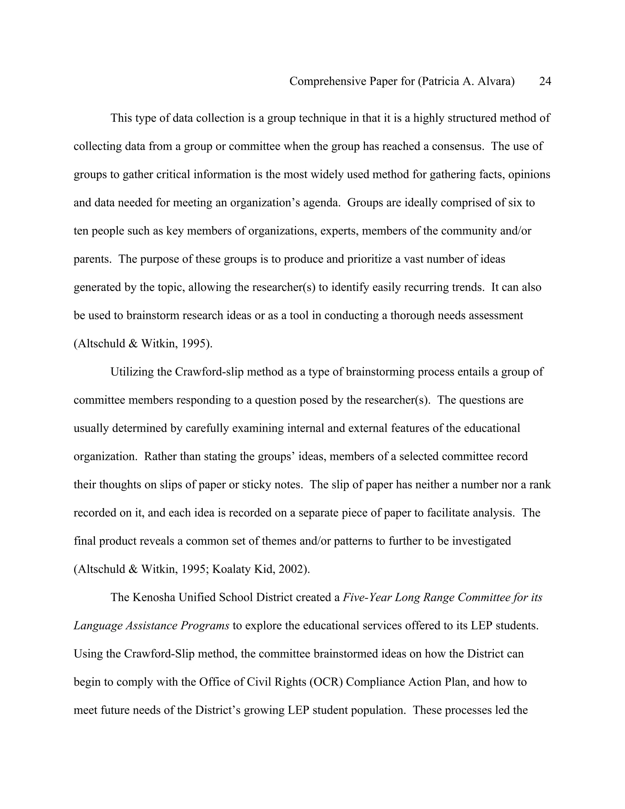 Comprehensive Paper for (Patricia A. Alvara)         24

       This type of data collection is a group technique in that it is a highly structured method of

collecting data from a group or committee when the group has reached a consensus. The use of

groups to gather critical information is the most widely used method for gathering facts, opinions

and data needed for meeting an organization’s agenda. Groups are ideally comprised of six to

ten people such as key members of organizations, experts, members of the community and/or

parents. The purpose of these groups is to produce and prioritize a vast number of ideas

generated by the topic, allowing the researcher(s) to identify easily recurring trends. It can also

be used to brainstorm research ideas or as a tool in conducting a thorough needs assessment

(Altschuld & Witkin, 1995).

       Utilizing the Crawford-slip method as a type of brainstorming process entails a group of

committee members responding to a question posed by the researcher(s). The questions are

usually determined by carefully examining internal and external features of the educational

organization. Rather than stating the groups’ ideas, members of a selected committee record

their thoughts on slips of paper or sticky notes. The slip of paper has neither a number nor a rank

recorded on it, and each idea is recorded on a separate piece of paper to facilitate analysis. The

final product reveals a common set of themes and/or patterns to further to be investigated

(Altschuld & Witkin, 1995; Koalaty Kid, 2002).

       The Kenosha Unified School District created a Five-Year Long Range Committee for its

Language Assistance Programs to explore the educational services offered to its LEP students.

Using the Crawford-Slip method, the committee brainstormed ideas on how the District can

begin to comply with the Office of Civil Rights (OCR) Compliance Action Plan, and how to

meet future needs of the District’s growing LEP student population. These processes led the
 