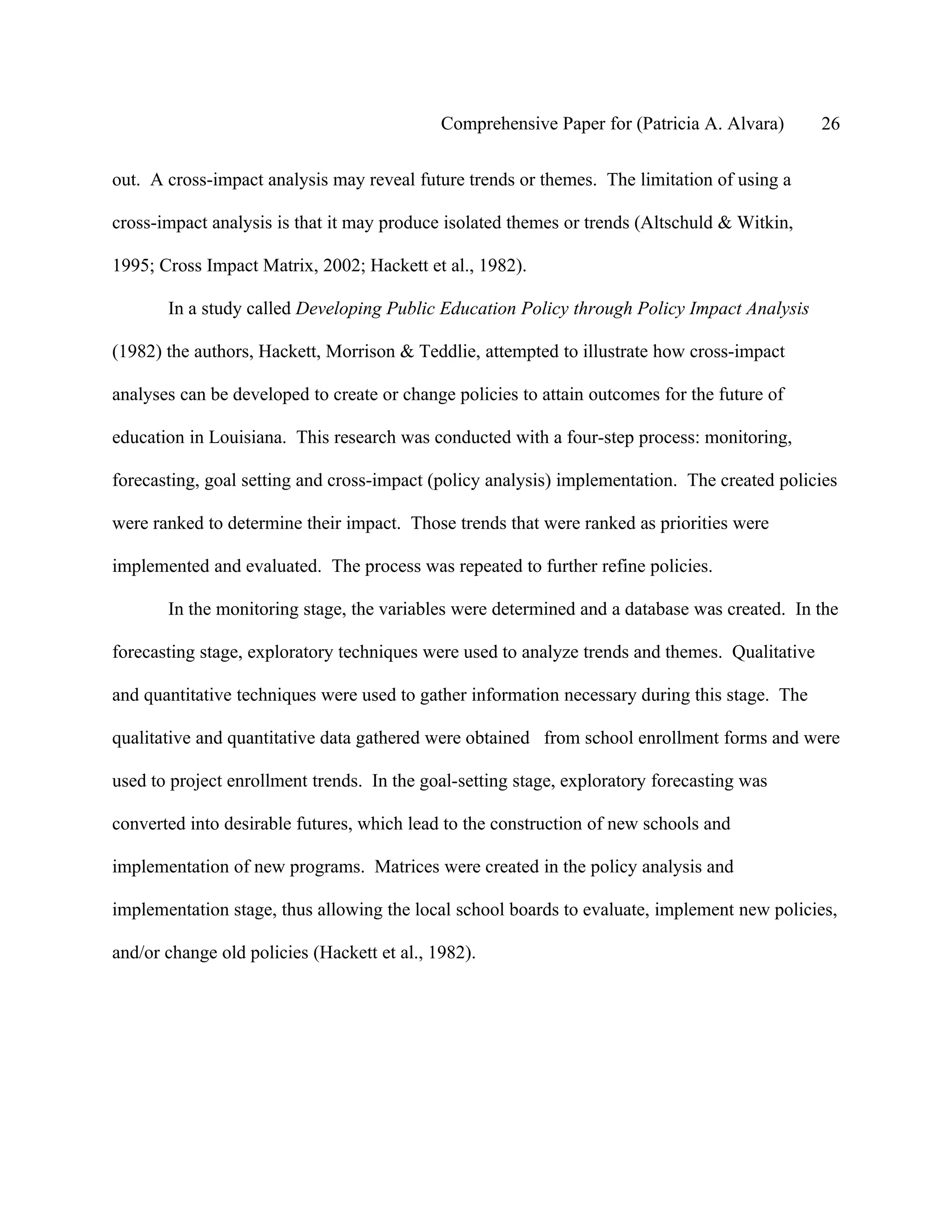 Comprehensive Paper for (Patricia A. Alvara)       26

out. A cross-impact analysis may reveal future trends or themes. The limitation of using a

cross-impact analysis is that it may produce isolated themes or trends (Altschuld & Witkin,

1995; Cross Impact Matrix, 2002; Hackett et al., 1982).

       In a study called Developing Public Education Policy through Policy Impact Analysis

(1982) the authors, Hackett, Morrison & Teddlie, attempted to illustrate how cross-impact

analyses can be developed to create or change policies to attain outcomes for the future of

education in Louisiana. This research was conducted with a four-step process: monitoring,

forecasting, goal setting and cross-impact (policy analysis) implementation. The created policies

were ranked to determine their impact. Those trends that were ranked as priorities were

implemented and evaluated. The process was repeated to further refine policies.

       In the monitoring stage, the variables were determined and a database was created. In the

forecasting stage, exploratory techniques were used to analyze trends and themes. Qualitative

and quantitative techniques were used to gather information necessary during this stage. The

qualitative and quantitative data gathered were obtained from school enrollment forms and were

used to project enrollment trends. In the goal-setting stage, exploratory forecasting was

converted into desirable futures, which lead to the construction of new schools and

implementation of new programs. Matrices were created in the policy analysis and

implementation stage, thus allowing the local school boards to evaluate, implement new policies,

and/or change old policies (Hackett et al., 1982).
 