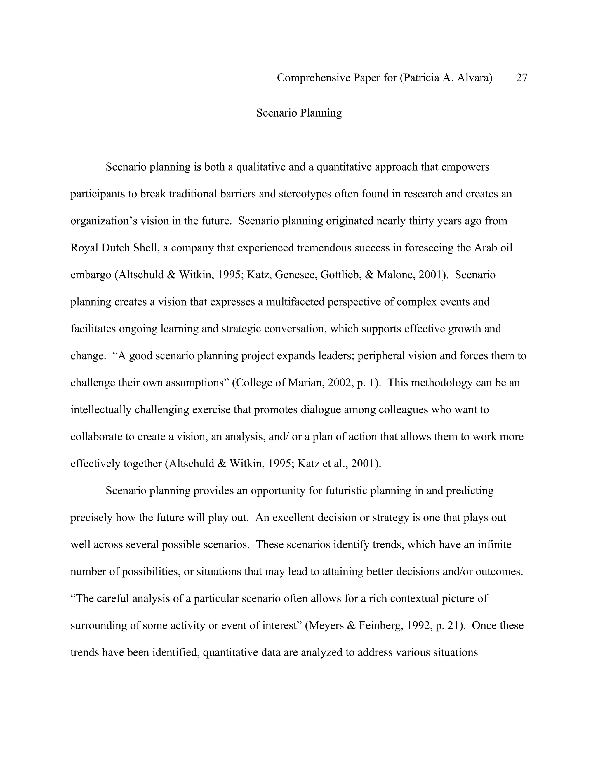 Comprehensive Paper for (Patricia A. Alvara)           27

                                         Scenario Planning



       Scenario planning is both a qualitative and a quantitative approach that empowers

participants to break traditional barriers and stereotypes often found in research and creates an

organization’s vision in the future. Scenario planning originated nearly thirty years ago from

Royal Dutch Shell, a company that experienced tremendous success in foreseeing the Arab oil

embargo (Altschuld & Witkin, 1995; Katz, Genesee, Gottlieb, & Malone, 2001). Scenario

planning creates a vision that expresses a multifaceted perspective of complex events and

facilitates ongoing learning and strategic conversation, which supports effective growth and

change. “A good scenario planning project expands leaders; peripheral vision and forces them to

challenge their own assumptions” (College of Marian, 2002, p. 1). This methodology can be an

intellectually challenging exercise that promotes dialogue among colleagues who want to

collaborate to create a vision, an analysis, and/ or a plan of action that allows them to work more

effectively together (Altschuld & Witkin, 1995; Katz et al., 2001).

       Scenario planning provides an opportunity for futuristic planning in and predicting

precisely how the future will play out. An excellent decision or strategy is one that plays out

well across several possible scenarios. These scenarios identify trends, which have an infinite

number of possibilities, or situations that may lead to attaining better decisions and/or outcomes.

“The careful analysis of a particular scenario often allows for a rich contextual picture of

surrounding of some activity or event of interest” (Meyers & Feinberg, 1992, p. 21). Once these

trends have been identified, quantitative data are analyzed to address various situations
 