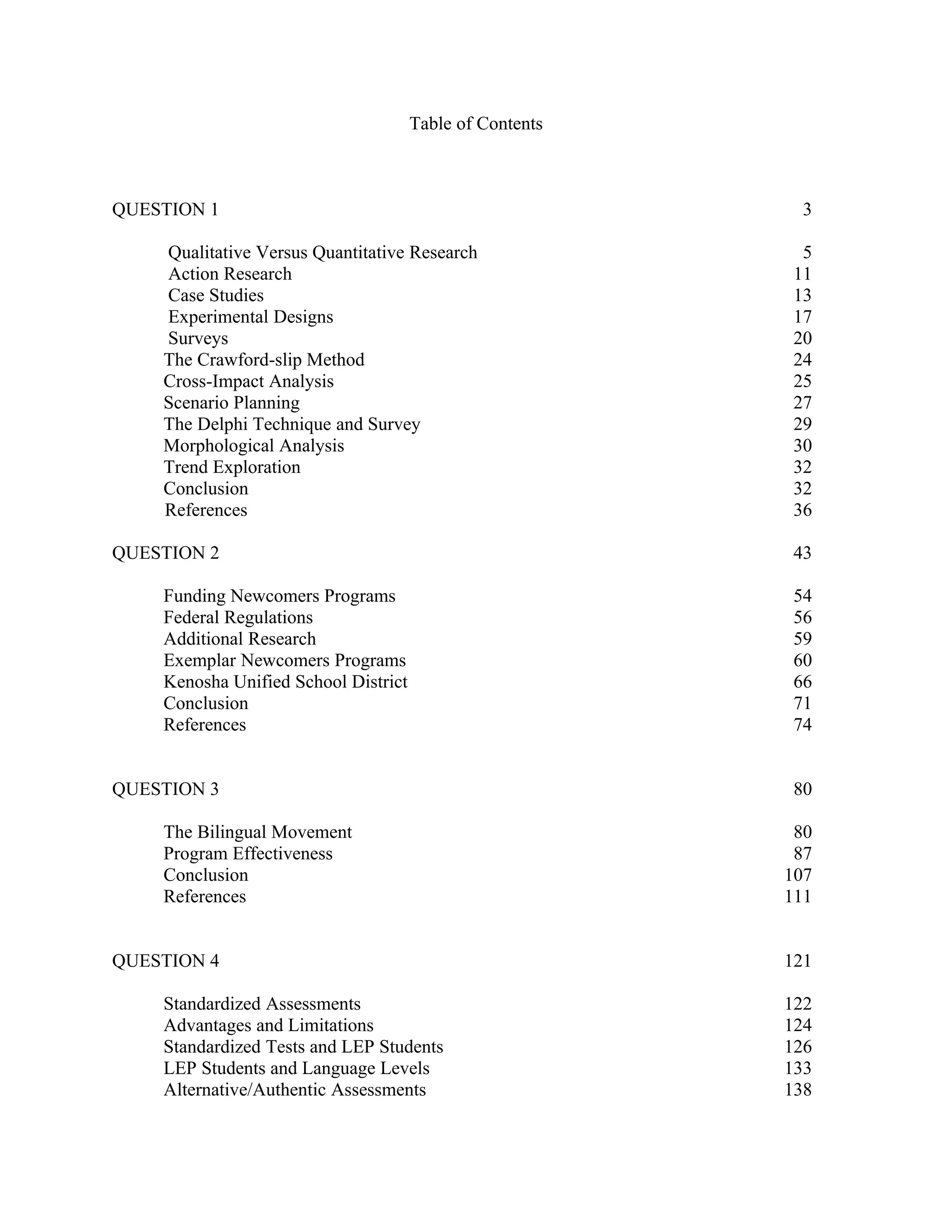 Table of Contents



QUESTION 1                                                  3

    Qualitative Versus Quantitative Research                5
    Action Research                                        11
    Case Studies                                           13
    Experimental Designs                                   17
    Surveys                                                20
    The Crawford-slip Method                               24
    Cross-Impact Analysis                                  25
    Scenario Planning                                      27
    The Delphi Technique and Survey                        29
    Morphological Analysis                                 30
    Trend Exploration                                      32
    Conclusion                                             32
    References                                             36

QUESTION 2                                                 43

    Funding Newcomers Programs                             54
    Federal Regulations                                    56
    Additional Research                                    59
    Exemplar Newcomers Programs                            60
    Kenosha Unified School District                        66
    Conclusion                                             71
    References                                             74


QUESTION 3                                                 80

    The Bilingual Movement                                 80
    Program Effectiveness                                  87
    Conclusion                                            107
    References                                            111


QUESTION 4                                                121

    Standardized Assessments                              122
    Advantages and Limitations                            124
    Standardized Tests and LEP Students                   126
    LEP Students and Language Levels                      133
    Alternative/Authentic Assessments                     138
 
