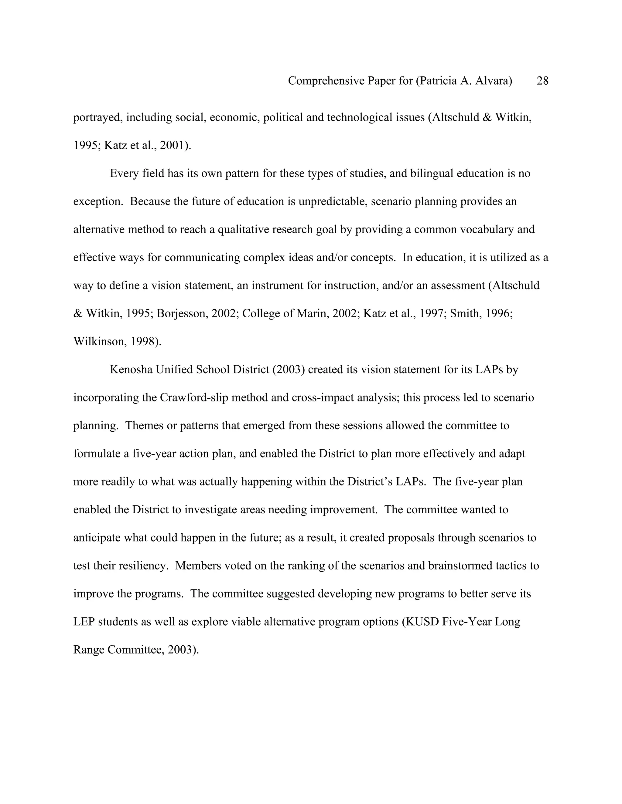 Comprehensive Paper for (Patricia A. Alvara)            28

portrayed, including social, economic, political and technological issues (Altschuld & Witkin,

1995; Katz et al., 2001).

       Every field has its own pattern for these types of studies, and bilingual education is no

exception. Because the future of education is unpredictable, scenario planning provides an

alternative method to reach a qualitative research goal by providing a common vocabulary and

effective ways for communicating complex ideas and/or concepts. In education, it is utilized as a

way to define a vision statement, an instrument for instruction, and/or an assessment (Altschuld

& Witkin, 1995; Borjesson, 2002; College of Marin, 2002; Katz et al., 1997; Smith, 1996;

Wilkinson, 1998).

       Kenosha Unified School District (2003) created its vision statement for its LAPs by

incorporating the Crawford-slip method and cross-impact analysis; this process led to scenario

planning. Themes or patterns that emerged from these sessions allowed the committee to

formulate a five-year action plan, and enabled the District to plan more effectively and adapt

more readily to what was actually happening within the District’s LAPs. The five-year plan

enabled the District to investigate areas needing improvement. The committee wanted to

anticipate what could happen in the future; as a result, it created proposals through scenarios to

test their resiliency. Members voted on the ranking of the scenarios and brainstormed tactics to

improve the programs. The committee suggested developing new programs to better serve its

LEP students as well as explore viable alternative program options (KUSD Five-Year Long

Range Committee, 2003).
 
