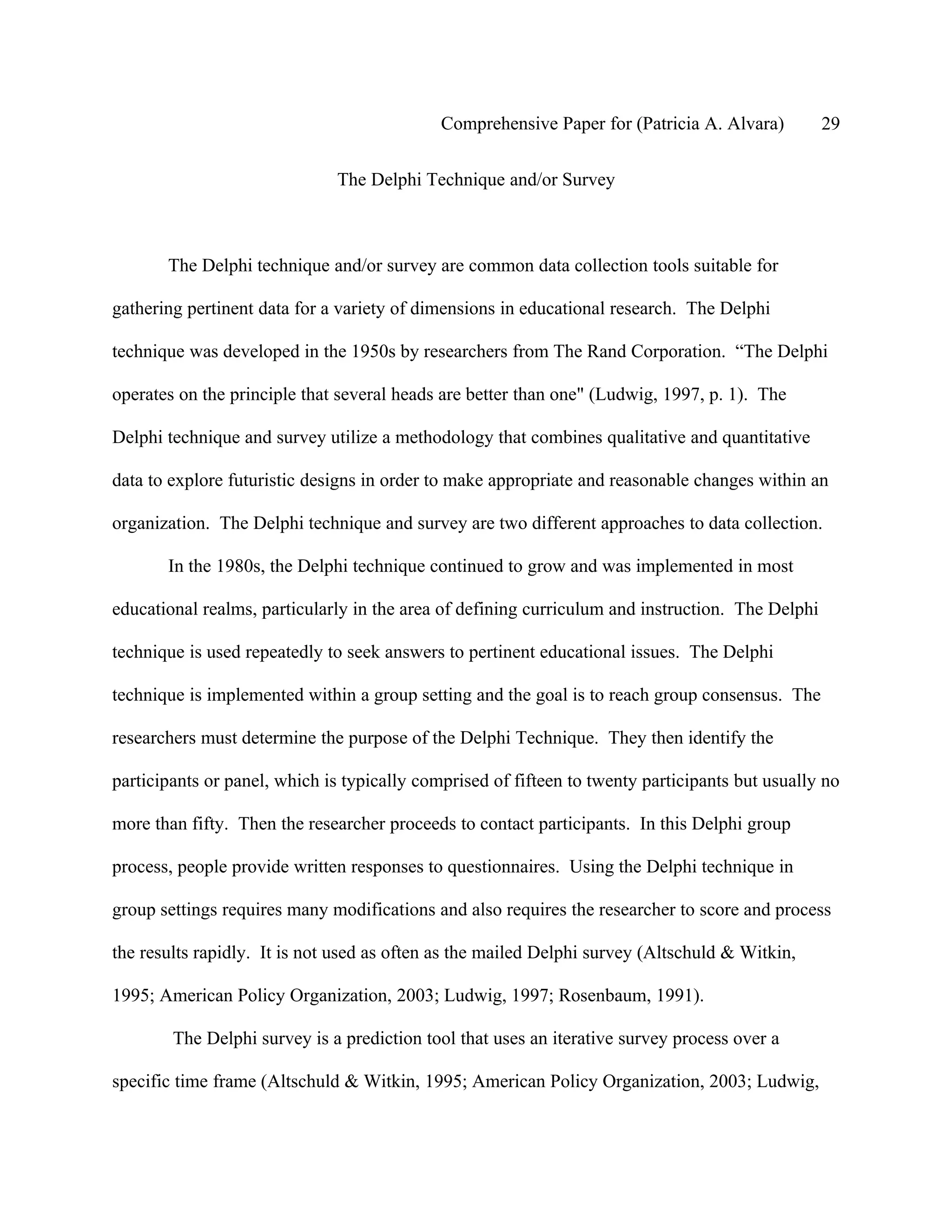 Comprehensive Paper for (Patricia A. Alvara)         29

                              The Delphi Technique and/or Survey



       The Delphi technique and/or survey are common data collection tools suitable for

gathering pertinent data for a variety of dimensions in educational research. The Delphi

technique was developed in the 1950s by researchers from The Rand Corporation. “The Delphi

operates on the principle that several heads are better than one" (Ludwig, 1997, p. 1). The

Delphi technique and survey utilize a methodology that combines qualitative and quantitative

data to explore futuristic designs in order to make appropriate and reasonable changes within an

organization. The Delphi technique and survey are two different approaches to data collection.

       In the 1980s, the Delphi technique continued to grow and was implemented in most

educational realms, particularly in the area of defining curriculum and instruction. The Delphi

technique is used repeatedly to seek answers to pertinent educational issues. The Delphi

technique is implemented within a group setting and the goal is to reach group consensus. The

researchers must determine the purpose of the Delphi Technique. They then identify the

participants or panel, which is typically comprised of fifteen to twenty participants but usually no

more than fifty. Then the researcher proceeds to contact participants. In this Delphi group

process, people provide written responses to questionnaires. Using the Delphi technique in

group settings requires many modifications and also requires the researcher to score and process

the results rapidly. It is not used as often as the mailed Delphi survey (Altschuld & Witkin,

1995; American Policy Organization, 2003; Ludwig, 1997; Rosenbaum, 1991).

        The Delphi survey is a prediction tool that uses an iterative survey process over a

specific time frame (Altschuld & Witkin, 1995; American Policy Organization, 2003; Ludwig,
 