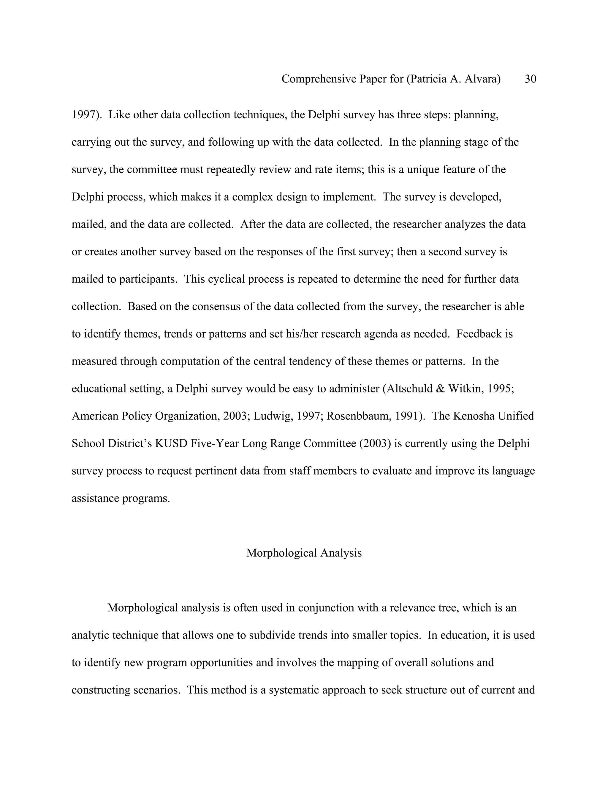 Comprehensive Paper for (Patricia A. Alvara)          30

1997). Like other data collection techniques, the Delphi survey has three steps: planning,

carrying out the survey, and following up with the data collected. In the planning stage of the

survey, the committee must repeatedly review and rate items; this is a unique feature of the

Delphi process, which makes it a complex design to implement. The survey is developed,

mailed, and the data are collected. After the data are collected, the researcher analyzes the data

or creates another survey based on the responses of the first survey; then a second survey is

mailed to participants. This cyclical process is repeated to determine the need for further data

collection. Based on the consensus of the data collected from the survey, the researcher is able

to identify themes, trends or patterns and set his/her research agenda as needed. Feedback is

measured through computation of the central tendency of these themes or patterns. In the

educational setting, a Delphi survey would be easy to administer (Altschuld & Witkin, 1995;

American Policy Organization, 2003; Ludwig, 1997; Rosenbbaum, 1991). The Kenosha Unified

School District’s KUSD Five-Year Long Range Committee (2003) is currently using the Delphi

survey process to request pertinent data from staff members to evaluate and improve its language

assistance programs.



                                     Morphological Analysis



       Morphological analysis is often used in conjunction with a relevance tree, which is an

analytic technique that allows one to subdivide trends into smaller topics. In education, it is used

to identify new program opportunities and involves the mapping of overall solutions and

constructing scenarios. This method is a systematic approach to seek structure out of current and
 