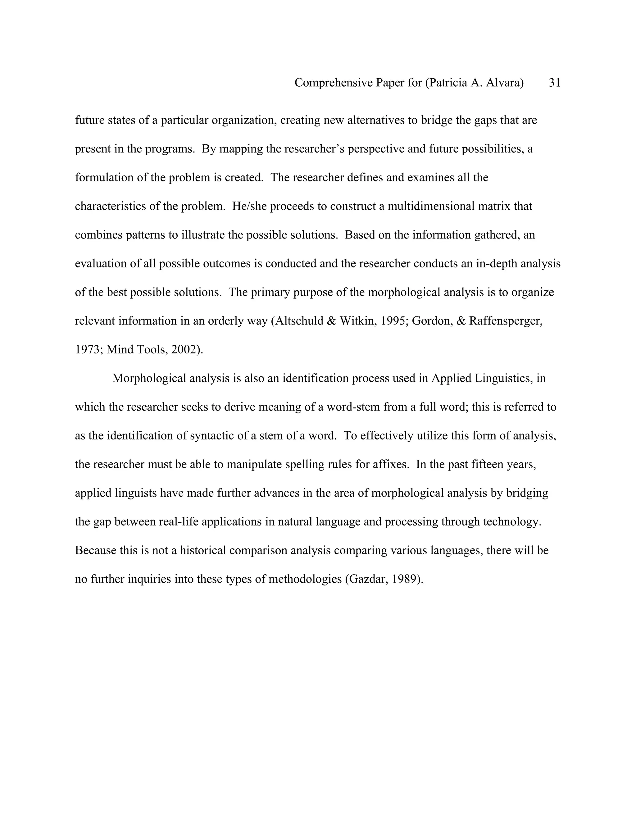 Comprehensive Paper for (Patricia A. Alvara)          31

future states of a particular organization, creating new alternatives to bridge the gaps that are

present in the programs. By mapping the researcher’s perspective and future possibilities, a

formulation of the problem is created. The researcher defines and examines all the

characteristics of the problem. He/she proceeds to construct a multidimensional matrix that

combines patterns to illustrate the possible solutions. Based on the information gathered, an

evaluation of all possible outcomes is conducted and the researcher conducts an in-depth analysis

of the best possible solutions. The primary purpose of the morphological analysis is to organize

relevant information in an orderly way (Altschuld & Witkin, 1995; Gordon, & Raffensperger,

1973; Mind Tools, 2002).

       Morphological analysis is also an identification process used in Applied Linguistics, in

which the researcher seeks to derive meaning of a word-stem from a full word; this is referred to

as the identification of syntactic of a stem of a word. To effectively utilize this form of analysis,

the researcher must be able to manipulate spelling rules for affixes. In the past fifteen years,

applied linguists have made further advances in the area of morphological analysis by bridging

the gap between real-life applications in natural language and processing through technology.

Because this is not a historical comparison analysis comparing various languages, there will be

no further inquiries into these types of methodologies (Gazdar, 1989).
 