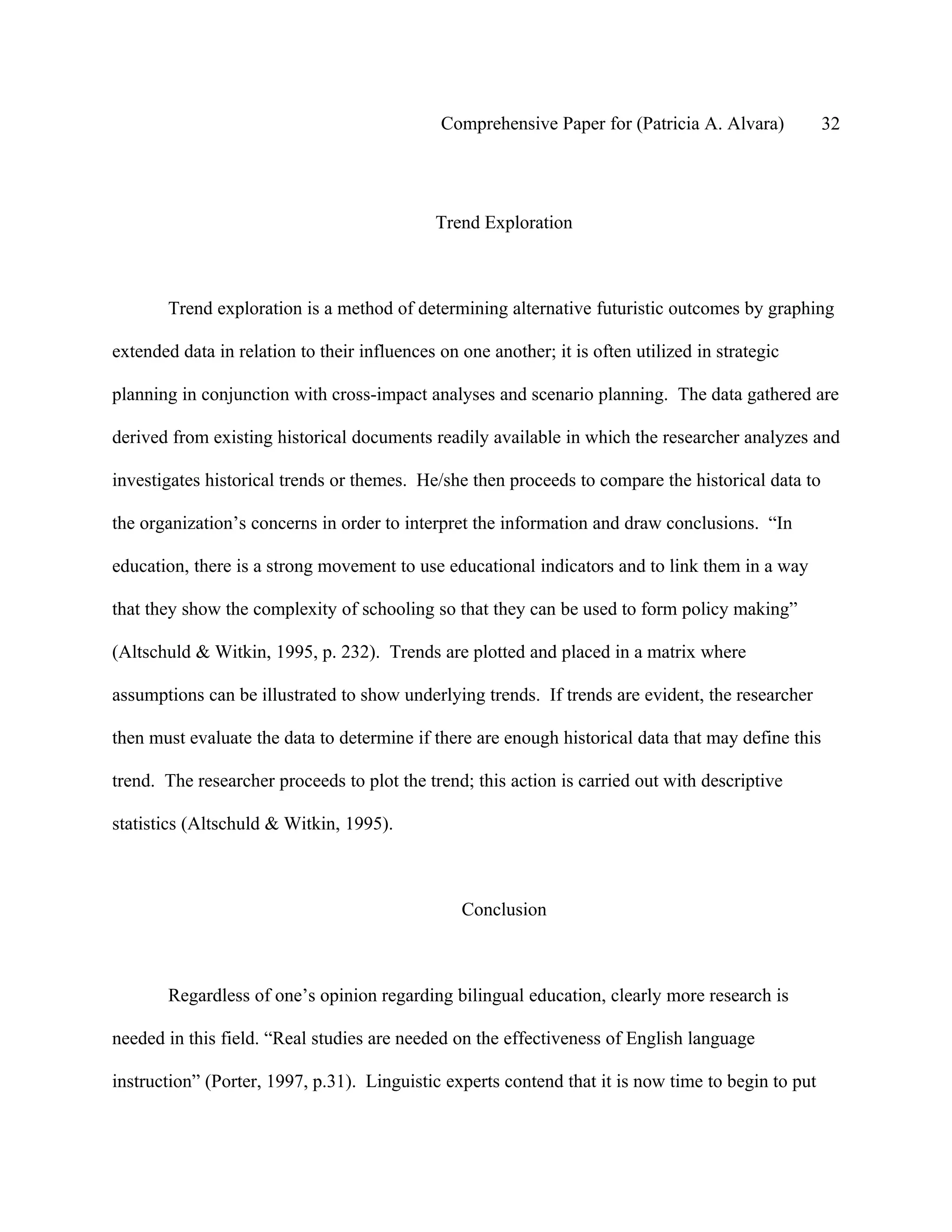 Comprehensive Paper for (Patricia A. Alvara)          32




                                              Trend Exploration



       Trend exploration is a method of determining alternative futuristic outcomes by graphing

extended data in relation to their influences on one another; it is often utilized in strategic

planning in conjunction with cross-impact analyses and scenario planning. The data gathered are

derived from existing historical documents readily available in which the researcher analyzes and

investigates historical trends or themes. He/she then proceeds to compare the historical data to

the organization’s concerns in order to interpret the information and draw conclusions. “In

education, there is a strong movement to use educational indicators and to link them in a way

that they show the complexity of schooling so that they can be used to form policy making”

(Altschuld & Witkin, 1995, p. 232). Trends are plotted and placed in a matrix where

assumptions can be illustrated to show underlying trends. If trends are evident, the researcher

then must evaluate the data to determine if there are enough historical data that may define this

trend. The researcher proceeds to plot the trend; this action is carried out with descriptive

statistics (Altschuld & Witkin, 1995).



                                                 Conclusion



       Regardless of one’s opinion regarding bilingual education, clearly more research is

needed in this field. “Real studies are needed on the effectiveness of English language

instruction” (Porter, 1997, p.31). Linguistic experts contend that it is now time to begin to put
 