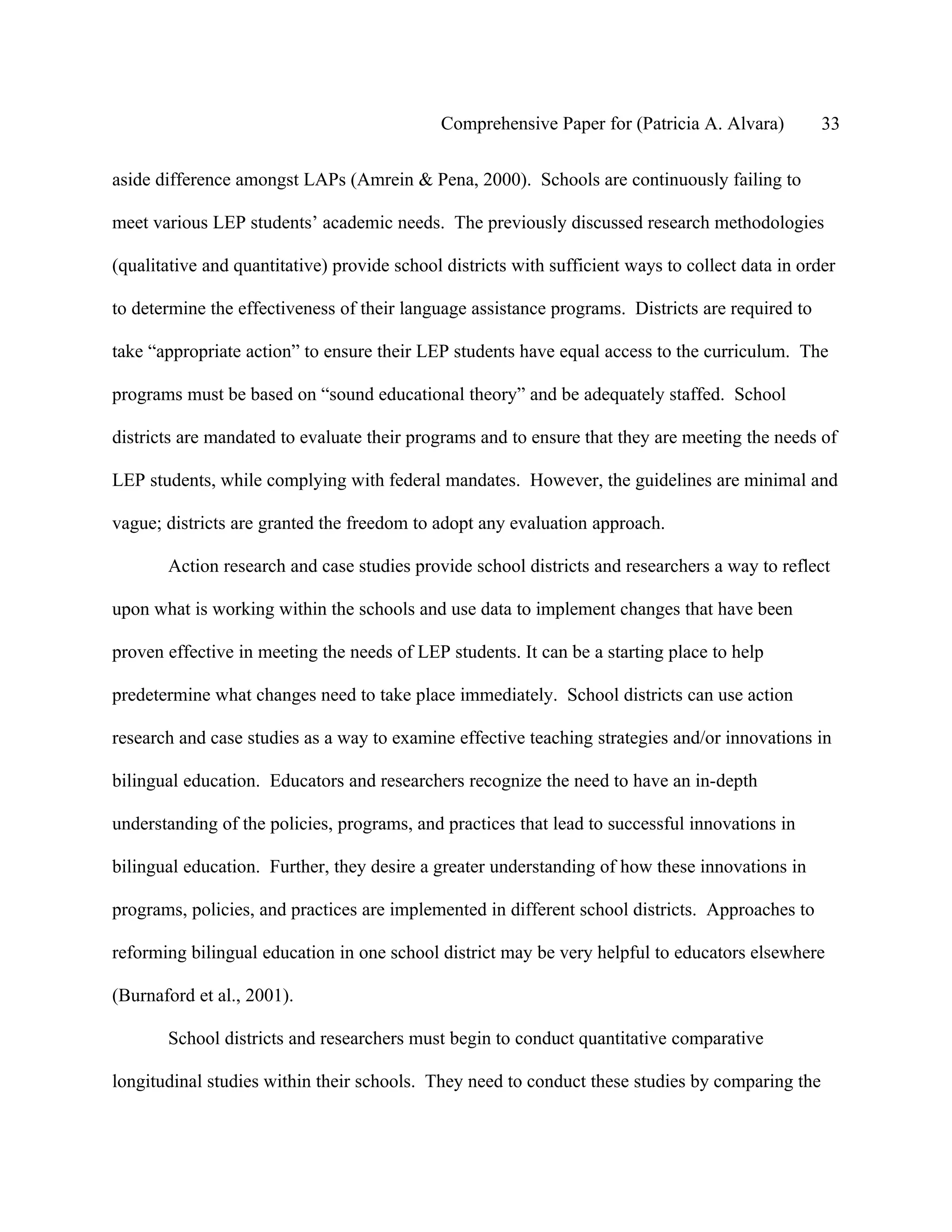 Comprehensive Paper for (Patricia A. Alvara)          33

aside difference amongst LAPs (Amrein & Pena, 2000). Schools are continuously failing to

meet various LEP students’ academic needs. The previously discussed research methodologies

(qualitative and quantitative) provide school districts with sufficient ways to collect data in order

to determine the effectiveness of their language assistance programs. Districts are required to

take “appropriate action” to ensure their LEP students have equal access to the curriculum. The

programs must be based on “sound educational theory” and be adequately staffed. School

districts are mandated to evaluate their programs and to ensure that they are meeting the needs of

LEP students, while complying with federal mandates. However, the guidelines are minimal and

vague; districts are granted the freedom to adopt any evaluation approach.

       Action research and case studies provide school districts and researchers a way to reflect

upon what is working within the schools and use data to implement changes that have been

proven effective in meeting the needs of LEP students. It can be a starting place to help

predetermine what changes need to take place immediately. School districts can use action

research and case studies as a way to examine effective teaching strategies and/or innovations in

bilingual education. Educators and researchers recognize the need to have an in-depth

understanding of the policies, programs, and practices that lead to successful innovations in

bilingual education. Further, they desire a greater understanding of how these innovations in

programs, policies, and practices are implemented in different school districts. Approaches to

reforming bilingual education in one school district may be very helpful to educators elsewhere

(Burnaford et al., 2001).

       School districts and researchers must begin to conduct quantitative comparative

longitudinal studies within their schools. They need to conduct these studies by comparing the
 
