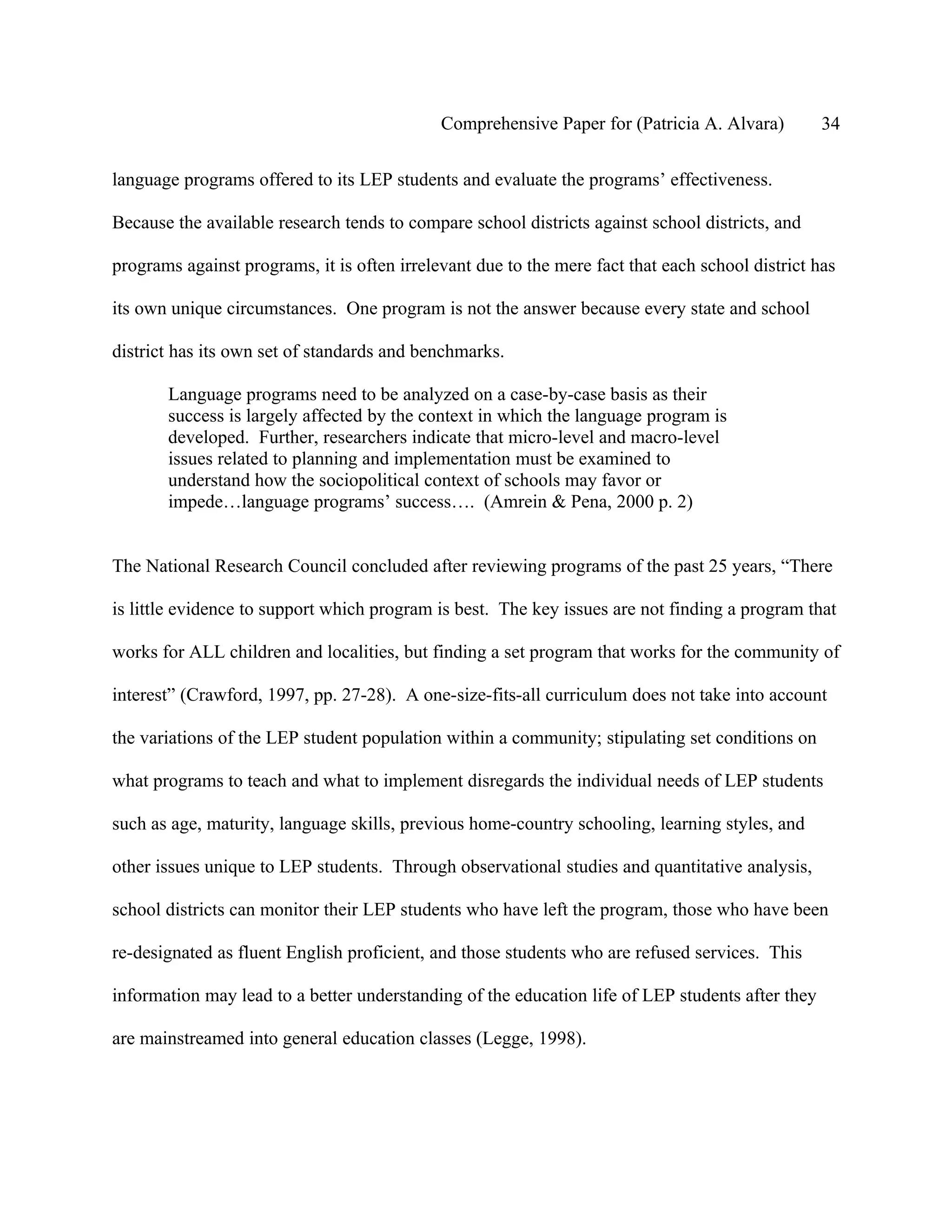 Comprehensive Paper for (Patricia A. Alvara)         34

language programs offered to its LEP students and evaluate the programs’ effectiveness.

Because the available research tends to compare school districts against school districts, and

programs against programs, it is often irrelevant due to the mere fact that each school district has

its own unique circumstances. One program is not the answer because every state and school

district has its own set of standards and benchmarks.

       Language programs need to be analyzed on a case-by-case basis as their
       success is largely affected by the context in which the language program is
       developed. Further, researchers indicate that micro-level and macro-level
       issues related to planning and implementation must be examined to
       understand how the sociopolitical context of schools may favor or
       impede…language programs’ success…. (Amrein & Pena, 2000 p. 2)


The National Research Council concluded after reviewing programs of the past 25 years, “There

is little evidence to support which program is best. The key issues are not finding a program that

works for ALL children and localities, but finding a set program that works for the community of

interest” (Crawford, 1997, pp. 27-28). A one-size-fits-all curriculum does not take into account

the variations of the LEP student population within a community; stipulating set conditions on

what programs to teach and what to implement disregards the individual needs of LEP students

such as age, maturity, language skills, previous home-country schooling, learning styles, and

other issues unique to LEP students. Through observational studies and quantitative analysis,

school districts can monitor their LEP students who have left the program, those who have been

re-designated as fluent English proficient, and those students who are refused services. This

information may lead to a better understanding of the education life of LEP students after they

are mainstreamed into general education classes (Legge, 1998).
 