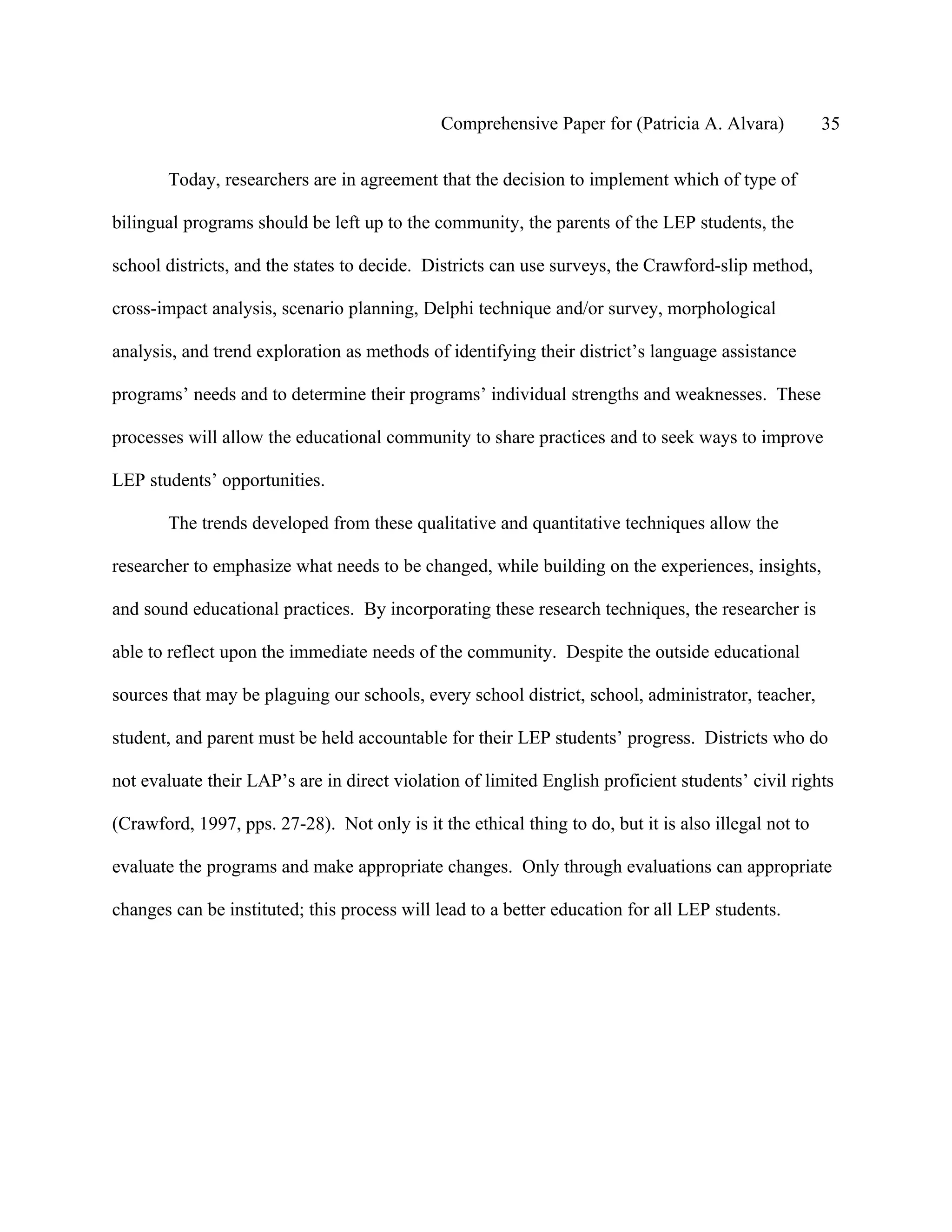 Comprehensive Paper for (Patricia A. Alvara)            35

       Today, researchers are in agreement that the decision to implement which of type of

bilingual programs should be left up to the community, the parents of the LEP students, the

school districts, and the states to decide. Districts can use surveys, the Crawford-slip method,

cross-impact analysis, scenario planning, Delphi technique and/or survey, morphological

analysis, and trend exploration as methods of identifying their district’s language assistance

programs’ needs and to determine their programs’ individual strengths and weaknesses. These

processes will allow the educational community to share practices and to seek ways to improve

LEP students’ opportunities.

       The trends developed from these qualitative and quantitative techniques allow the

researcher to emphasize what needs to be changed, while building on the experiences, insights,

and sound educational practices. By incorporating these research techniques, the researcher is

able to reflect upon the immediate needs of the community. Despite the outside educational

sources that may be plaguing our schools, every school district, school, administrator, teacher,

student, and parent must be held accountable for their LEP students’ progress. Districts who do

not evaluate their LAP’s are in direct violation of limited English proficient students’ civil rights

(Crawford, 1997, pps. 27-28). Not only is it the ethical thing to do, but it is also illegal not to

evaluate the programs and make appropriate changes. Only through evaluations can appropriate

changes can be instituted; this process will lead to a better education for all LEP students.
 