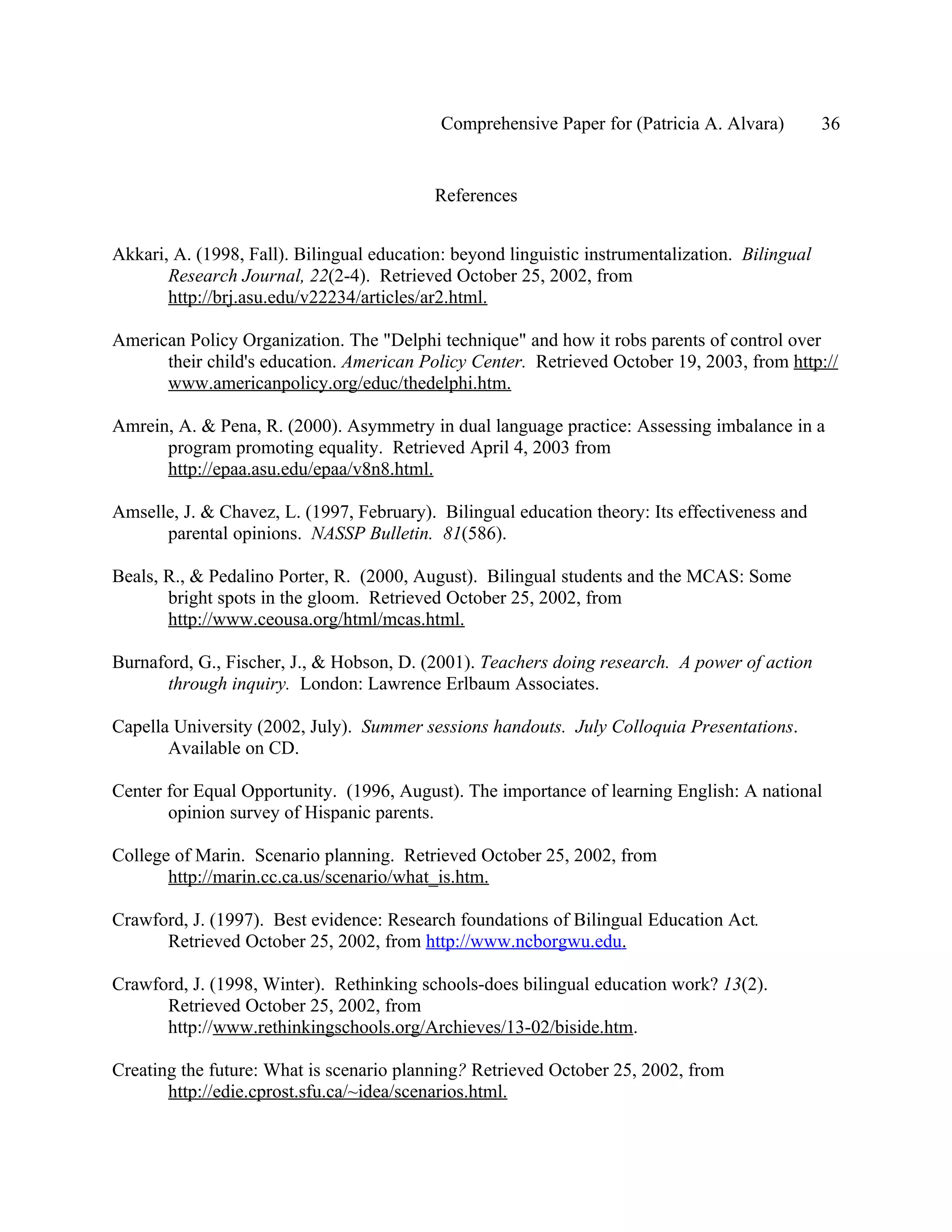 Comprehensive Paper for (Patricia A. Alvara)         36


                                           References


Akkari, A. (1998, Fall). Bilingual education: beyond linguistic instrumentalization. Bilingual
       Research Journal, 22(2-4). Retrieved October 25, 2002, from
       http://brj.asu.edu/v22234/articles/ar2.html.

American Policy Organization. The "Delphi technique" and how it robs parents of control over
      their child's education. American Policy Center. Retrieved October 19, 2003, from http://
      www.americanpolicy.org/educ/thedelphi.htm.

Amrein, A. & Pena, R. (2000). Asymmetry in dual language practice: Assessing imbalance in a
      program promoting equality. Retrieved April 4, 2003 from
      http://epaa.asu.edu/epaa/v8n8.html.

Amselle, J. & Chavez, L. (1997, February). Bilingual education theory: Its effectiveness and
      parental opinions. NASSP Bulletin. 81(586).

Beals, R., & Pedalino Porter, R. (2000, August). Bilingual students and the MCAS: Some
       bright spots in the gloom. Retrieved October 25, 2002, from
       http://www.ceousa.org/html/mcas.html.

Burnaford, G., Fischer, J., & Hobson, D. (2001). Teachers doing research. A power of action
      through inquiry. London: Lawrence Erlbaum Associates.

Capella University (2002, July). Summer sessions handouts. July Colloquia Presentations.
       Available on CD.

Center for Equal Opportunity. (1996, August). The importance of learning English: A national
       opinion survey of Hispanic parents.

College of Marin. Scenario planning. Retrieved October 25, 2002, from
       http://marin.cc.ca.us/scenario/what_is.htm.

Crawford, J. (1997). Best evidence: Research foundations of Bilingual Education Act.
      Retrieved October 25, 2002, from http://www.ncborgwu.edu.

Crawford, J. (1998, Winter). Rethinking schools-does bilingual education work? 13(2).
      Retrieved October 25, 2002, from
      http://www.rethinkingschools.org/Archieves/13-02/biside.htm.

Creating the future: What is scenario planning? Retrieved October 25, 2002, from
       http://edie.cprost.sfu.ca/~idea/scenarios.html.
 