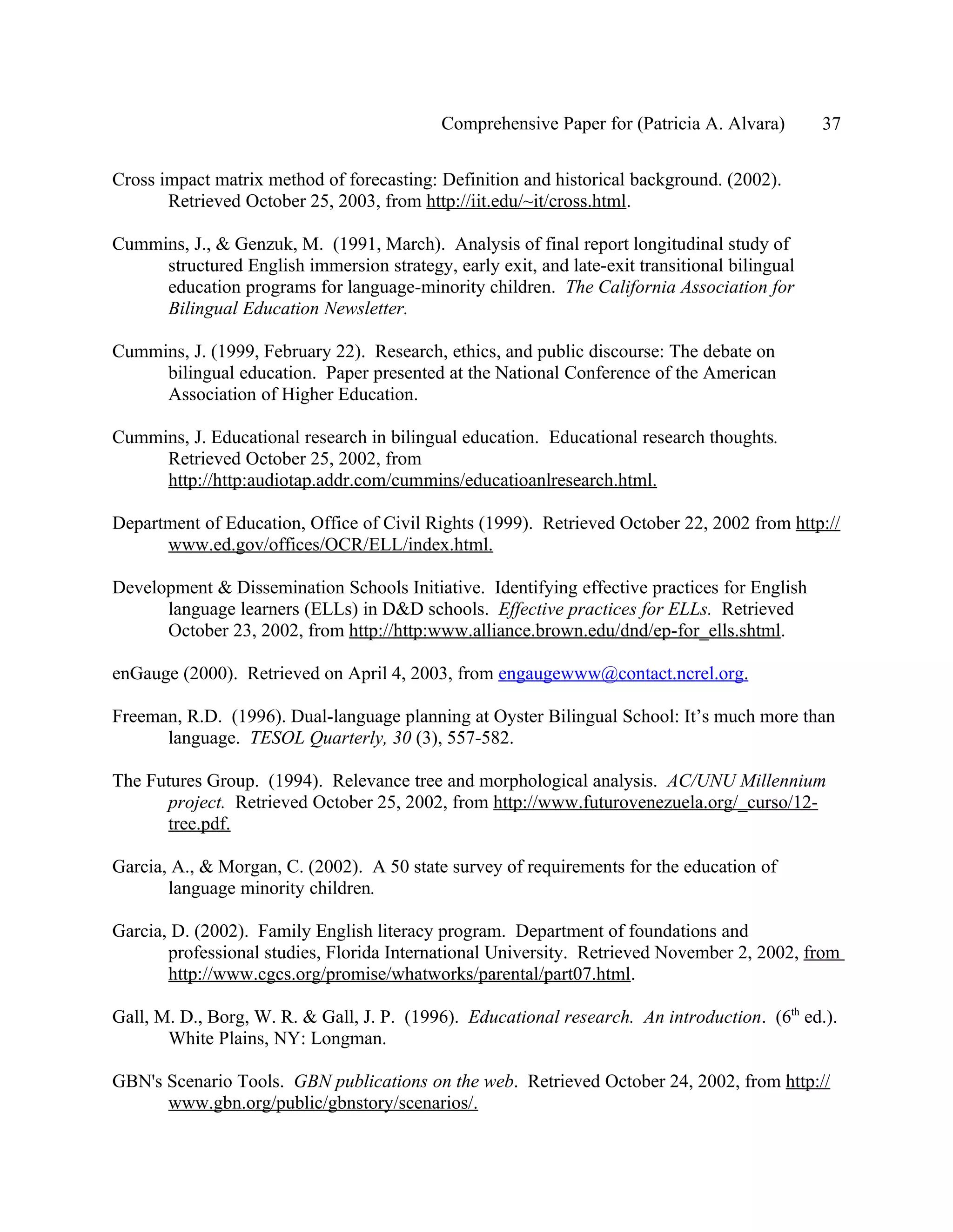 Comprehensive Paper for (Patricia A. Alvara)       37

Cross impact matrix method of forecasting: Definition and historical background. (2002).
       Retrieved October 25, 2003, from http://iit.edu/~it/cross.html.

Cummins, J., & Genzuk, M. (1991, March). Analysis of final report longitudinal study of
     structured English immersion strategy, early exit, and late-exit transitional bilingual
     education programs for language-minority children. The California Association for
     Bilingual Education Newsletter.

Cummins, J. (1999, February 22). Research, ethics, and public discourse: The debate on
     bilingual education. Paper presented at the National Conference of the American
     Association of Higher Education.

Cummins, J. Educational research in bilingual education. Educational research thoughts.
     Retrieved October 25, 2002, from
     http://http:audiotap.addr.com/cummins/educatioanlresearch.html.

Department of Education, Office of Civil Rights (1999). Retrieved October 22, 2002 from http://
      www.ed.gov/offices/OCR/ELL/index.html.

Development & Dissemination Schools Initiative. Identifying effective practices for English
      language learners (ELLs) in D&D schools. Effective practices for ELLs. Retrieved
      October 23, 2002, from http://http:www.alliance.brown.edu/dnd/ep-for_ells.shtml.

enGauge (2000). Retrieved on April 4, 2003, from engaugewww@contact.ncrel.org.

Freeman, R.D. (1996). Dual-language planning at Oyster Bilingual School: It’s much more than
      language. TESOL Quarterly, 30 (3), 557-582.

The Futures Group. (1994). Relevance tree and morphological analysis. AC/UNU Millennium
      project. Retrieved October 25, 2002, from http://www.futurovenezuela.org/_curso/12-
      tree.pdf.

Garcia, A., & Morgan, C. (2002). A 50 state survey of requirements for the education of
       language minority children.

Garcia, D. (2002). Family English literacy program. Department of foundations and
       professional studies, Florida International University. Retrieved November 2, 2002, from
       http://www.cgcs.org/promise/whatworks/parental/part07.html.

Gall, M. D., Borg, W. R. & Gall, J. P. (1996). Educational research. An introduction. (6th ed.).
       White Plains, NY: Longman.

GBN's Scenario Tools. GBN publications on the web. Retrieved October 24, 2002, from http://
      www.gbn.org/public/gbnstory/scenarios/.
 