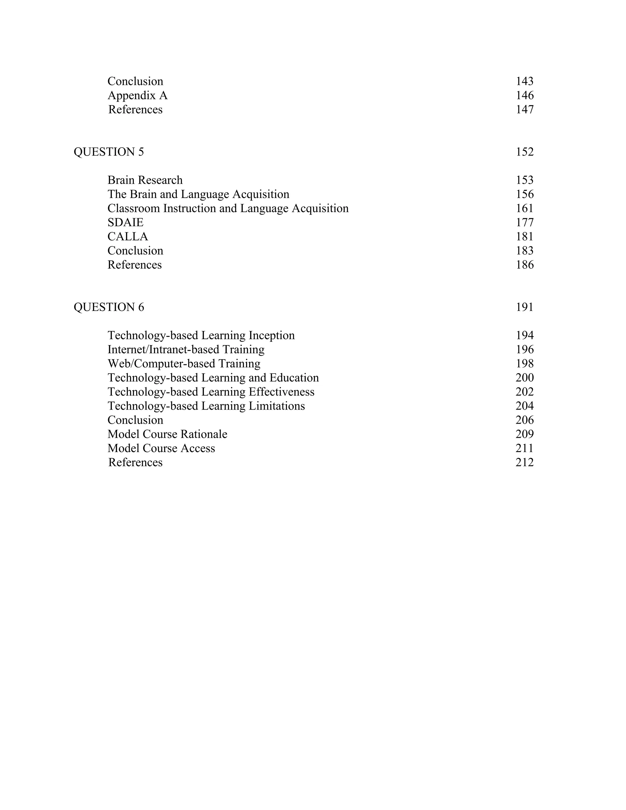 Conclusion                                       143
    Appendix A                                       146
    References                                       147


QUESTION 5                                           152

    Brain Research                                   153
    The Brain and Language Acquisition               156
    Classroom Instruction and Language Acquisition   161
    SDAIE                                            177
    CALLA                                            181
    Conclusion                                       183
    References                                       186


QUESTION 6                                           191

    Technology-based Learning Inception              194
    Internet/Intranet-based Training                 196
    Web/Computer-based Training                      198
    Technology-based Learning and Education          200
    Technology-based Learning Effectiveness          202
    Technology-based Learning Limitations            204
    Conclusion                                       206
    Model Course Rationale                           209
    Model Course Access                              211
    References                                       212
 