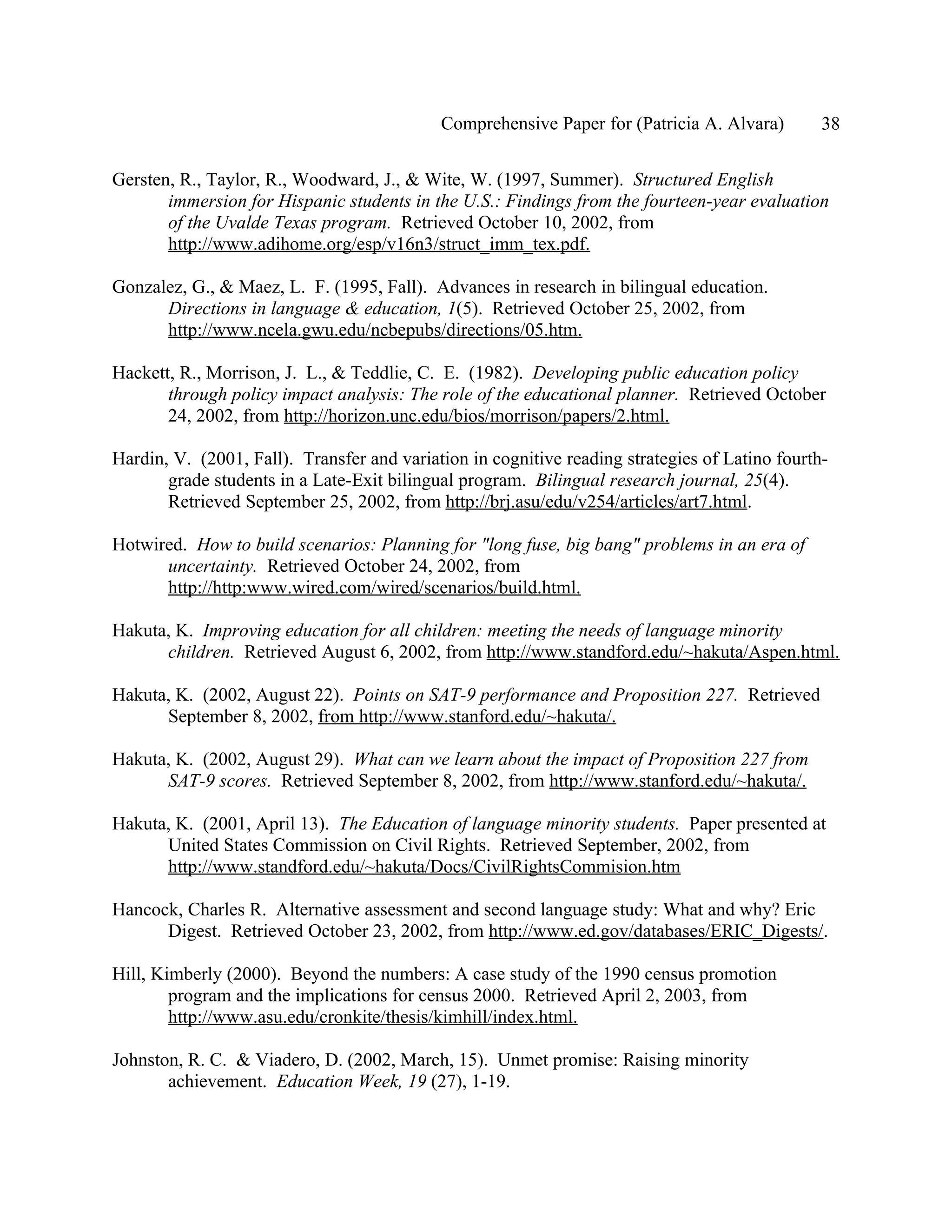 Comprehensive Paper for (Patricia A. Alvara)        38

Gersten, R., Taylor, R., Woodward, J., & Wite, W. (1997, Summer). Structured English
       immersion for Hispanic students in the U.S.: Findings from the fourteen-year evaluation
       of the Uvalde Texas program. Retrieved October 10, 2002, from
       http://www.adihome.org/esp/v16n3/struct_imm_tex.pdf.

Gonzalez, G., & Maez, L. F. (1995, Fall). Advances in research in bilingual education.
      Directions in language & education, 1(5). Retrieved October 25, 2002, from
      http://www.ncela.gwu.edu/ncbepubs/directions/05.htm.

Hackett, R., Morrison, J. L., & Teddlie, C. E. (1982). Developing public education policy
       through policy impact analysis: The role of the educational planner. Retrieved October
       24, 2002, from http://horizon.unc.edu/bios/morrison/papers/2.html.

Hardin, V. (2001, Fall). Transfer and variation in cognitive reading strategies of Latino fourth-
       grade students in a Late-Exit bilingual program. Bilingual research journal, 25(4).
       Retrieved September 25, 2002, from http://brj.asu/edu/v254/articles/art7.html.

Hotwired. How to build scenarios: Planning for "long fuse, big bang" problems in an era of
      uncertainty. Retrieved October 24, 2002, from
      http://http:www.wired.com/wired/scenarios/build.html.

Hakuta, K. Improving education for all children: meeting the needs of language minority
      children. Retrieved August 6, 2002, from http://www.standford.edu/~hakuta/Aspen.html.

Hakuta, K. (2002, August 22). Points on SAT-9 performance and Proposition 227. Retrieved
      September 8, 2002, from http://www.stanford.edu/~hakuta/.

Hakuta, K. (2002, August 29). What can we learn about the impact of Proposition 227 from
      SAT-9 scores. Retrieved September 8, 2002, from http://www.stanford.edu/~hakuta/.

Hakuta, K. (2001, April 13). The Education of language minority students. Paper presented at
      United States Commission on Civil Rights. Retrieved September, 2002, from
      http://www.standford.edu/~hakuta/Docs/CivilRightsCommision.htm

Hancock, Charles R. Alternative assessment and second language study: What and why? Eric
      Digest. Retrieved October 23, 2002, from http://www.ed.gov/databases/ERIC_Digests/.

Hill, Kimberly (2000). Beyond the numbers: A case study of the 1990 census promotion
        program and the implications for census 2000. Retrieved April 2, 2003, from
        http://www.asu.edu/cronkite/thesis/kimhill/index.html.

Johnston, R. C. & Viadero, D. (2002, March, 15). Unmet promise: Raising minority
       achievement. Education Week, 19 (27), 1-19.
 
