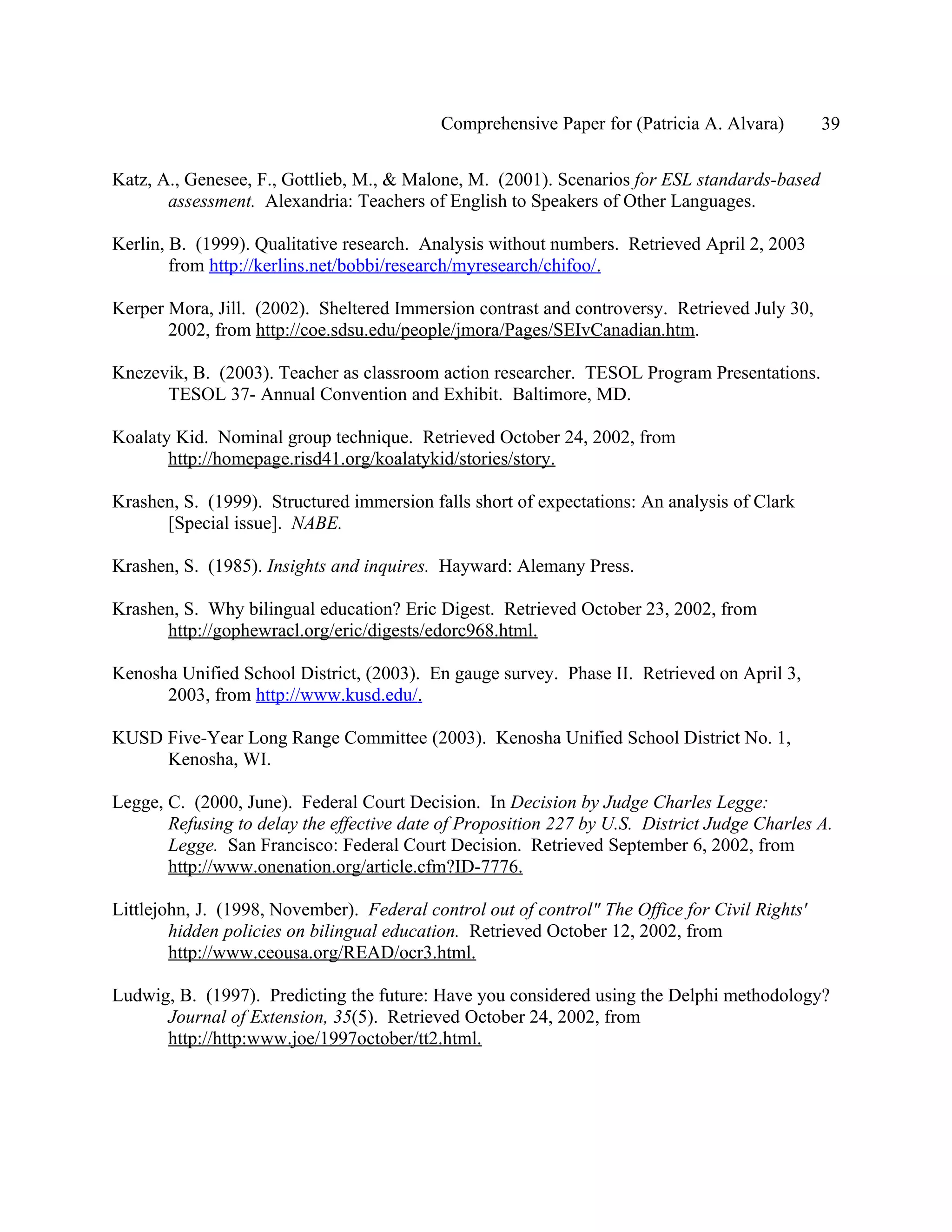 Comprehensive Paper for (Patricia A. Alvara)        39

Katz, A., Genesee, F., Gottlieb, M., & Malone, M. (2001). Scenarios for ESL standards-based
       assessment. Alexandria: Teachers of English to Speakers of Other Languages.

Kerlin, B. (1999). Qualitative research. Analysis without numbers. Retrieved April 2, 2003
        from http://kerlins.net/bobbi/research/myresearch/chifoo/.

Kerper Mora, Jill. (2002). Sheltered Immersion contrast and controversy. Retrieved July 30,
       2002, from http://coe.sdsu.edu/people/jmora/Pages/SEIvCanadian.htm.

Knezevik, B. (2003). Teacher as classroom action researcher. TESOL Program Presentations.
      TESOL 37- Annual Convention and Exhibit. Baltimore, MD.

Koalaty Kid. Nominal group technique. Retrieved October 24, 2002, from
       http://homepage.risd41.org/koalatykid/stories/story.

Krashen, S. (1999). Structured immersion falls short of expectations: An analysis of Clark
      [Special issue]. NABE.

Krashen, S. (1985). Insights and inquires. Hayward: Alemany Press.

Krashen, S. Why bilingual education? Eric Digest. Retrieved October 23, 2002, from
      http://gophewracl.org/eric/digests/edorc968.html.

Kenosha Unified School District, (2003). En gauge survey. Phase II. Retrieved on April 3,
      2003, from http://www.kusd.edu/.

KUSD Five-Year Long Range Committee (2003). Kenosha Unified School District No. 1,
     Kenosha, WI.

Legge, C. (2000, June). Federal Court Decision. In Decision by Judge Charles Legge:
       Refusing to delay the effective date of Proposition 227 by U.S. District Judge Charles A.
       Legge. San Francisco: Federal Court Decision. Retrieved September 6, 2002, from
       http://www.onenation.org/article.cfm?ID-7776.

Littlejohn, J. (1998, November). Federal control out of control" The Office for Civil Rights'
        hidden policies on bilingual education. Retrieved October 12, 2002, from
        http://www.ceousa.org/READ/ocr3.html.

Ludwig, B. (1997). Predicting the future: Have you considered using the Delphi methodology?
      Journal of Extension, 35(5). Retrieved October 24, 2002, from
      http://http:www.joe/1997october/tt2.html.
 