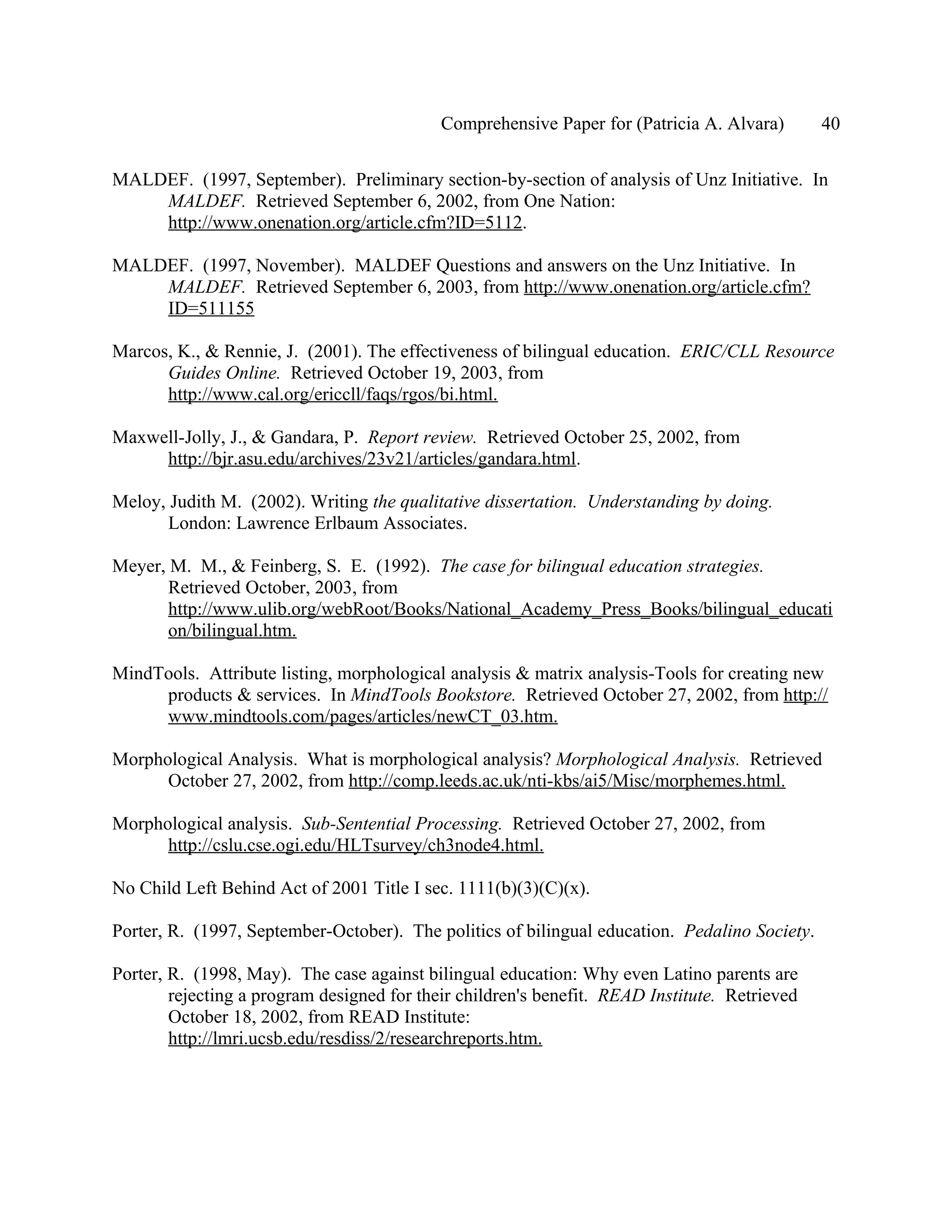 Comprehensive Paper for (Patricia A. Alvara)       40

MALDEF. (1997, September). Preliminary section-by-section of analysis of Unz Initiative. In
    MALDEF. Retrieved September 6, 2002, from One Nation:
    http://www.onenation.org/article.cfm?ID=5112.

MALDEF. (1997, November). MALDEF Questions and answers on the Unz Initiative. In
    MALDEF. Retrieved September 6, 2003, from http://www.onenation.org/article.cfm?
    ID=511155

Marcos, K., & Rennie, J. (2001). The effectiveness of bilingual education. ERIC/CLL Resource
      Guides Online. Retrieved October 19, 2003, from
      http://www.cal.org/ericcll/faqs/rgos/bi.html.

Maxwell-Jolly, J., & Gandara, P. Report review. Retrieved October 25, 2002, from
     http://bjr.asu.edu/archives/23v21/articles/gandara.html.

Meloy, Judith M. (2002). Writing the qualitative dissertation. Understanding by doing.
       London: Lawrence Erlbaum Associates.

Meyer, M. M., & Feinberg, S. E. (1992). The case for bilingual education strategies.
       Retrieved October, 2003, from
       http://www.ulib.org/webRoot/Books/National_Academy_Press_Books/bilingual_educati
       on/bilingual.htm.

MindTools. Attribute listing, morphological analysis & matrix analysis-Tools for creating new
     products & services. In MindTools Bookstore. Retrieved October 27, 2002, from http://
     www.mindtools.com/pages/articles/newCT_03.htm.

Morphological Analysis. What is morphological analysis? Morphological Analysis. Retrieved
      October 27, 2002, from http://comp.leeds.ac.uk/nti-kbs/ai5/Misc/morphemes.html.

Morphological analysis. Sub-Sentential Processing. Retrieved October 27, 2002, from
      http://cslu.cse.ogi.edu/HLTsurvey/ch3node4.html.

No Child Left Behind Act of 2001 Title I sec. 1111(b)(3)(C)(x).

Porter, R. (1997, September-October). The politics of bilingual education. Pedalino Society.

Porter, R. (1998, May). The case against bilingual education: Why even Latino parents are
        rejecting a program designed for their children's benefit. READ Institute. Retrieved
        October 18, 2002, from READ Institute:
        http://lmri.ucsb.edu/resdiss/2/researchreports.htm.
 