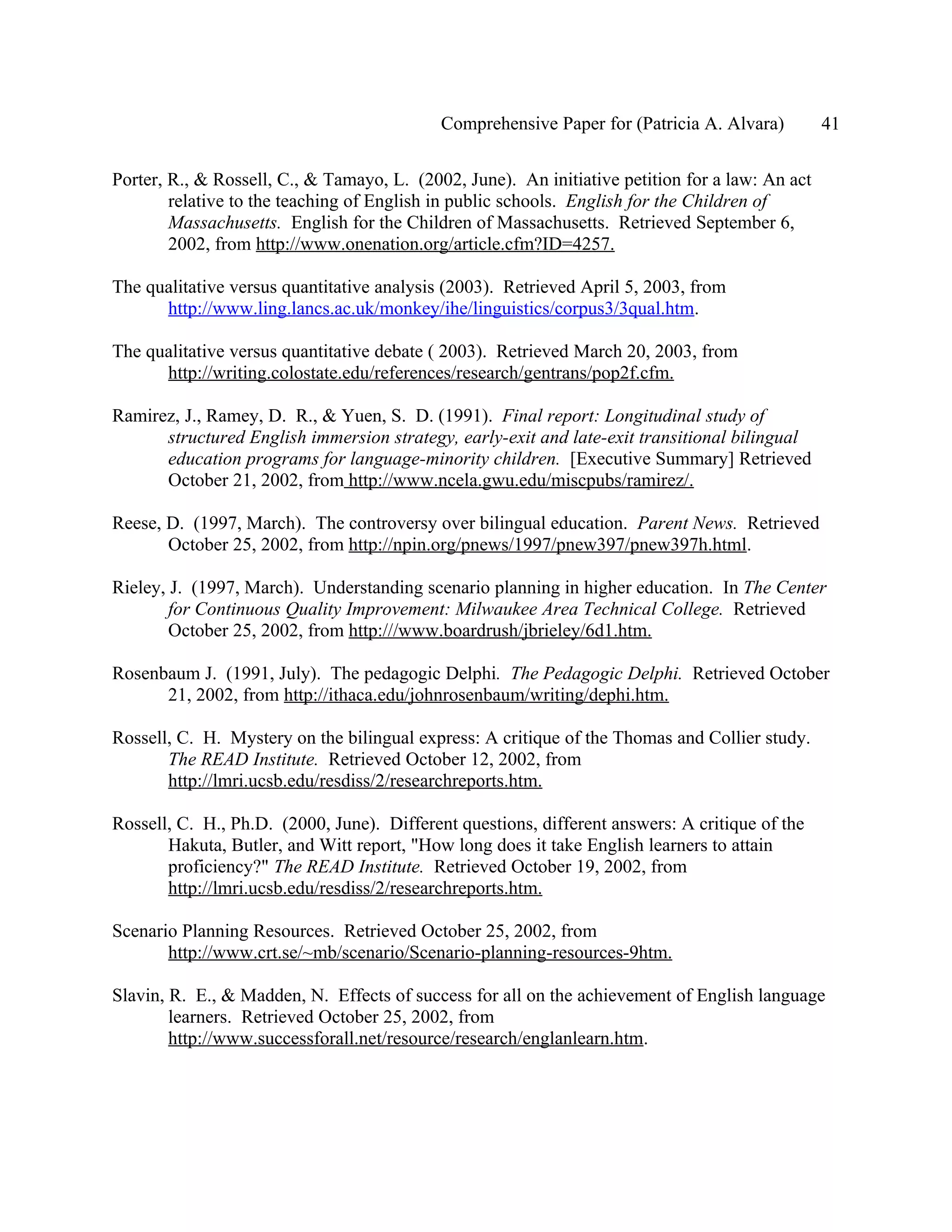 Comprehensive Paper for (Patricia A. Alvara)         41

Porter, R., & Rossell, C., & Tamayo, L. (2002, June). An initiative petition for a law: An act
        relative to the teaching of English in public schools. English for the Children of
        Massachusetts. English for the Children of Massachusetts. Retrieved September 6,
        2002, from http://www.onenation.org/article.cfm?ID=4257.

The qualitative versus quantitative analysis (2003). Retrieved April 5, 2003, from
      http://www.ling.lancs.ac.uk/monkey/ihe/linguistics/corpus3/3qual.htm.

The qualitative versus quantitative debate ( 2003). Retrieved March 20, 2003, from
      http://writing.colostate.edu/references/research/gentrans/pop2f.cfm.

Ramirez, J., Ramey, D. R., & Yuen, S. D. (1991). Final report: Longitudinal study of
      structured English immersion strategy, early-exit and late-exit transitional bilingual
      education programs for language-minority children. [Executive Summary] Retrieved
      October 21, 2002, from http://www.ncela.gwu.edu/miscpubs/ramirez/.

Reese, D. (1997, March). The controversy over bilingual education. Parent News. Retrieved
       October 25, 2002, from http://npin.org/pnews/1997/pnew397/pnew397h.html.

Rieley, J. (1997, March). Understanding scenario planning in higher education. In The Center
        for Continuous Quality Improvement: Milwaukee Area Technical College. Retrieved
        October 25, 2002, from http:///www.boardrush/jbrieley/6d1.htm.

Rosenbaum J. (1991, July). The pedagogic Delphi. The Pedagogic Delphi. Retrieved October
      21, 2002, from http://ithaca.edu/johnrosenbaum/writing/dephi.htm.

Rossell, C. H. Mystery on the bilingual express: A critique of the Thomas and Collier study.
       The READ Institute. Retrieved October 12, 2002, from
       http://lmri.ucsb.edu/resdiss/2/researchreports.htm.

Rossell, C. H., Ph.D. (2000, June). Different questions, different answers: A critique of the
       Hakuta, Butler, and Witt report, "How long does it take English learners to attain
       proficiency?" The READ Institute. Retrieved October 19, 2002, from
       http://lmri.ucsb.edu/resdiss/2/researchreports.htm.

Scenario Planning Resources. Retrieved October 25, 2002, from
       http://www.crt.se/~mb/scenario/Scenario-planning-resources-9htm.

Slavin, R. E., & Madden, N. Effects of success for all on the achievement of English language
        learners. Retrieved October 25, 2002, from
        http://www.successforall.net/resource/research/englanlearn.htm.
 