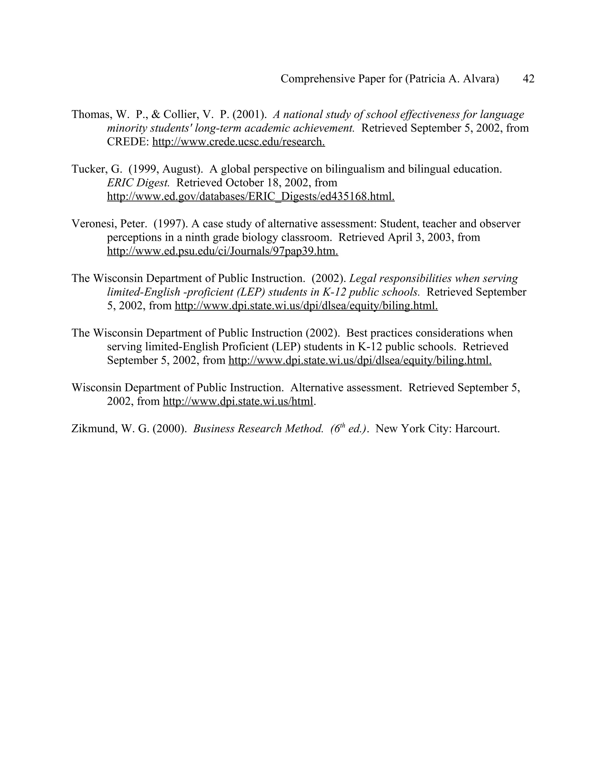 Comprehensive Paper for (Patricia A. Alvara)          42

Thomas, W. P., & Collier, V. P. (2001). A national study of school effectiveness for language
     minority students' long-term academic achievement. Retrieved September 5, 2002, from
     CREDE: http://www.crede.ucsc.edu/research.

Tucker, G. (1999, August). A global perspective on bilingualism and bilingual education.
       ERIC Digest. Retrieved October 18, 2002, from
       http://www.ed.gov/databases/ERIC_Digests/ed435168.html.

Veronesi, Peter. (1997). A case study of alternative assessment: Student, teacher and observer
      perceptions in a ninth grade biology classroom. Retrieved April 3, 2003, from
      http://www.ed.psu.edu/ci/Journals/97pap39.htm.

The Wisconsin Department of Public Instruction. (2002). Legal responsibilities when serving
      limited-English -proficient (LEP) students in K-12 public schools. Retrieved September
      5, 2002, from http://www.dpi.state.wi.us/dpi/dlsea/equity/biling.html.

The Wisconsin Department of Public Instruction (2002). Best practices considerations when
      serving limited-English Proficient (LEP) students in K-12 public schools. Retrieved
      September 5, 2002, from http://www.dpi.state.wi.us/dpi/dlsea/equity/biling.html.

Wisconsin Department of Public Instruction. Alternative assessment. Retrieved September 5,
      2002, from http://www.dpi.state.wi.us/html.

Zikmund, W. G. (2000). Business Research Method. (6th ed.). New York City: Harcourt.
 