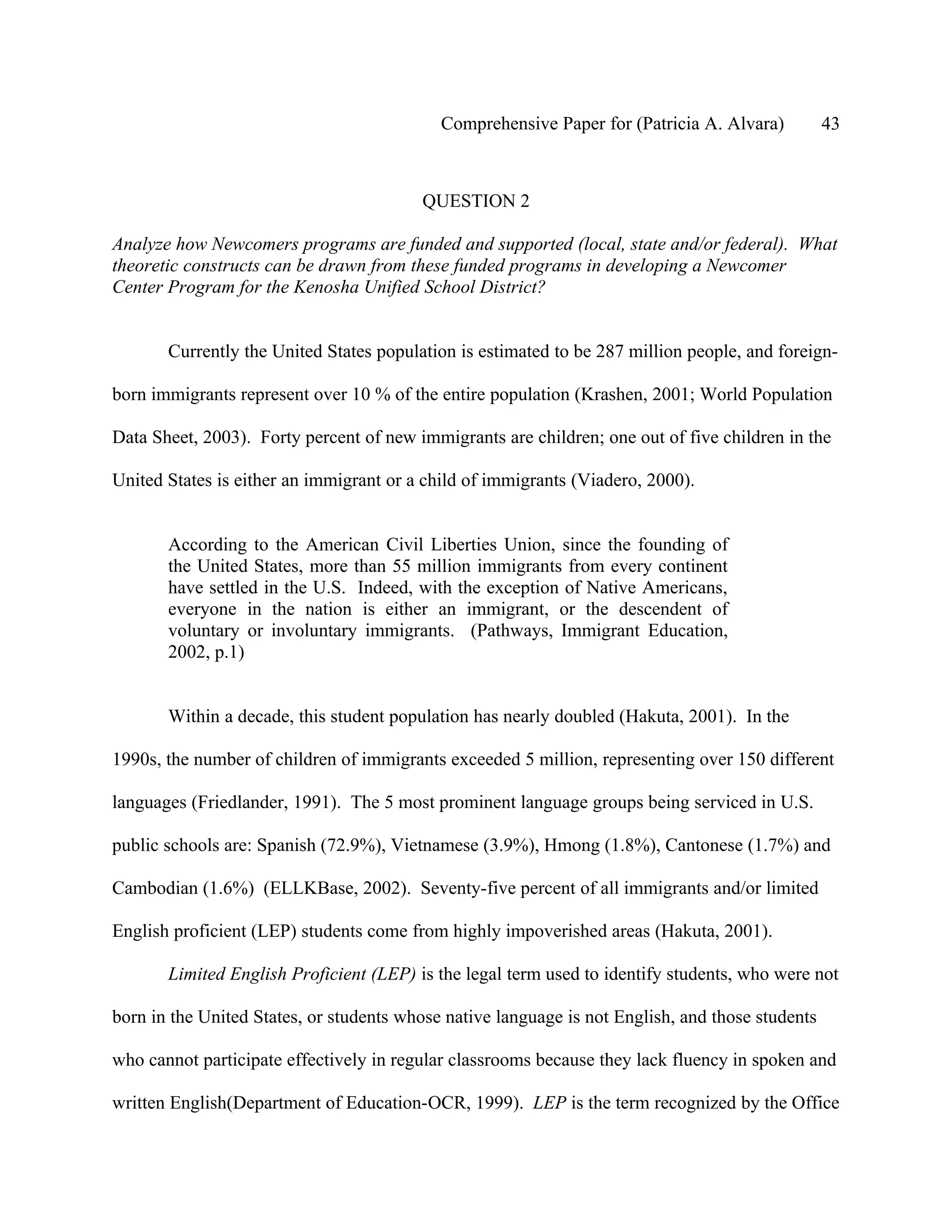 Comprehensive Paper for (Patricia A. Alvara)          43



                                         QUESTION 2

Analyze how Newcomers programs are funded and supported (local, state and/or federal). What
theoretic constructs can be drawn from these funded programs in developing a Newcomer
Center Program for the Kenosha Unified School District?


       Currently the United States population is estimated to be 287 million people, and foreign-

born immigrants represent over 10 % of the entire population (Krashen, 2001; World Population

Data Sheet, 2003). Forty percent of new immigrants are children; one out of five children in the

United States is either an immigrant or a child of immigrants (Viadero, 2000).


       According to the American Civil Liberties Union, since the founding of
       the United States, more than 55 million immigrants from every continent
       have settled in the U.S. Indeed, with the exception of Native Americans,
       everyone in the nation is either an immigrant, or the descendent of
       voluntary or involuntary immigrants. (Pathways, Immigrant Education,
       2002, p.1)


       Within a decade, this student population has nearly doubled (Hakuta, 2001). In the

1990s, the number of children of immigrants exceeded 5 million, representing over 150 different

languages (Friedlander, 1991). The 5 most prominent language groups being serviced in U.S.

public schools are: Spanish (72.9%), Vietnamese (3.9%), Hmong (1.8%), Cantonese (1.7%) and

Cambodian (1.6%) (ELLKBase, 2002). Seventy-five percent of all immigrants and/or limited

English proficient (LEP) students come from highly impoverished areas (Hakuta, 2001).

       Limited English Proficient (LEP) is the legal term used to identify students, who were not

born in the United States, or students whose native language is not English, and those students

who cannot participate effectively in regular classrooms because they lack fluency in spoken and

written English(Department of Education-OCR, 1999). LEP is the term recognized by the Office
 