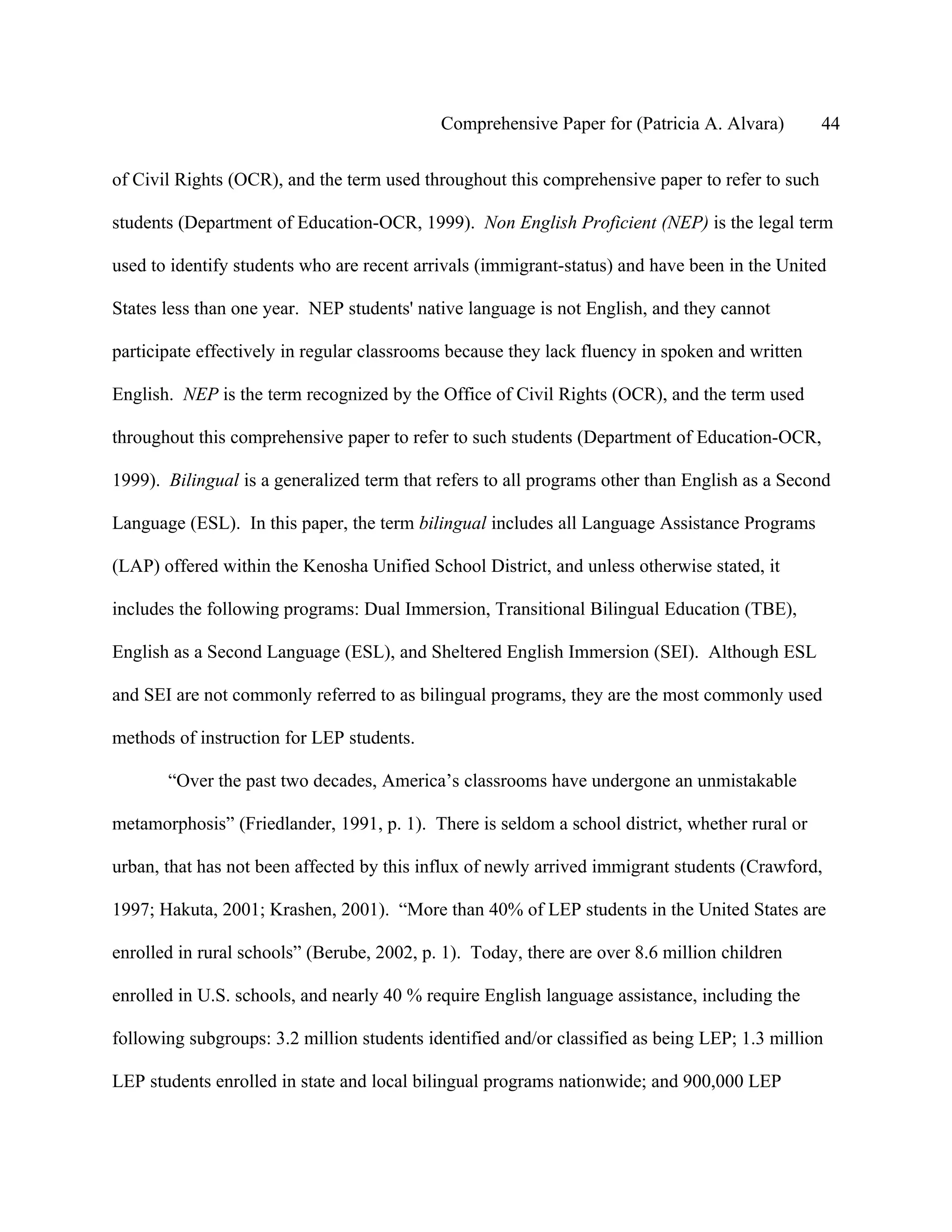 Comprehensive Paper for (Patricia A. Alvara)        44

of Civil Rights (OCR), and the term used throughout this comprehensive paper to refer to such

students (Department of Education-OCR, 1999). Non English Proficient (NEP) is the legal term

used to identify students who are recent arrivals (immigrant-status) and have been in the United

States less than one year. NEP students' native language is not English, and they cannot

participate effectively in regular classrooms because they lack fluency in spoken and written

English. NEP is the term recognized by the Office of Civil Rights (OCR), and the term used

throughout this comprehensive paper to refer to such students (Department of Education-OCR,

1999). Bilingual is a generalized term that refers to all programs other than English as a Second

Language (ESL). In this paper, the term bilingual includes all Language Assistance Programs

(LAP) offered within the Kenosha Unified School District, and unless otherwise stated, it

includes the following programs: Dual Immersion, Transitional Bilingual Education (TBE),

English as a Second Language (ESL), and Sheltered English Immersion (SEI). Although ESL

and SEI are not commonly referred to as bilingual programs, they are the most commonly used

methods of instruction for LEP students.

       “Over the past two decades, America’s classrooms have undergone an unmistakable

metamorphosis” (Friedlander, 1991, p. 1). There is seldom a school district, whether rural or

urban, that has not been affected by this influx of newly arrived immigrant students (Crawford,

1997; Hakuta, 2001; Krashen, 2001). “More than 40% of LEP students in the United States are

enrolled in rural schools” (Berube, 2002, p. 1). Today, there are over 8.6 million children

enrolled in U.S. schools, and nearly 40 % require English language assistance, including the

following subgroups: 3.2 million students identified and/or classified as being LEP; 1.3 million

LEP students enrolled in state and local bilingual programs nationwide; and 900,000 LEP
 