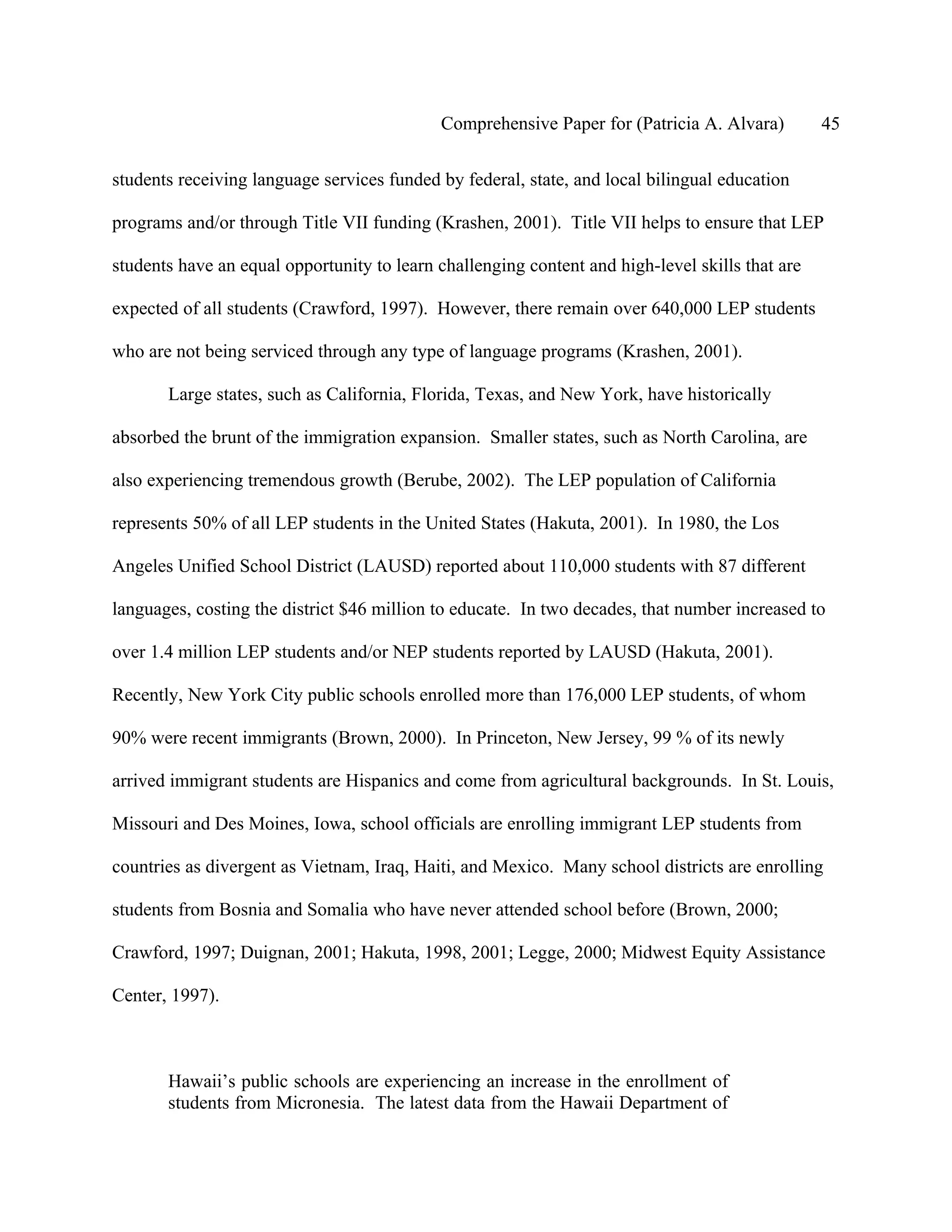 Comprehensive Paper for (Patricia A. Alvara)         45

students receiving language services funded by federal, state, and local bilingual education

programs and/or through Title VII funding (Krashen, 2001). Title VII helps to ensure that LEP

students have an equal opportunity to learn challenging content and high-level skills that are

expected of all students (Crawford, 1997). However, there remain over 640,000 LEP students

who are not being serviced through any type of language programs (Krashen, 2001).

       Large states, such as California, Florida, Texas, and New York, have historically

absorbed the brunt of the immigration expansion. Smaller states, such as North Carolina, are

also experiencing tremendous growth (Berube, 2002). The LEP population of California

represents 50% of all LEP students in the United States (Hakuta, 2001). In 1980, the Los

Angeles Unified School District (LAUSD) reported about 110,000 students with 87 different

languages, costing the district $46 million to educate. In two decades, that number increased to

over 1.4 million LEP students and/or NEP students reported by LAUSD (Hakuta, 2001).

Recently, New York City public schools enrolled more than 176,000 LEP students, of whom

90% were recent immigrants (Brown, 2000). In Princeton, New Jersey, 99 % of its newly

arrived immigrant students are Hispanics and come from agricultural backgrounds. In St. Louis,

Missouri and Des Moines, Iowa, school officials are enrolling immigrant LEP students from

countries as divergent as Vietnam, Iraq, Haiti, and Mexico. Many school districts are enrolling

students from Bosnia and Somalia who have never attended school before (Brown, 2000;

Crawford, 1997; Duignan, 2001; Hakuta, 1998, 2001; Legge, 2000; Midwest Equity Assistance

Center, 1997).



       Hawaii’s public schools are experiencing an increase in the enrollment of
       students from Micronesia. The latest data from the Hawaii Department of
 