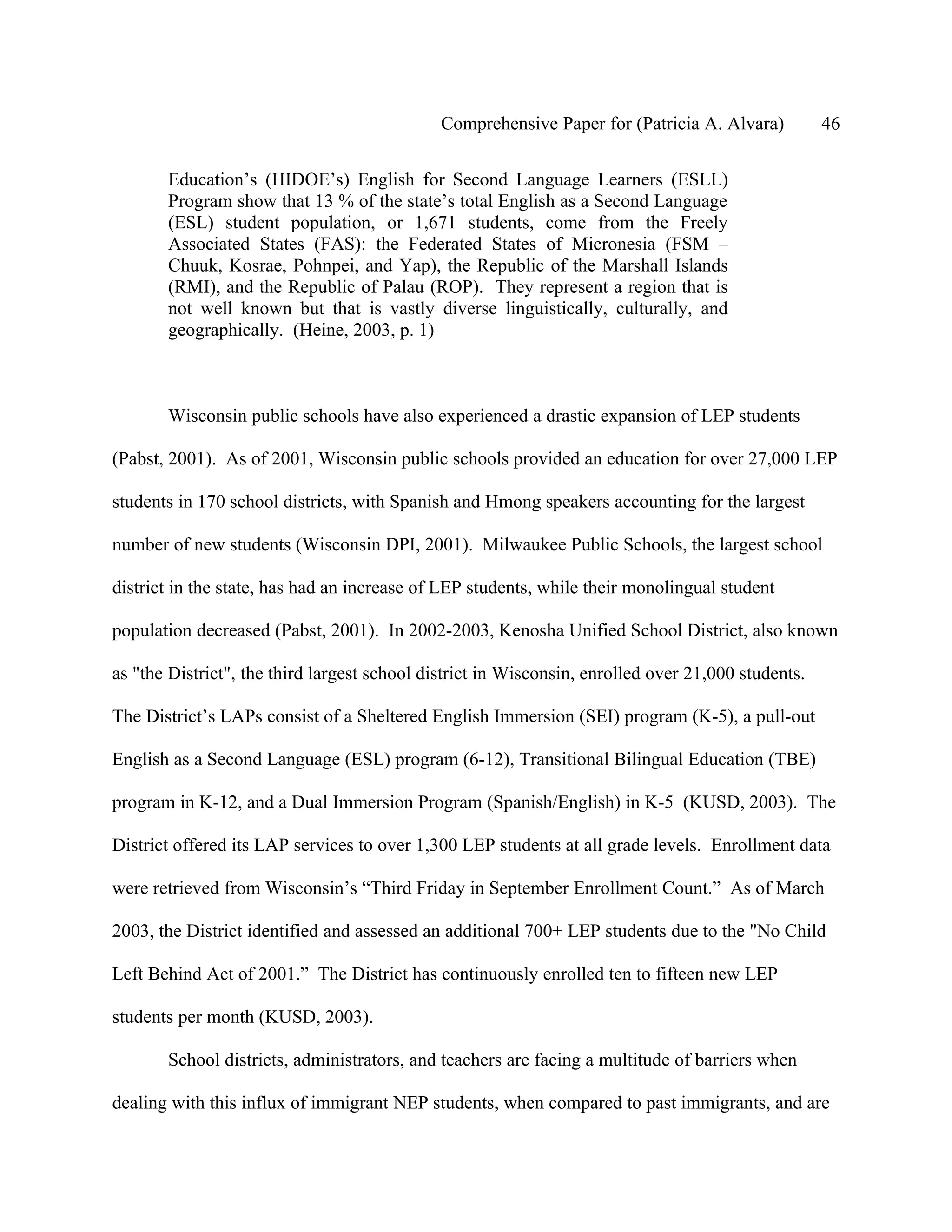 Comprehensive Paper for (Patricia A. Alvara)          46

       Education’s (HIDOE’s) English for Second Language Learners (ESLL)
       Program show that 13 % of the state’s total English as a Second Language
       (ESL) student population, or 1,671 students, come from the Freely
       Associated States (FAS): the Federated States of Micronesia (FSM –
       Chuuk, Kosrae, Pohnpei, and Yap), the Republic of the Marshall Islands
       (RMI), and the Republic of Palau (ROP). They represent a region that is
       not well known but that is vastly diverse linguistically, culturally, and
       geographically. (Heine, 2003, p. 1)



       Wisconsin public schools have also experienced a drastic expansion of LEP students

(Pabst, 2001). As of 2001, Wisconsin public schools provided an education for over 27,000 LEP

students in 170 school districts, with Spanish and Hmong speakers accounting for the largest

number of new students (Wisconsin DPI, 2001). Milwaukee Public Schools, the largest school

district in the state, has had an increase of LEP students, while their monolingual student

population decreased (Pabst, 2001). In 2002-2003, Kenosha Unified School District, also known

as "the District", the third largest school district in Wisconsin, enrolled over 21,000 students.

The District’s LAPs consist of a Sheltered English Immersion (SEI) program (K-5), a pull-out

English as a Second Language (ESL) program (6-12), Transitional Bilingual Education (TBE)

program in K-12, and a Dual Immersion Program (Spanish/English) in K-5 (KUSD, 2003). The

District offered its LAP services to over 1,300 LEP students at all grade levels. Enrollment data

were retrieved from Wisconsin’s “Third Friday in September Enrollment Count.” As of March

2003, the District identified and assessed an additional 700+ LEP students due to the "No Child

Left Behind Act of 2001.” The District has continuously enrolled ten to fifteen new LEP

students per month (KUSD, 2003).

       School districts, administrators, and teachers are facing a multitude of barriers when

dealing with this influx of immigrant NEP students, when compared to past immigrants, and are
 