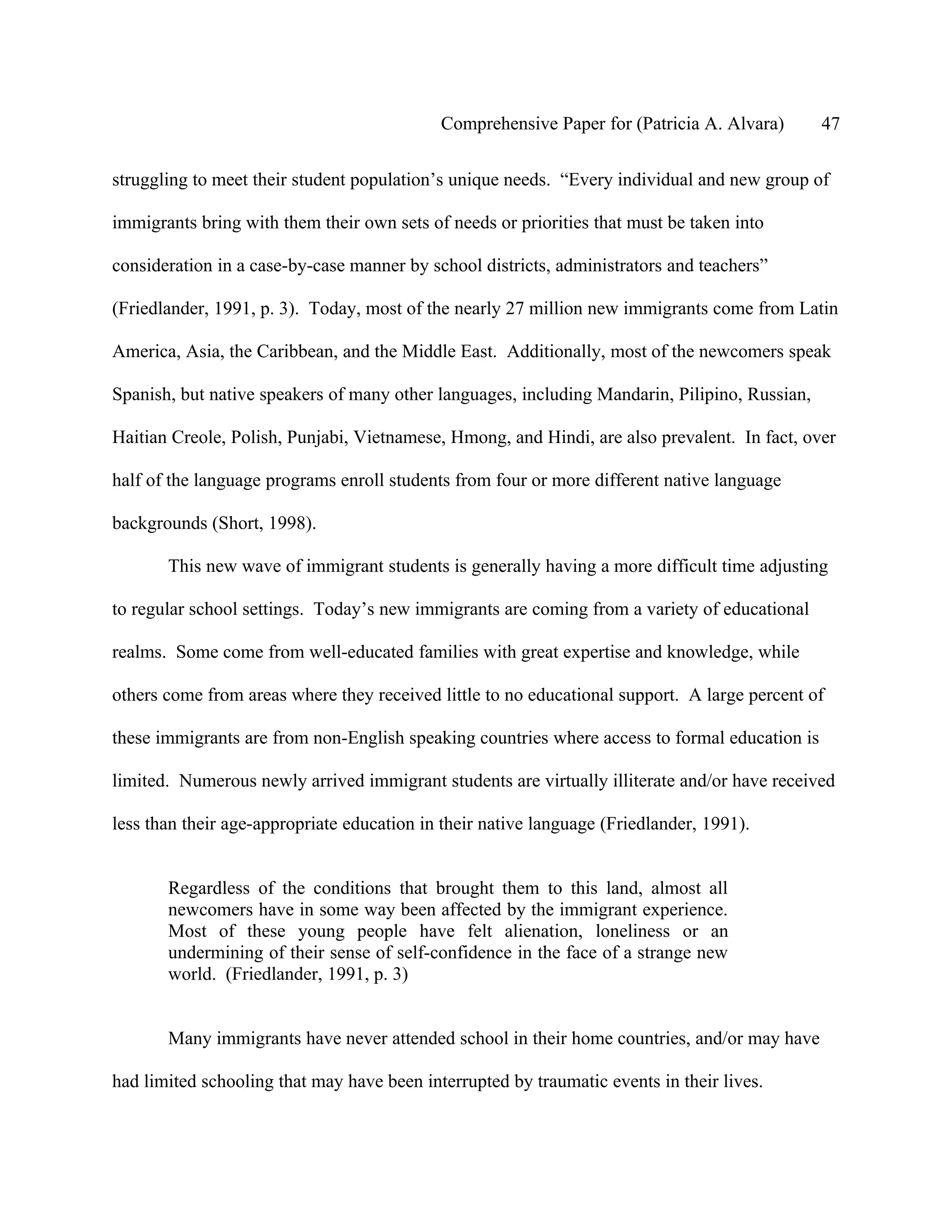 Comprehensive Paper for (Patricia A. Alvara)       47

struggling to meet their student population’s unique needs. “Every individual and new group of

immigrants bring with them their own sets of needs or priorities that must be taken into

consideration in a case-by-case manner by school districts, administrators and teachers”

(Friedlander, 1991, p. 3). Today, most of the nearly 27 million new immigrants come from Latin

America, Asia, the Caribbean, and the Middle East. Additionally, most of the newcomers speak

Spanish, but native speakers of many other languages, including Mandarin, Pilipino, Russian,

Haitian Creole, Polish, Punjabi, Vietnamese, Hmong, and Hindi, are also prevalent. In fact, over

half of the language programs enroll students from four or more different native language

backgrounds (Short, 1998).

       This new wave of immigrant students is generally having a more difficult time adjusting

to regular school settings. Today’s new immigrants are coming from a variety of educational

realms. Some come from well-educated families with great expertise and knowledge, while

others come from areas where they received little to no educational support. A large percent of

these immigrants are from non-English speaking countries where access to formal education is

limited. Numerous newly arrived immigrant students are virtually illiterate and/or have received

less than their age-appropriate education in their native language (Friedlander, 1991).


       Regardless of the conditions that brought them to this land, almost all
       newcomers have in some way been affected by the immigrant experience.
       Most of these young people have felt alienation, loneliness or an
       undermining of their sense of self-confidence in the face of a strange new
       world. (Friedlander, 1991, p. 3)


       Many immigrants have never attended school in their home countries, and/or may have

had limited schooling that may have been interrupted by traumatic events in their lives.
 