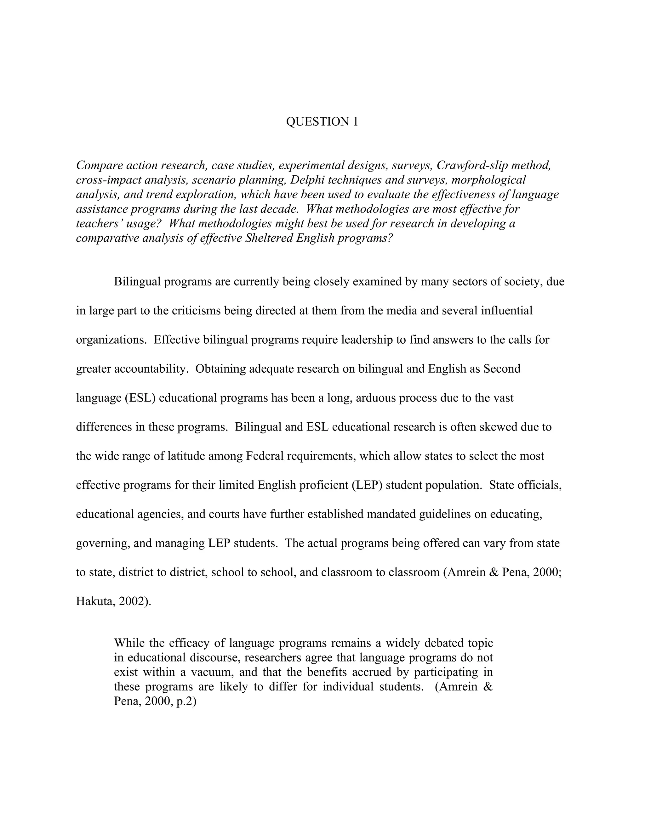 QUESTION 1


Compare action research, case studies, experimental designs, surveys, Crawford-slip method,
cross-impact analysis, scenario planning, Delphi techniques and surveys, morphological
analysis, and trend exploration, which have been used to evaluate the effectiveness of language
assistance programs during the last decade. What methodologies are most effective for
teachers’ usage? What methodologies might best be used for research in developing a
comparative analysis of effective Sheltered English programs?


       Bilingual programs are currently being closely examined by many sectors of society, due

in large part to the criticisms being directed at them from the media and several influential

organizations. Effective bilingual programs require leadership to find answers to the calls for

greater accountability. Obtaining adequate research on bilingual and English as Second

language (ESL) educational programs has been a long, arduous process due to the vast

differences in these programs. Bilingual and ESL educational research is often skewed due to

the wide range of latitude among Federal requirements, which allow states to select the most

effective programs for their limited English proficient (LEP) student population. State officials,

educational agencies, and courts have further established mandated guidelines on educating,

governing, and managing LEP students. The actual programs being offered can vary from state

to state, district to district, school to school, and classroom to classroom (Amrein & Pena, 2000;

Hakuta, 2002).


       While the efficacy of language programs remains a widely debated topic
       in educational discourse, researchers agree that language programs do not
       exist within a vacuum, and that the benefits accrued by participating in
       these programs are likely to differ for individual students. (Amrein &
       Pena, 2000, p.2)
 