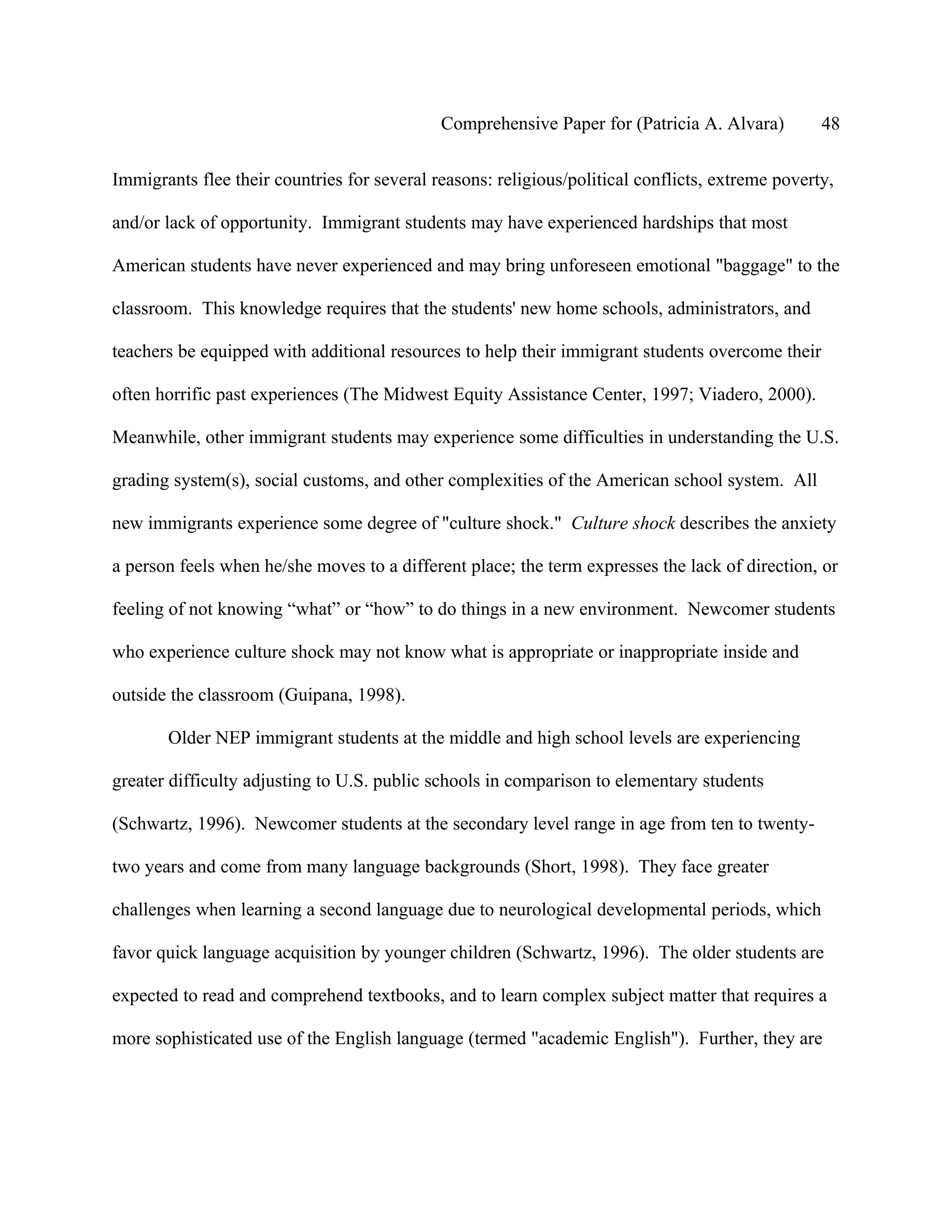 Comprehensive Paper for (Patricia A. Alvara)         48

Immigrants flee their countries for several reasons: religious/political conflicts, extreme poverty,

and/or lack of opportunity. Immigrant students may have experienced hardships that most

American students have never experienced and may bring unforeseen emotional "baggage" to the

classroom. This knowledge requires that the students' new home schools, administrators, and

teachers be equipped with additional resources to help their immigrant students overcome their

often horrific past experiences (The Midwest Equity Assistance Center, 1997; Viadero, 2000).

Meanwhile, other immigrant students may experience some difficulties in understanding the U.S.

grading system(s), social customs, and other complexities of the American school system. All

new immigrants experience some degree of "culture shock." Culture shock describes the anxiety

a person feels when he/she moves to a different place; the term expresses the lack of direction, or

feeling of not knowing “what” or “how” to do things in a new environment. Newcomer students

who experience culture shock may not know what is appropriate or inappropriate inside and

outside the classroom (Guipana, 1998).

       Older NEP immigrant students at the middle and high school levels are experiencing

greater difficulty adjusting to U.S. public schools in comparison to elementary students

(Schwartz, 1996). Newcomer students at the secondary level range in age from ten to twenty-

two years and come from many language backgrounds (Short, 1998). They face greater

challenges when learning a second language due to neurological developmental periods, which

favor quick language acquisition by younger children (Schwartz, 1996). The older students are

expected to read and comprehend textbooks, and to learn complex subject matter that requires a

more sophisticated use of the English language (termed "academic English"). Further, they are
 
