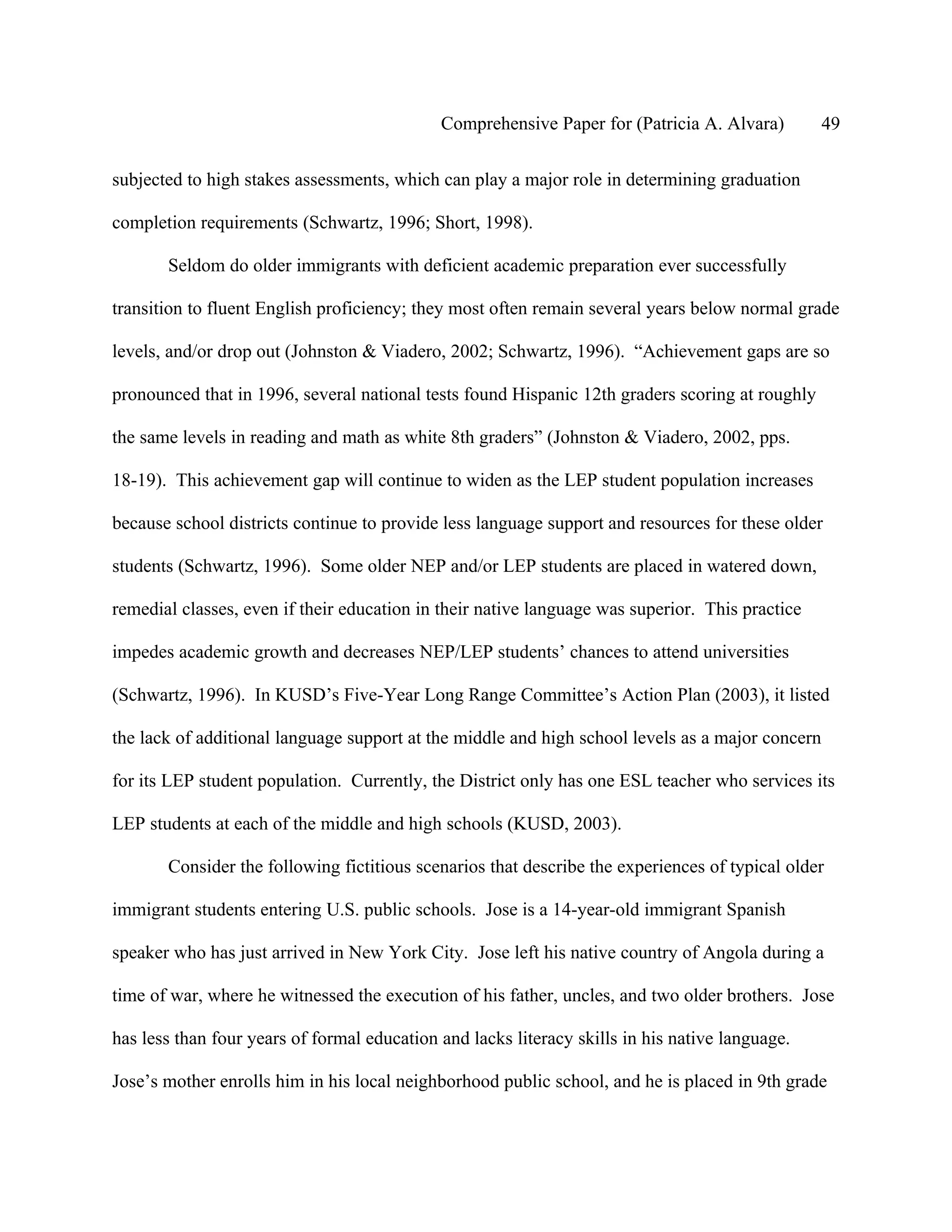Comprehensive Paper for (Patricia A. Alvara)         49

subjected to high stakes assessments, which can play a major role in determining graduation

completion requirements (Schwartz, 1996; Short, 1998).

       Seldom do older immigrants with deficient academic preparation ever successfully

transition to fluent English proficiency; they most often remain several years below normal grade

levels, and/or drop out (Johnston & Viadero, 2002; Schwartz, 1996). “Achievement gaps are so

pronounced that in 1996, several national tests found Hispanic 12th graders scoring at roughly

the same levels in reading and math as white 8th graders” (Johnston & Viadero, 2002, pps.

18-19). This achievement gap will continue to widen as the LEP student population increases

because school districts continue to provide less language support and resources for these older

students (Schwartz, 1996). Some older NEP and/or LEP students are placed in watered down,

remedial classes, even if their education in their native language was superior. This practice

impedes academic growth and decreases NEP/LEP students’ chances to attend universities

(Schwartz, 1996). In KUSD’s Five-Year Long Range Committee’s Action Plan (2003), it listed

the lack of additional language support at the middle and high school levels as a major concern

for its LEP student population. Currently, the District only has one ESL teacher who services its

LEP students at each of the middle and high schools (KUSD, 2003).

       Consider the following fictitious scenarios that describe the experiences of typical older

immigrant students entering U.S. public schools. Jose is a 14-year-old immigrant Spanish

speaker who has just arrived in New York City. Jose left his native country of Angola during a

time of war, where he witnessed the execution of his father, uncles, and two older brothers. Jose

has less than four years of formal education and lacks literacy skills in his native language.

Jose’s mother enrolls him in his local neighborhood public school, and he is placed in 9th grade
 