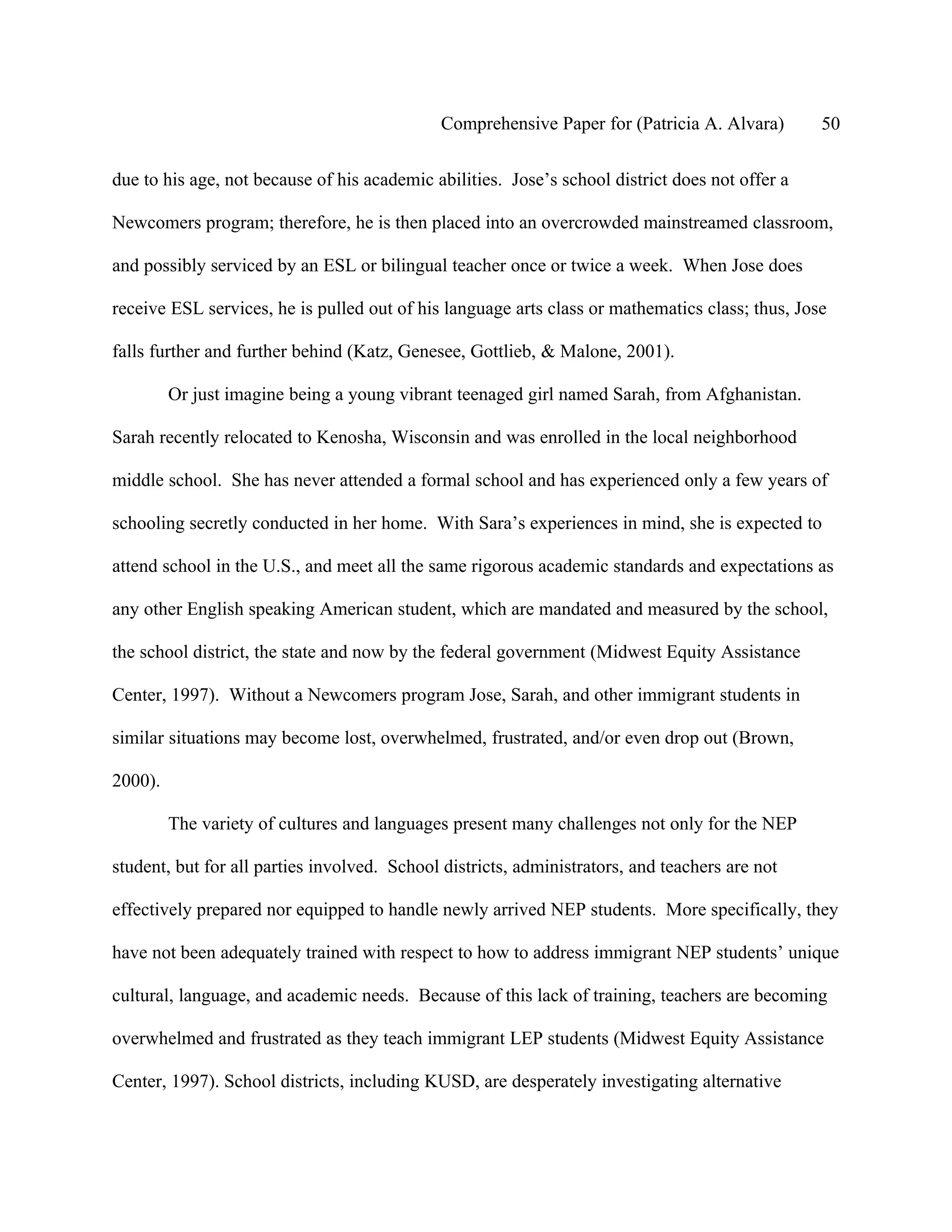 Comprehensive Paper for (Patricia A. Alvara)        50

due to his age, not because of his academic abilities. Jose’s school district does not offer a

Newcomers program; therefore, he is then placed into an overcrowded mainstreamed classroom,

and possibly serviced by an ESL or bilingual teacher once or twice a week. When Jose does

receive ESL services, he is pulled out of his language arts class or mathematics class; thus, Jose

falls further and further behind (Katz, Genesee, Gottlieb, & Malone, 2001).

         Or just imagine being a young vibrant teenaged girl named Sarah, from Afghanistan.

Sarah recently relocated to Kenosha, Wisconsin and was enrolled in the local neighborhood

middle school. She has never attended a formal school and has experienced only a few years of

schooling secretly conducted in her home. With Sara’s experiences in mind, she is expected to

attend school in the U.S., and meet all the same rigorous academic standards and expectations as

any other English speaking American student, which are mandated and measured by the school,

the school district, the state and now by the federal government (Midwest Equity Assistance

Center, 1997). Without a Newcomers program Jose, Sarah, and other immigrant students in

similar situations may become lost, overwhelmed, frustrated, and/or even drop out (Brown,

2000).

         The variety of cultures and languages present many challenges not only for the NEP

student, but for all parties involved. School districts, administrators, and teachers are not

effectively prepared nor equipped to handle newly arrived NEP students. More specifically, they

have not been adequately trained with respect to how to address immigrant NEP students’ unique

cultural, language, and academic needs. Because of this lack of training, teachers are becoming

overwhelmed and frustrated as they teach immigrant LEP students (Midwest Equity Assistance

Center, 1997). School districts, including KUSD, are desperately investigating alternative
 