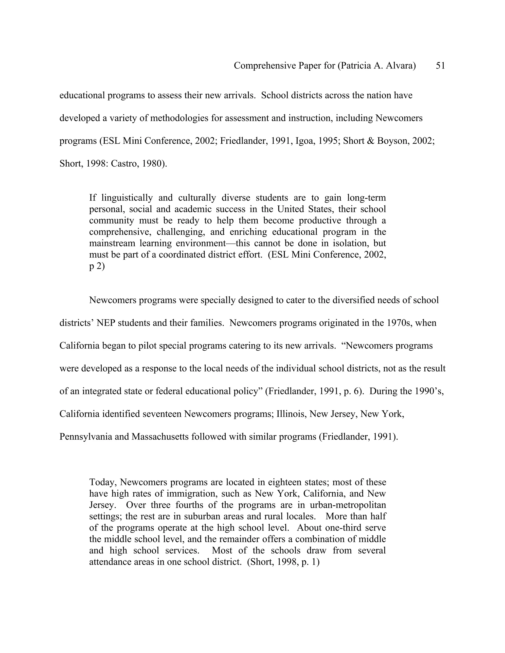 Comprehensive Paper for (Patricia A. Alvara)         51

educational programs to assess their new arrivals. School districts across the nation have

developed a variety of methodologies for assessment and instruction, including Newcomers

programs (ESL Mini Conference, 2002; Friedlander, 1991, Igoa, 1995; Short & Boyson, 2002;

Short, 1998: Castro, 1980).


       If linguistically and culturally diverse students are to gain long-term
       personal, social and academic success in the United States, their school
       community must be ready to help them become productive through a
       comprehensive, challenging, and enriching educational program in the
       mainstream learning environment—this cannot be done in isolation, but
       must be part of a coordinated district effort. (ESL Mini Conference, 2002,
       p 2)


       Newcomers programs were specially designed to cater to the diversified needs of school

districts’ NEP students and their families. Newcomers programs originated in the 1970s, when

California began to pilot special programs catering to its new arrivals. “Newcomers programs

were developed as a response to the local needs of the individual school districts, not as the result

of an integrated state or federal educational policy” (Friedlander, 1991, p. 6). During the 1990’s,

California identified seventeen Newcomers programs; Illinois, New Jersey, New York,

Pennsylvania and Massachusetts followed with similar programs (Friedlander, 1991).



       Today, Newcomers programs are located in eighteen states; most of these
       have high rates of immigration, such as New York, California, and New
       Jersey. Over three fourths of the programs are in urban-metropolitan
       settings; the rest are in suburban areas and rural locales. More than half
       of the programs operate at the high school level. About one-third serve
       the middle school level, and the remainder offers a combination of middle
       and high school services. Most of the schools draw from several
       attendance areas in one school district. (Short, 1998, p. 1)
 