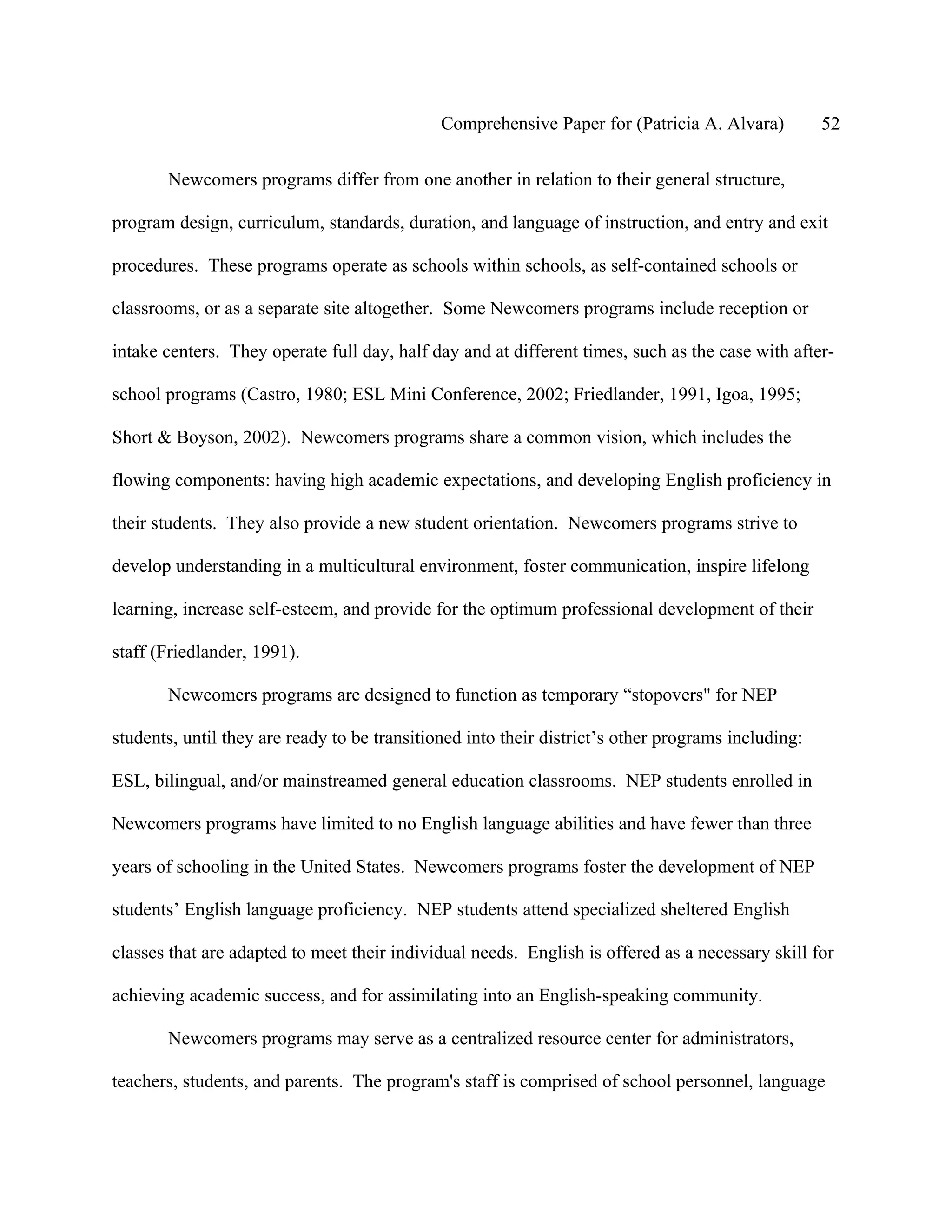Comprehensive Paper for (Patricia A. Alvara)          52

       Newcomers programs differ from one another in relation to their general structure,

program design, curriculum, standards, duration, and language of instruction, and entry and exit

procedures. These programs operate as schools within schools, as self-contained schools or

classrooms, or as a separate site altogether. Some Newcomers programs include reception or

intake centers. They operate full day, half day and at different times, such as the case with after-

school programs (Castro, 1980; ESL Mini Conference, 2002; Friedlander, 1991, Igoa, 1995;

Short & Boyson, 2002). Newcomers programs share a common vision, which includes the

flowing components: having high academic expectations, and developing English proficiency in

their students. They also provide a new student orientation. Newcomers programs strive to

develop understanding in a multicultural environment, foster communication, inspire lifelong

learning, increase self-esteem, and provide for the optimum professional development of their

staff (Friedlander, 1991).

       Newcomers programs are designed to function as temporary “stopovers" for NEP

students, until they are ready to be transitioned into their district’s other programs including:

ESL, bilingual, and/or mainstreamed general education classrooms. NEP students enrolled in

Newcomers programs have limited to no English language abilities and have fewer than three

years of schooling in the United States. Newcomers programs foster the development of NEP

students’ English language proficiency. NEP students attend specialized sheltered English

classes that are adapted to meet their individual needs. English is offered as a necessary skill for

achieving academic success, and for assimilating into an English-speaking community.

       Newcomers programs may serve as a centralized resource center for administrators,

teachers, students, and parents. The program's staff is comprised of school personnel, language
 