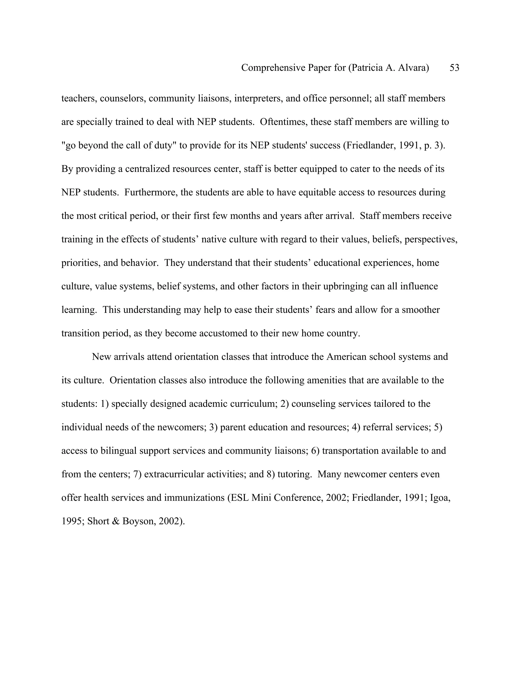 Comprehensive Paper for (Patricia A. Alvara)           53

teachers, counselors, community liaisons, interpreters, and office personnel; all staff members

are specially trained to deal with NEP students. Oftentimes, these staff members are willing to

"go beyond the call of duty" to provide for its NEP students' success (Friedlander, 1991, p. 3).

By providing a centralized resources center, staff is better equipped to cater to the needs of its

NEP students. Furthermore, the students are able to have equitable access to resources during

the most critical period, or their first few months and years after arrival. Staff members receive

training in the effects of students’ native culture with regard to their values, beliefs, perspectives,

priorities, and behavior. They understand that their students’ educational experiences, home

culture, value systems, belief systems, and other factors in their upbringing can all influence

learning. This understanding may help to ease their students’ fears and allow for a smoother

transition period, as they become accustomed to their new home country.

       New arrivals attend orientation classes that introduce the American school systems and

its culture. Orientation classes also introduce the following amenities that are available to the

students: 1) specially designed academic curriculum; 2) counseling services tailored to the

individual needs of the newcomers; 3) parent education and resources; 4) referral services; 5)

access to bilingual support services and community liaisons; 6) transportation available to and

from the centers; 7) extracurricular activities; and 8) tutoring. Many newcomer centers even

offer health services and immunizations (ESL Mini Conference, 2002; Friedlander, 1991; Igoa,

1995; Short & Boyson, 2002).
 