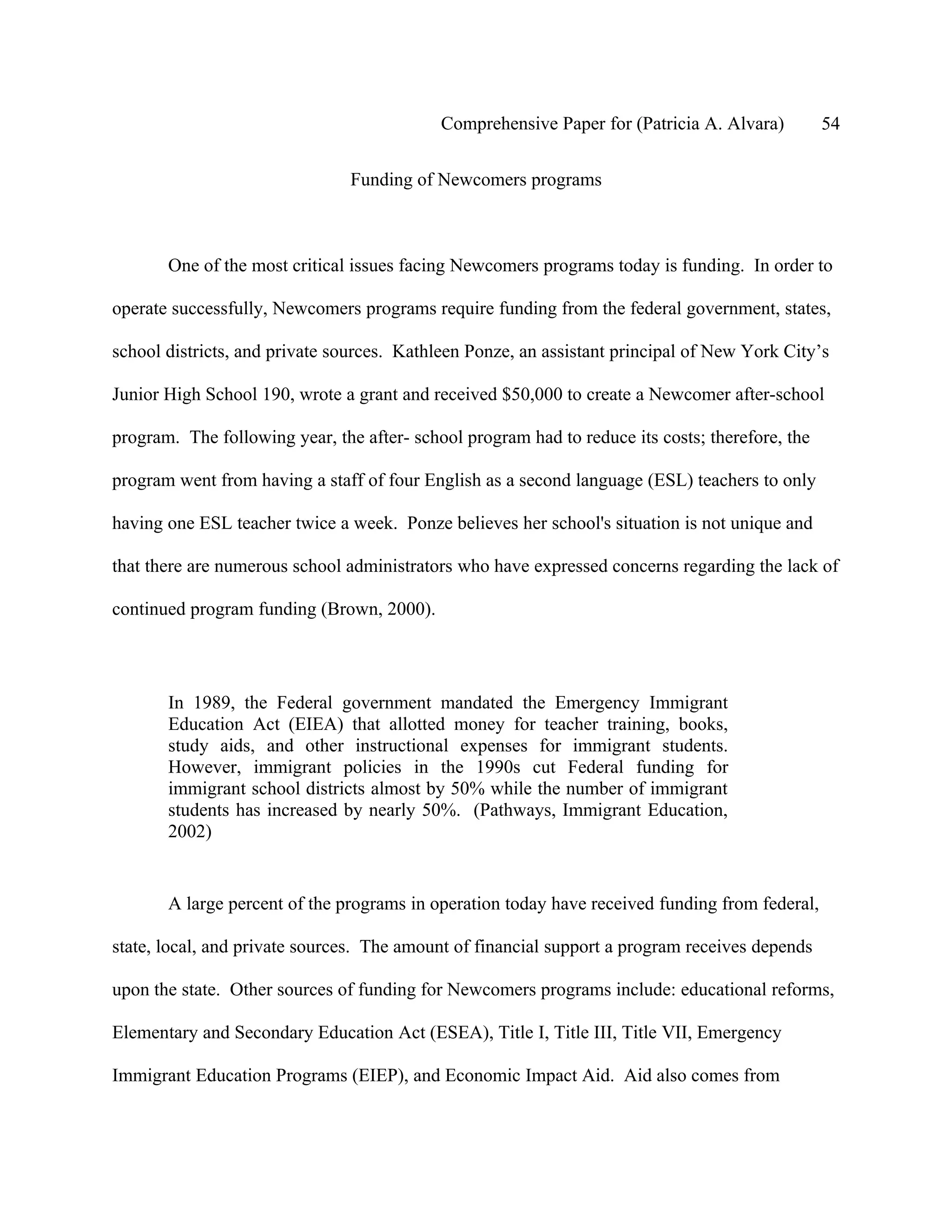 Comprehensive Paper for (Patricia A. Alvara)         54

                                Funding of Newcomers programs



       One of the most critical issues facing Newcomers programs today is funding. In order to

operate successfully, Newcomers programs require funding from the federal government, states,

school districts, and private sources. Kathleen Ponze, an assistant principal of New York City’s

Junior High School 190, wrote a grant and received $50,000 to create a Newcomer after-school

program. The following year, the after- school program had to reduce its costs; therefore, the

program went from having a staff of four English as a second language (ESL) teachers to only

having one ESL teacher twice a week. Ponze believes her school's situation is not unique and

that there are numerous school administrators who have expressed concerns regarding the lack of

continued program funding (Brown, 2000).




       In 1989, the Federal government mandated the Emergency Immigrant
       Education Act (EIEA) that allotted money for teacher training, books,
       study aids, and other instructional expenses for immigrant students.
       However, immigrant policies in the 1990s cut Federal funding for
       immigrant school districts almost by 50% while the number of immigrant
       students has increased by nearly 50%. (Pathways, Immigrant Education,
       2002)


       A large percent of the programs in operation today have received funding from federal,

state, local, and private sources. The amount of financial support a program receives depends

upon the state. Other sources of funding for Newcomers programs include: educational reforms,

Elementary and Secondary Education Act (ESEA), Title I, Title III, Title VII, Emergency

Immigrant Education Programs (EIEP), and Economic Impact Aid. Aid also comes from
 