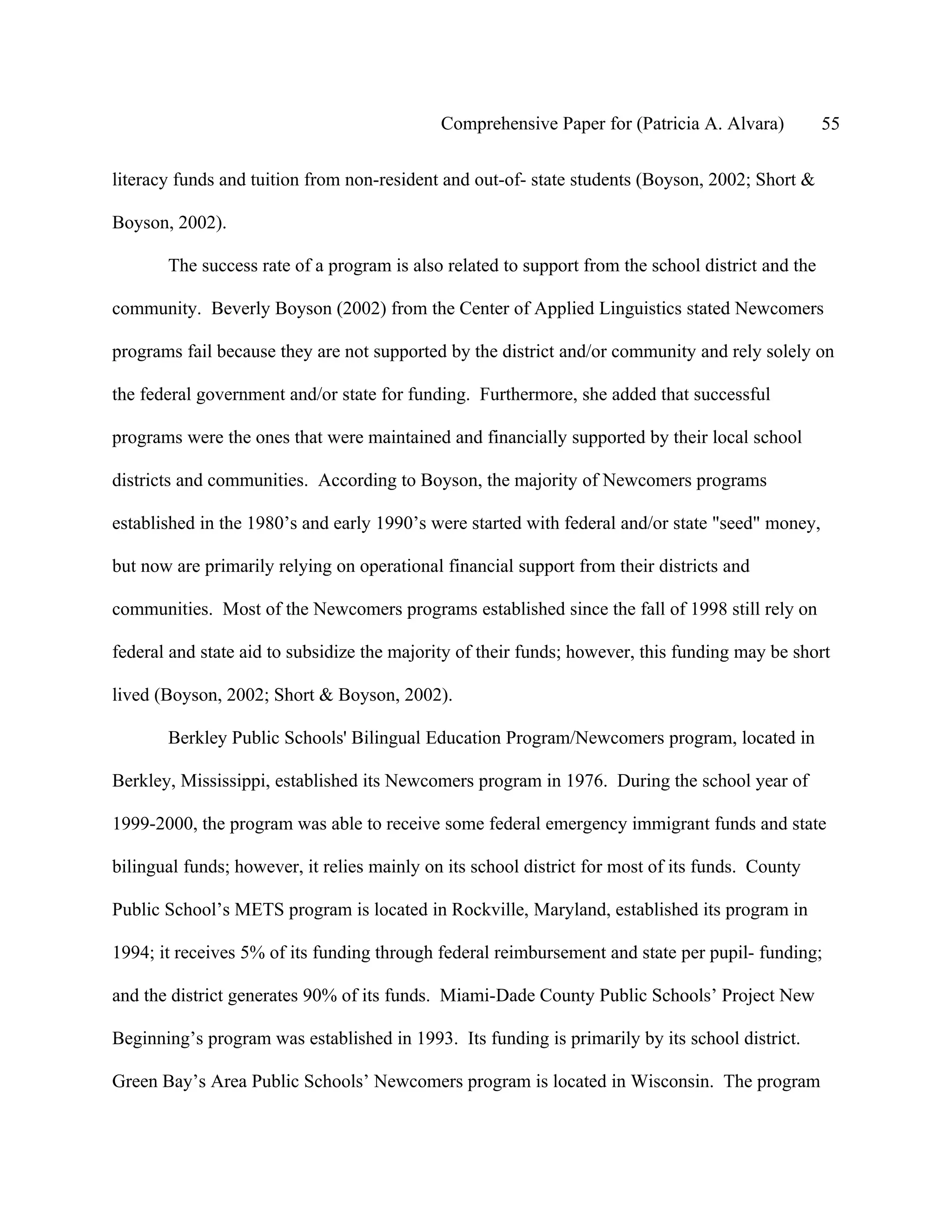 Comprehensive Paper for (Patricia A. Alvara)          55

literacy funds and tuition from non-resident and out-of- state students (Boyson, 2002; Short &

Boyson, 2002).

       The success rate of a program is also related to support from the school district and the

community. Beverly Boyson (2002) from the Center of Applied Linguistics stated Newcomers

programs fail because they are not supported by the district and/or community and rely solely on

the federal government and/or state for funding. Furthermore, she added that successful

programs were the ones that were maintained and financially supported by their local school

districts and communities. According to Boyson, the majority of Newcomers programs

established in the 1980’s and early 1990’s were started with federal and/or state "seed" money,

but now are primarily relying on operational financial support from their districts and

communities. Most of the Newcomers programs established since the fall of 1998 still rely on

federal and state aid to subsidize the majority of their funds; however, this funding may be short

lived (Boyson, 2002; Short & Boyson, 2002).

       Berkley Public Schools' Bilingual Education Program/Newcomers program, located in

Berkley, Mississippi, established its Newcomers program in 1976. During the school year of

1999-2000, the program was able to receive some federal emergency immigrant funds and state

bilingual funds; however, it relies mainly on its school district for most of its funds. County

Public School’s METS program is located in Rockville, Maryland, established its program in

1994; it receives 5% of its funding through federal reimbursement and state per pupil- funding;

and the district generates 90% of its funds. Miami-Dade County Public Schools’ Project New

Beginning’s program was established in 1993. Its funding is primarily by its school district.

Green Bay’s Area Public Schools’ Newcomers program is located in Wisconsin. The program
 