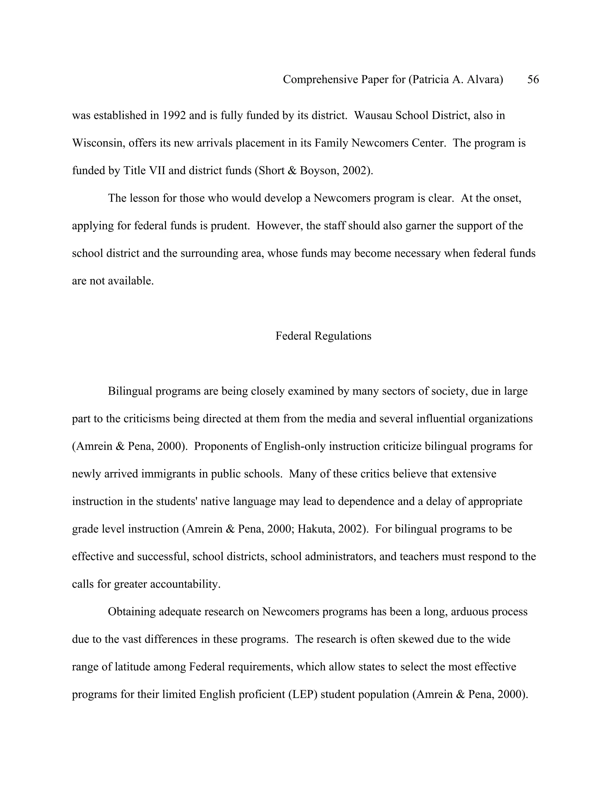 Comprehensive Paper for (Patricia A. Alvara)         56

was established in 1992 and is fully funded by its district. Wausau School District, also in

Wisconsin, offers its new arrivals placement in its Family Newcomers Center. The program is

funded by Title VII and district funds (Short & Boyson, 2002).

       The lesson for those who would develop a Newcomers program is clear. At the onset,

applying for federal funds is prudent. However, the staff should also garner the support of the

school district and the surrounding area, whose funds may become necessary when federal funds

are not available.



                                           Federal Regulations



       Bilingual programs are being closely examined by many sectors of society, due in large

part to the criticisms being directed at them from the media and several influential organizations

(Amrein & Pena, 2000). Proponents of English-only instruction criticize bilingual programs for

newly arrived immigrants in public schools. Many of these critics believe that extensive

instruction in the students' native language may lead to dependence and a delay of appropriate

grade level instruction (Amrein & Pena, 2000; Hakuta, 2002). For bilingual programs to be

effective and successful, school districts, school administrators, and teachers must respond to the

calls for greater accountability.

       Obtaining adequate research on Newcomers programs has been a long, arduous process

due to the vast differences in these programs. The research is often skewed due to the wide

range of latitude among Federal requirements, which allow states to select the most effective

programs for their limited English proficient (LEP) student population (Amrein & Pena, 2000).
 