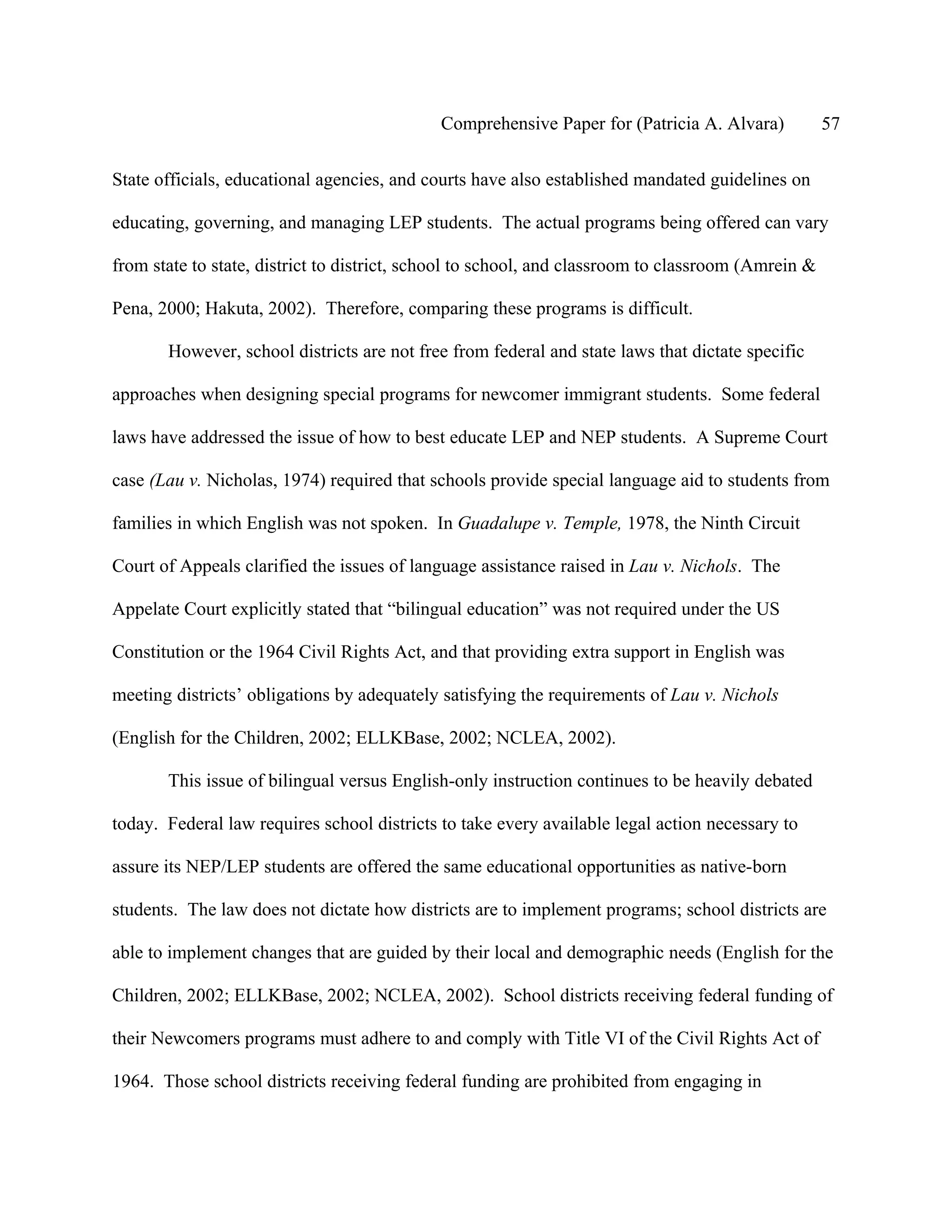Comprehensive Paper for (Patricia A. Alvara)           57

State officials, educational agencies, and courts have also established mandated guidelines on

educating, governing, and managing LEP students. The actual programs being offered can vary

from state to state, district to district, school to school, and classroom to classroom (Amrein &

Pena, 2000; Hakuta, 2002). Therefore, comparing these programs is difficult.

       However, school districts are not free from federal and state laws that dictate specific

approaches when designing special programs for newcomer immigrant students. Some federal

laws have addressed the issue of how to best educate LEP and NEP students. A Supreme Court

case (Lau v. Nicholas, 1974) required that schools provide special language aid to students from

families in which English was not spoken. In Guadalupe v. Temple, 1978, the Ninth Circuit

Court of Appeals clarified the issues of language assistance raised in Lau v. Nichols. The

Appelate Court explicitly stated that “bilingual education” was not required under the US

Constitution or the 1964 Civil Rights Act, and that providing extra support in English was

meeting districts’ obligations by adequately satisfying the requirements of Lau v. Nichols

(English for the Children, 2002; ELLKBase, 2002; NCLEA, 2002).

       This issue of bilingual versus English-only instruction continues to be heavily debated

today. Federal law requires school districts to take every available legal action necessary to

assure its NEP/LEP students are offered the same educational opportunities as native-born

students. The law does not dictate how districts are to implement programs; school districts are

able to implement changes that are guided by their local and demographic needs (English for the

Children, 2002; ELLKBase, 2002; NCLEA, 2002). School districts receiving federal funding of

their Newcomers programs must adhere to and comply with Title VI of the Civil Rights Act of

1964. Those school districts receiving federal funding are prohibited from engaging in
 